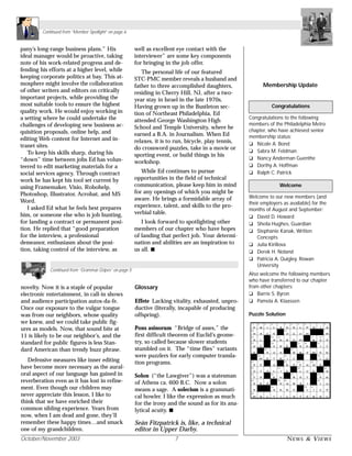 October/November 2003 7 NEWS & VIEWS
Membership Update
Congratulations to the following
members of the Philadelphia Metro
chapter, who have achieved senior
membership status:
❏ Nicole A. Bond
❏ Sabra M. Feldman
❏ Nancy Anderman Guenthe
❏ Dorthy A. Hoffman
❏ Ralph C. Patrick
Welcome to our new members (and
their employers as available) for the
months of August and September:
❏ David D. Howard
❏ Sheila Hughes, Guardian
❏ Stephanie Kanak, Written
Concepts
❏ Julia Kirillova
❏ Derek H. Noland
❏ Patricia A. Quigley, Rowan
University
Also welcome the following members
who have transferred to our chapter
from other chapters:
❏ Barrie S. Byron
❏ Pamela A. Klaassen
Puzzle Solution
Congratulations
Welcome
pany’s long-range business plans.” His
ideal manager would be proactive, taking
note of his work-related progress and de-
fending his efforts at a higher level, while
keeping corporate politics at bay. This at-
mosphere might involve the collaboration
of other writers and editors on critically
important projects, while providing the
most suitable tools to ensure the highest
quality work. He would enjoy working in
a setting where he could undertake the
challenges of developing new business ac-
quisition proposals, online help, and
editing Web content for Internet and in-
tranet sites.
To keep his skills sharp, during his
“down” time between jobs Ed has volun-
teered to edit marketing materials for a
social services agency. Through contract
work he has kept his tool set current by
using Framemaker, Visio, Robohelp,
Photoshop, Illustrator, Acrobat, and MS
Word.
I asked Ed what he feels best prepares
him, or someone else who is job hunting,
for landing a contract or permanent posi-
tion. He replied that “good preparation
for the interview, a professional
demeanor, enthusiasm about the posi-
tion, taking control of the interview, as
well as excellent eye contact with the
interviewer” are some key components
for bringing in the job offer.
The personal life of our featured
STC-PMC member reveals a husband and
father to three accomplished daughters,
residing in Cherry Hill, NJ, after a two-
year stay in Israel in the late 1970s.
Having grown up in the Bustleton sec-
tion of Northeast Philadelphia, Ed
attended George Washington High
School and Temple University, where he
earned a B.A. in Journalism. When Ed
relaxes, it is to run, bicycle, play tennis,
do crossword puzzles, take in a movie or
sporting event, or build things in his
workshop.
While Ed continues to pursue
opportunities in the field of technical
communication, please keep him in mind
for any openings of which you might be
aware. He brings a formidable array of
experience, talent, and skills to the pro-
verbial table.
I look forward to spotlighting other
members of our chapter who have hopes
of landing that perfect job. Your determi-
nation and abilities are an inspiration to
us all. s
novelty. Now it is a staple of popular
electronic entertainment, in call-in shows
and audience participation autos-da-fe.
Once our exposure to the vulgar tongue
was from our neighbors, whose quality
we knew, and we could take public fig-
ures as models. Now, that sound bite at
11 is likely to be our neighbor’s, and the
standard for public figures is less Stan-
dard American than trendy buzz phrase.
Defensive measures like inner editing
have become more necessary as the aural-
oral aspect of our language has gained in
reverberation even as it has lost in refine-
ment. Even though our children may
never appreciate this lesson, I like to
think that we have enriched their
common sibling experience. Years from
now, when I am dead and gone, they’ll
remember these happy times…and smack
one of my grandchildren.
Glossary
Effete Lacking vitality, exhausted, unpro-
ductive (literally, incapable of producing
offspring).
Pons asinorum “Bridge of asses,” the
first difficult theorem of Euclid’s geome-
try, so called because slower students
stumbled on it. The “time flies” variants
were puzzlers for early computer transla-
tion programs.
Solon (“the Lawgiver”) was a statesman
of Athens ca. 600 B.C. Now a solon
means a sage. A solecism is a grammati-
cal howler. I like the expression as much
for the irony and the sound as for its ana-
lytical acuity. s
Seán Fitzpatrick is, like, a technical
editor in Upper Darby.
Continued from “Grammar Gripes” on page 5
Continued from “Member Spotlight” on page 6
 