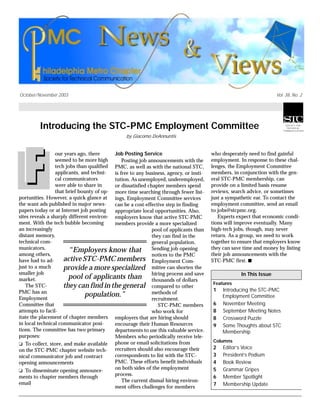 October/November 2003 Vol. 38, No. 2
Introducing the STC-PMC Employment Committee
by Giacomo DeAnnuntis
our years ago, there
seemed to be more high
tech jobs than qualified
applicants, and techni-
cal communicators
were able to share in
that brief bounty of op-
portunities. However, a quick glance at
the want ads published in major news-
papers today or at Internet job posting
sites reveals a sharply different environ-
ment. With the tech bubble becoming
an increasingly
distant memory,
technical com-
municators,
among others,
have had to ad-
just to a much
smaller job
market.
The STC-
PMC has an
Employment
Committee that
attempts to facil-
itate the placement of chapter members
in local technical communicator posi-
tions. The committee has two primary
purposes:
❏ To collect, store, and make available
on the STC-PMC chapter website tech-
nical communicator job and contract
opening announcements
❏ To disseminate opening announce-
ments to chapter members through
email
Job Posting Service
Posting job announcements with the
PMC, as well as with the national STC,
is free to any business, agency, or insti-
tution. As unemployed, underemployed,
or dissatisfied chapter members spend
more time searching through fewer list-
ings, Employment Committee services
can be a cost-effective step in finding
appropriate local opportunities. Also,
employers know that active STC-PMC
members provide a more specialized
pool of applicants than
they can find in the
general population.
Sending job opening
notices to the PMC
Employment Com-
mittee can shorten the
hiring process and save
thousands of dollars
compared to other
methods of
recruitment.
STC-PMC members
who work for
employers that are hiring should
encourage their Human Resources
departments to use this valuable service.
Members who periodically receive tele-
phone or email solicitations from
recruiters should also encourage their
correspondents to list with the STC-
PMC. These efforts benefit individuals
on both sides of the employment
process.
The current dismal hiring environ-
ment offers challenges for members
who desperately need to find gainful
employment. In response to these chal-
lenges, the Employment Committee
members, in conjunction with the gen-
eral STC-PMC membership, can
provide on a limited basis resume
reviews, search advice, or sometimes
just a sympathetic ear. To contact the
employment committee, send an email
to jobs@stcpmc.org.
Experts expect that economic condi-
tions will improve eventually. Many
high-tech jobs, though, may never
return. As a group, we need to work
together to ensure that employers know
they can save time and money by listing
their job announcements with the
STC-PMC first. s
In This Issue
Features
1 Introducing the STC-PMC
Employment Committee
6 November Meeting
8 September Meeting Notes
8 Crossword Puzzle
9 Some Thoughts about STC
Membership
Columns
2 Editor’s Voice
3 President’s Podium
4 Book Review
5 Grammar Gripes
6 Member Spotlight
7 Membership Update
“Employers know that
active STC-PMC members
provide a more specialized
pool of applicants than
they can find in the general
population.”
 