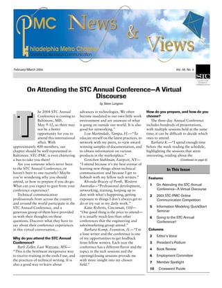 February/March 2004 Vol. 38, No. 4
On Attending the STC Annual Conference—A Virtual
Discourse
by Steve Lungren
he 2004 STC Annual
Conference is coming to
Baltimore, MD,
May 9-12, so there may
not be a better
opportunity for you to
attend this international
affair. With
approximately 400 members, our
chapter should be well represented in
Baltimore. STC-PMC is even chartering
a bus to take you there!
Are you someone who’s never been
to the STC Annual Conference, or
haven’t been to one recently? Maybe
you’re wondering why you should
attend, or how to prepare if you do go.
What can you expect to gain from your
conference experience?
Technical communication
professionals from across the country
and around the world participate in the
STC Annual Conference, and a
generous group of them have provided
us with their thoughts on these
questions. Discover what they have to
say about their conference experiences
in this virtual conversation...
Why do you attend the STC Annual
Conference?
Barb Zeller, East Wayzata, MN—
“This is the best/most inexpensive way
to receive training in the tools I use, and
the practices of technical writing. It is
also a good way to learn about
advances in technologies. We often
become insulated in our own little work
environment and are unaware of what
is going on outside our world. It is also
good for networking.”
Lou Martindale, Tampa, FL—“To
educate myself on the latest practices, to
network with my peers, to view award
winning samples of documentation, and
to obtain information on various
products in the marketplace.”
Gretchen Stahlman, Fairport, NY—
“I attend because it's my best avenue of
learning new things about technical
communication and because I get to
hobnob with my fellow tech writers.”
Rhonda Bracey of Perth, Western
Australia—“Professional development,
networking, training, keeping up to
date with what's happening, getting
exposure to things I don't always get to
do or try out in my daily work.”
Katie Roberts, Cincinnati, OH—
“One good thing is the price to attend—
it is usually much less than other
conferences that the engineering and
sales/marketing group attend.”
Barbara Komp, Evanston, IL—“I'm
a lone writer and the conference is one
of my opportunities to get feedback
from fellow writers. Each year the
conference has a different flavor and the
topics in the tech sessions and the
opening/closing sessions provide me
with more insight into my chosen
field.”
How do you prepare, and how do you
choose?
The three-day Annual Conference
includes hundreds of presentations,
with multiple sessions held at the same
time; it can be difficult to decide which
ones to attend.
Barbara K.—“I spend enough time
before the week reading the schedule,
highlighting the sessions that seem
interesting, reading about the
(Continued on page 8)
In This Issue
Features
1 On Attending the STC Annual
Conference—A Virtual Discourse
2 2003 STC-PMC Online
Communication Competition
5 Information Modeling QuickStart
Seminar
6 Going to the STC Annual
Conference?
Columns
2 Editor’s Voice
3 President’s Podium
4 Book Review
6 Employment Committee
7 Member Spotlight
10 Crossword Puzzle
 
