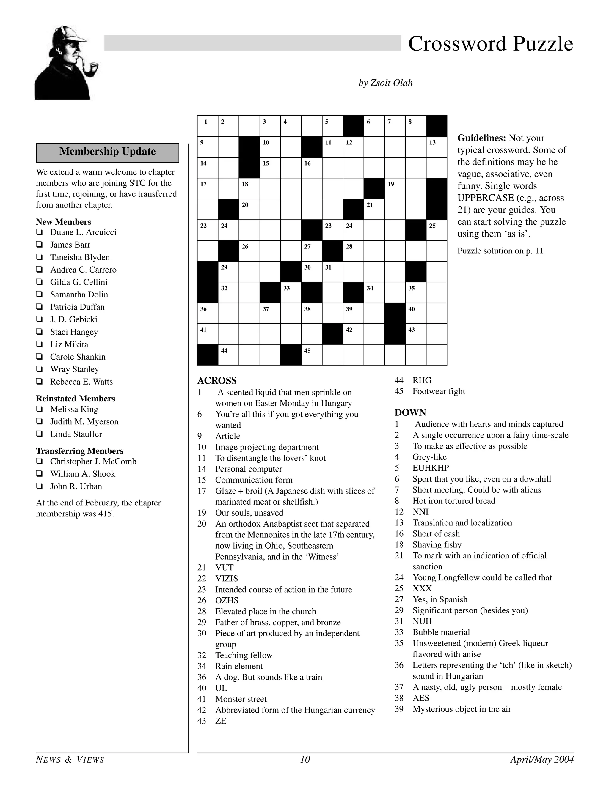 NEWS & VIEWS 10 April/May 2004
Crossword Puzzle
by Zsolt Olah
ACROSS
1 A scented liquid that men sprinkle on
women on Easter Monday in Hungary
6 You’re all this if you got everything you
wanted
9 Article
10 Image projecting department
11 To disentangle the lovers’ knot
14 Personal computer
15 Communication form
17 Glaze + broil (A Japanese dish with slices of
marinated meat or shellfish.)
19 Our souls, unsaved
20 An orthodox Anabaptist sect that separated
from the Mennonites in the late 17th century,
now living in Ohio, Southeastern
Pennsylvania, and in the ‘Witness’
21 VUT
22 VIZIS
23 Intended course of action in the future
26 OZHS
28 Elevated place in the church
29 Father of brass, copper, and bronze
30 Piece of art produced by an independent
group
32 Teaching fellow
34 Rain element
36 A dog. But sounds like a train
40 UL
41 Monster street
42 Abbreviated form of the Hungarian currency
43 ZE
44 RHG
45 Footwear fight
DOWN
1 Audience with hearts and minds captured
2 A single occurrence upon a fairy time-scale
3 To make as effective as possible
4 Grey-like
5 EUHKHP
6 Sport that you like, even on a downhill
7 Short meeting. Could be with aliens
8 Hot iron tortured bread
12 NNI
13 Translation and localization
16 Short of cash
18 Shaving fishy
21 To mark with an indication of official
sanction
24 Young Longfellow could be called that
25 XXX
27 Yes, in Spanish
29 Significant person (besides you)
31 NUH
33 Bubble material
35 Unsweetened (modern) Greek liqueur
flavored with anise
36 Letters representing the ‘tch’ (like in sketch)
sound in Hungarian
37 A nasty, old, ugly person—mostly female
38 AES
39 Mysterious object in the air
1
C
2
O L
3
O
4
G N
5
E
6 6
S
7
E
8
T
9
A N
10
P R
10 11
U
12
N K N O
13
T
14
P C
13 15
T E
16
C H N I C A L
17
T E
18
R I Y A K I
19
O S
I
20
A M I S H
22 21
V U T
22
V
24
I Z I S
23
P
24
L A N
27 25
T
E
26
O Z H
27
S
28
A L T A R
31 29
O R E
30
I
31
N D I E I
35P 32
T F
36 33
G
37
U
34
D R
35
O P
36
C H I
37
H U
38
A H
39
U A
40
U L
41
S E S A M E
43 42
F T
43
Z E
44
R H G
45
S H O E B O X
We extend a warm welcome to chapter
members who are joining STC for the
first time, rejoining, or have transferred
from another chapter.
New Members
❏ Duane L. Arcuicci
❏ James Barr
❏ Taneisha Blyden
❏ Andrea C. Carrero
❏ Gilda G. Cellini
❏ Samantha Dolin
❏ Patricia Duffan
❏ J. D. Gebicki
❏ Staci Hangey
❏ Liz Mikita
❏ Carole Shankin
❏ Wray Stanley
❏ Rebecca E. Watts
Reinstated Members
❏ Melissa King
❏ Judith M. Myerson
❏ Linda Stauffer
Transferring Members
❏ Christopher J. McComb
❏ William A. Shook
❏ John R. Urban
At the end of February, the chapter
membership was 415.
Membership Update
Guidelines: Not your
typical crossword. Some of
the definitions may be be
vague, associative, even
funny. Single words
UPPERCASE (e.g., across
21) are your guides. You
can start solving the puzzle
using them ‘as is’.
Puzzle solution on p. 11
 