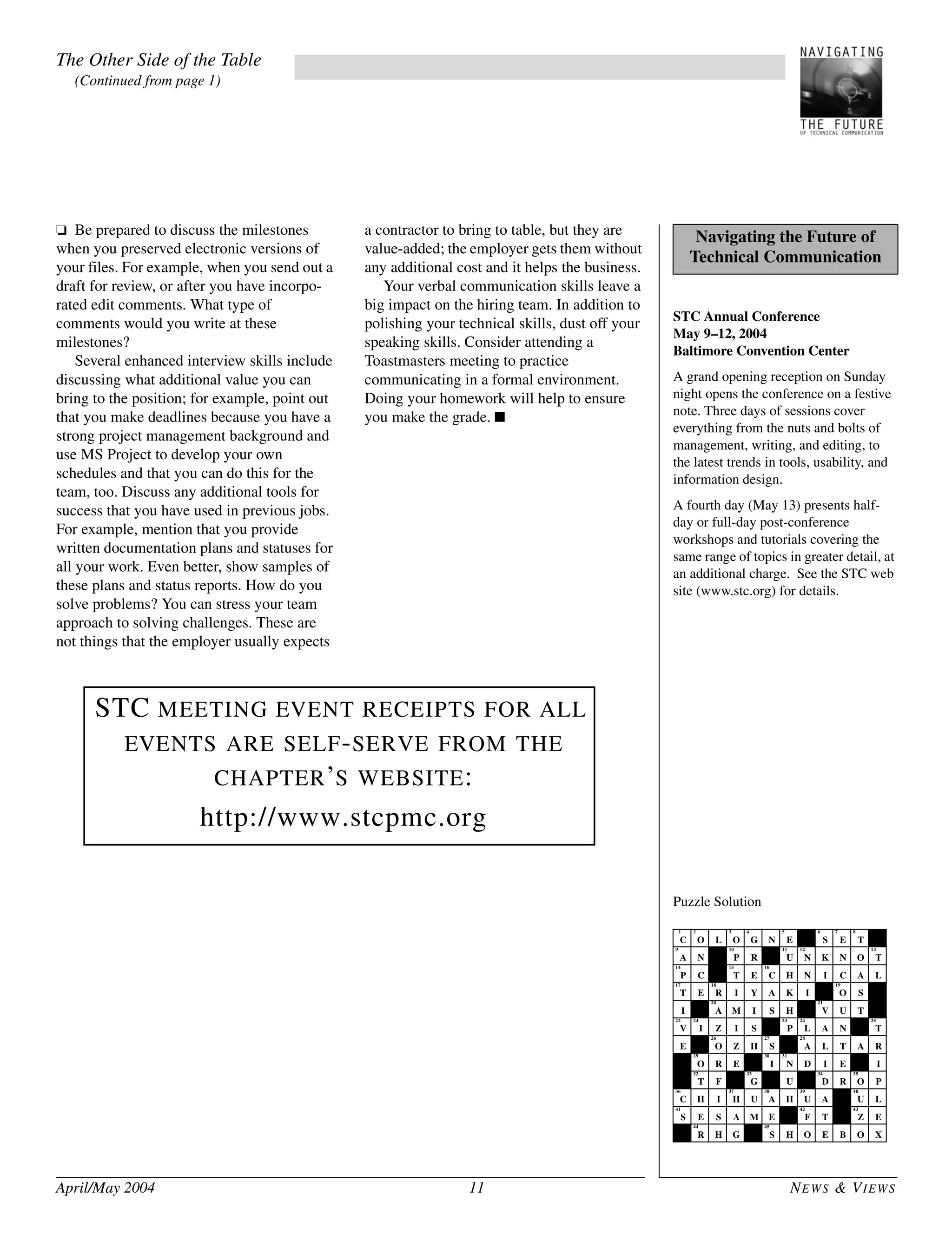 April/May 2004 11 NEWS & VIEWS
STC Annual Conference
May 9–12, 2004
Baltimore Convention Center
A grand opening reception on Sunday
night opens the conference on a festive
note. Three days of sessions cover
everything from the nuts and bolts of
management, writing, and editing, to
the latest trends in tools, usability, and
information design.
A fourth day (May 13) presents half-
day or full-day post-conference
workshops and tutorials covering the
same range of topics in greater detail, at
an additional charge. See the STC web
site (www.stc.org) for details.
Puzzle Solution
Navigating the Future of
Technical Communication
1
C
2
O L
3
O
4
G N
5
E
6 6
S
7
E
8
T
9
A N
10
P R
10 11
U
12
N K N O
13
T
14
P C
13 15
T E
16
C H N I C A L
17
T E
18
R I Y A K I
19
O S
I
20
A M I S H
22 21
V U T
22
V
24
I Z I S
23
P
24
L A N
27 25
T
E
26
O Z H
27
S
28
A L T A R
31 29
O R E
30
I
31
N D I E I
35P 32
T F
36 33
G
37
U
34
D R
35
O P
36
C H I
37
H U
38
A H
39
U A
40
U L
41
S E S A M E
43 42
F T
43
Z E
44
R H G
45
S H O E B O X
❏ Be prepared to discuss the milestones
when you preserved electronic versions of
your files. For example, when you send out a
draft for review, or after you have incorpo-
rated edit comments. What type of
comments would you write at these
milestones?
Several enhanced interview skills include
discussing what additional value you can
bring to the position; for example, point out
that you make deadlines because you have a
strong project management background and
use MS Project to develop your own
schedules and that you can do this for the
team, too. Discuss any additional tools for
success that you have used in previous jobs.
For example, mention that you provide
written documentation plans and statuses for
all your work. Even better, show samples of
these plans and status reports. How do you
solve problems? You can stress your team
approach to solving challenges. These are
not things that the employer usually expects
a contractor to bring to table, but they are
value-added; the employer gets them without
any additional cost and it helps the business.
Your verbal communication skills leave a
big impact on the hiring team. In addition to
polishing your technical skills, dust off your
speaking skills. Consider attending a
Toastmasters meeting to practice
communicating in a formal environment.
Doing your homework will help to ensure
you make the grade. ■
The Other Side of the Table
(Continued from page 1)
STC MEETING EVENT RECEIPTS FOR ALL
EVENTS ARE SELF-SERVE FROM THE
CHAPTER’S WEBSITE:
http://www.stcpmc.org
 