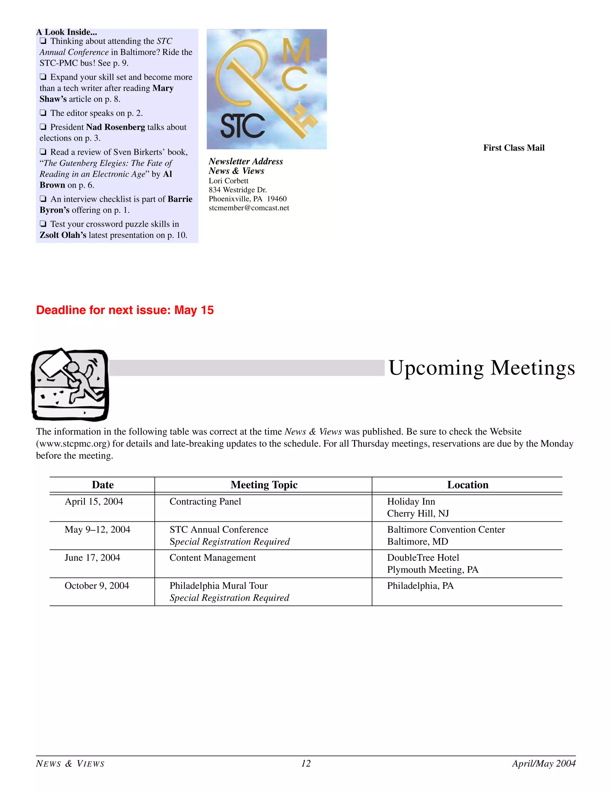 Newsletter Address
News & Views
Lori Corbett
834 Westridge Dr.
Phoenixville, PA 19460
stcmember@comcast.net
First Class Mail
NEWS & VIEWS 12 April/May 2004
Deadline for next issue: May 15
Upcoming Meetings
The information in the following table was correct at the time News & Views was published. Be sure to check the Website
(www.stcpmc.org) for details and late-breaking updates to the schedule. For all Thursday meetings, reservations are due by the Monday
before the meeting.
Date Meeting Topic Location
April 15, 2004 Contracting Panel Holiday Inn
Cherry Hill, NJ
May 9–12, 2004 STC Annual Conference
Special Registration Required
Baltimore Convention Center
Baltimore, MD
June 17, 2004 Content Management DoubleTree Hotel
Plymouth Meeting, PA
October 9, 2004 Philadelphia Mural Tour
Special Registration Required
Philadelphia, PA
A Look Inside...
❏ Thinking about attending the STC
Annual Conference in Baltimore? Ride the
STC-PMC bus! See p. 9.
❏ Expand your skill set and become more
than a tech writer after reading Mary
Shaw’s article on p. 8.
❏ The editor speaks on p. 2.
❏ President Nad Rosenberg talks about
elections on p. 3.
❏ Read a review of Sven Birkerts’ book,
“The Gutenberg Elegies: The Fate of
Reading in an Electronic Age” by Al
Brown on p. 6.
❏ An interview checklist is part of Barrie
Byron’s offering on p. 1.
❏ Test your crossword puzzle skills in
Zsolt Olah’s latest presentation on p. 10.
 