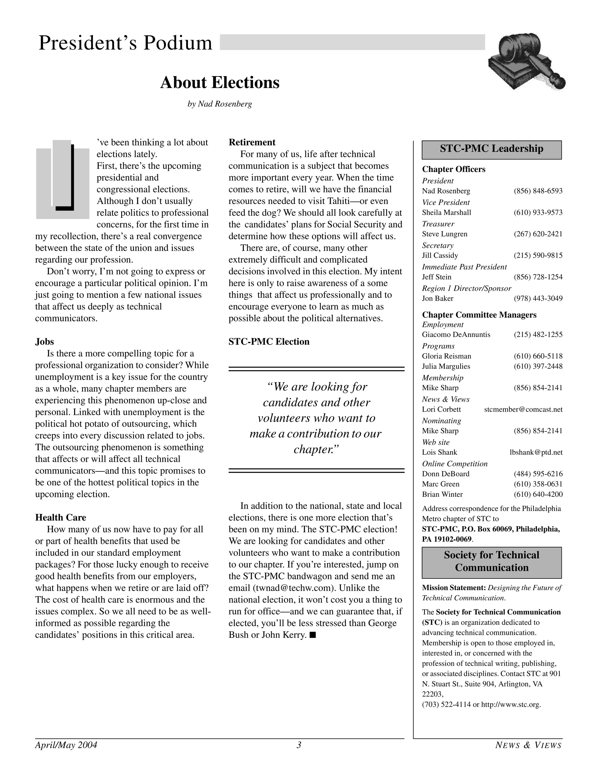 April/May 2004 3 NEWS & VIEWS
President’s Podium
About Elections
by Nad Rosenberg
’ve been thinking a lot about
elections lately.
First, there’s the upcoming
presidential and
congressional elections.
Although I don’t usually
relate politics to professional
concerns, for the first time in
my recollection, there’s a real convergence
between the state of the union and issues
regarding our profession.
Don’t worry, I’m not going to express or
encourage a particular political opinion. I’m
just going to mention a few national issues
that affect us deeply as technical
communicators.
Jobs
Is there a more compelling topic for a
professional organization to consider? While
unemployment is a key issue for the country
as a whole, many chapter members are
experiencing this phenomenon up-close and
personal. Linked with unemployment is the
political hot potato of outsourcing, which
creeps into every discussion related to jobs.
The outsourcing phenomenon is something
that affects or will affect all technical
communicators—and this topic promises to
be one of the hottest political topics in the
upcoming election.
Health Care
How many of us now have to pay for all
or part of health benefits that used be
included in our standard employment
packages? For those lucky enough to receive
good health benefits from our employers,
what happens when we retire or are laid off?
The cost of health care is enormous and the
issues complex. So we all need to be as well-
informed as possible regarding the
candidates’ positions in this critical area.
Retirement
For many of us, life after technical
communication is a subject that becomes
more important every year. When the time
comes to retire, will we have the financial
resources needed to visit Tahiti—or even
feed the dog? We should all look carefully at
the candidates’ plans for Social Security and
determine how these options will affect us.
There are, of course, many other
extremely difficult and complicated
decisions involved in this election. My intent
here is only to raise awareness of a some
things that affect us professionally and to
encourage everyone to learn as much as
possible about the political alternatives.
STC-PMC Election
In addition to the national, state and local
elections, there is one more election that’s
been on my mind. The STC-PMC election!
We are looking for candidates and other
volunteers who want to make a contribution
to our chapter. If you’re interested, jump on
the STC-PMC bandwagon and send me an
email (twnad@techw.com). Unlike the
national election, it won’t cost you a thing to
run for office—and we can guarantee that, if
elected, you’ll be less stressed than George
Bush or John Kerry. ■
Chapter Officers
President
Nad Rosenberg (856) 848-6593
Vice President
Sheila Marshall (610) 933-9573
Treasurer
Steve Lungren (267) 620-2421
Secretary
Jill Cassidy (215) 590-9815
Immediate Past President
Jeff Stein (856) 728-1254
Region 1 Director/Sponsor
Jon Baker (978) 443-3049
Chapter Committee Managers
Employment
Giacomo DeAnnuntis (215) 482-1255
Programs
Gloria Reisman (610) 660-5118
Julia Margulies (610) 397-2448
Membership
Mike Sharp (856) 854-2141
News & Views
Lori Corbett stcmember@comcast.net
Nominating
Mike Sharp (856) 854-2141
Web site
Lois Shank lbshank@ptd.net
Online Competition
Donn DeBoard (484) 595-6216
Marc Green (610) 358-0631
Brian Winter (610) 640-4200
Address correspondence for the Philadelphia
Metro chapter of STC to
STC-PMC, P.O. Box 60069, Philadelphia,
PA 19102-0069.
Mission Statement: Designing the Future of
Technical Communication.
The Society for Technical Communication
(STC) is an organization dedicated to
advancing technical communication.
Membership is open to those employed in,
interested in, or concerned with the
profession of technical writing, publishing,
or associated disciplines. Contact STC at 901
N. Stuart St., Suite 904, Arlington, VA
22203,
(703) 522-4114 or http://www.stc.org.
STC-PMC Leadership
Society for Technical
Communication
“We are looking for
candidates and other
volunteers who want to
make a contribution to our
chapter.”
 