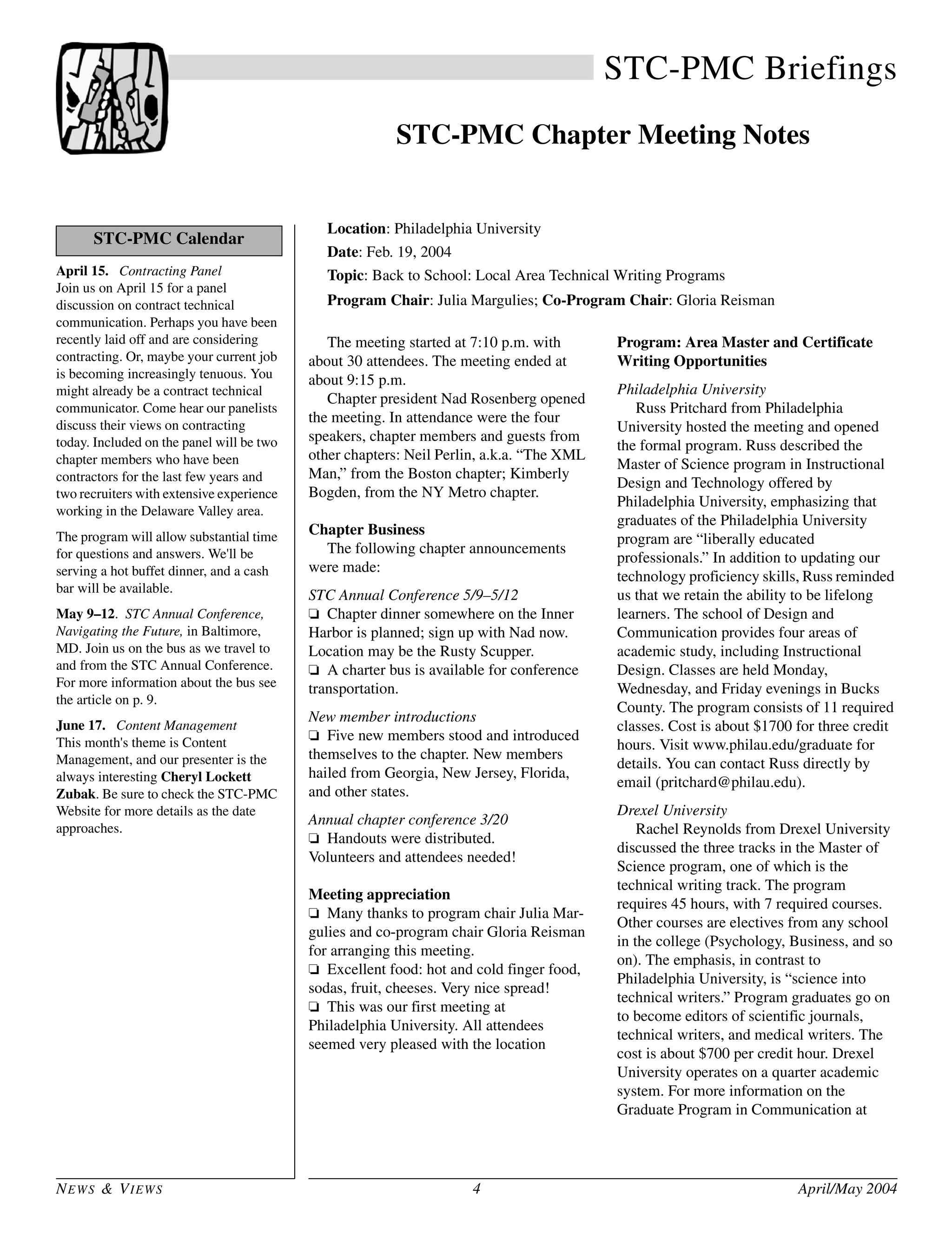 NEWS & VIEWS 4 April/May 2004
STC-PMC Briefings
STC-PMC Chapter Meeting Notes
Location: Philadelphia University
Date: Feb. 19, 2004
Topic: Back to School: Local Area Technical Writing Programs
Program Chair: Julia Margulies; Co-Program Chair: Gloria Reisman
The meeting started at 7:10 p.m. with
about 30 attendees. The meeting ended at
about 9:15 p.m.
Chapter president Nad Rosenberg opened
the meeting. In attendance were the four
speakers, chapter members and guests from
other chapters: Neil Perlin, a.k.a. “The XML
Man,” from the Boston chapter; Kimberly
Bogden, from the NY Metro chapter.
Chapter Business
The following chapter announcements
were made:
STC Annual Conference 5/9–5/12
❏ Chapter dinner somewhere on the Inner
Harbor is planned; sign up with Nad now.
Location may be the Rusty Scupper.
❏ A charter bus is available for conference
transportation.
New member introductions
❏ Five new members stood and introduced
themselves to the chapter. New members
hailed from Georgia, New Jersey, Florida,
and other states.
Annual chapter conference 3/20
❏ Handouts were distributed.
Volunteers and attendees needed!
Meeting appreciation
❏ Many thanks to program chair Julia Mar-
gulies and co-program chair Gloria Reisman
for arranging this meeting.
❏ Excellent food: hot and cold finger food,
sodas, fruit, cheeses. Very nice spread!
❏ This was our first meeting at
Philadelphia University. All attendees
seemed very pleased with the location
Program: Area Master and Certificate
Writing Opportunities
Philadelphia University
Russ Pritchard from Philadelphia
University hosted the meeting and opened
the formal program. Russ described the
Master of Science program in Instructional
Design and Technology offered by
Philadelphia University, emphasizing that
graduates of the Philadelphia University
program are “liberally educated
professionals.” In addition to updating our
technology proficiency skills, Russ reminded
us that we retain the ability to be lifelong
learners. The school of Design and
Communication provides four areas of
academic study, including Instructional
Design. Classes are held Monday,
Wednesday, and Friday evenings in Bucks
County. The program consists of 11 required
classes. Cost is about $1700 for three credit
hours. Visit www.philau.edu/graduate for
details. You can contact Russ directly by
email (pritchard@philau.edu).
Drexel University
Rachel Reynolds from Drexel University
discussed the three tracks in the Master of
Science program, one of which is the
technical writing track. The program
requires 45 hours, with 7 required courses.
Other courses are electives from any school
in the college (Psychology, Business, and so
on). The emphasis, in contrast to
Philadelphia University, is “science into
technical writers.” Program graduates go on
to become editors of scientific journals,
technical writers, and medical writers. The
cost is about $700 per credit hour. Drexel
University operates on a quarter academic
system. For more information on the
Graduate Program in Communication at
April 15. Contracting Panel
Join us on April 15 for a panel
discussion on contract technical
communication. Perhaps you have been
recently laid off and are considering
contracting. Or, maybe your current job
is becoming increasingly tenuous. You
might already be a contract technical
communicator. Come hear our panelists
discuss their views on contracting
today. Included on the panel will be two
chapter members who have been
contractors for the last few years and
two recruiters with extensive experience
working in the Delaware Valley area.
The program will allow substantial time
for questions and answers. We'll be
serving a hot buffet dinner, and a cash
bar will be available.
May 9–12. STC Annual Conference,
Navigating the Future, in Baltimore,
MD. Join us on the bus as we travel to
and from the STC Annual Conference.
For more information about the bus see
the article on p. 9.
June 17. Content Management
This month's theme is Content
Management, and our presenter is the
always interesting Cheryl Lockett
Zubak. Be sure to check the STC-PMC
Website for more details as the date
approaches.
STC-PMC Calendar
 