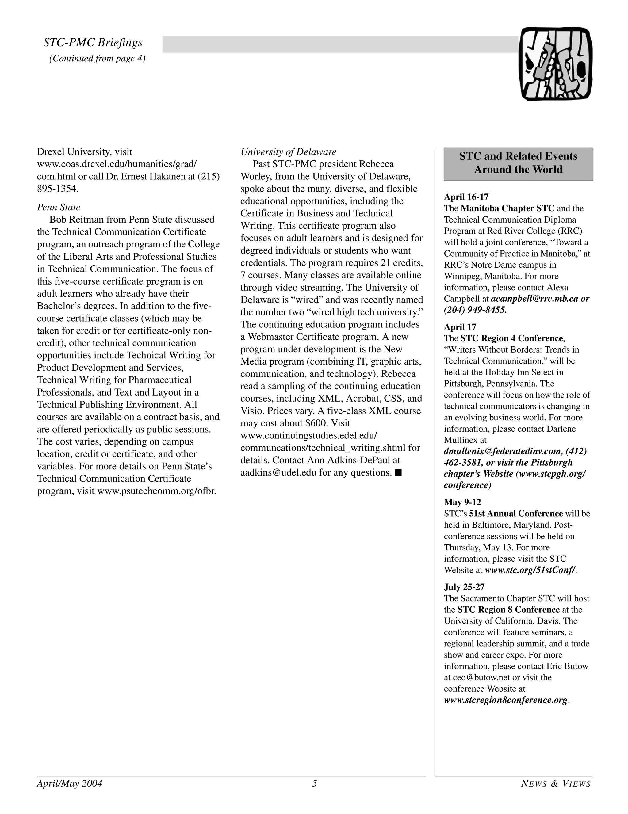 April/May 2004 5 NEWS & VIEWS
Drexel University, visit
www.coas.drexel.edu/humanities/grad/
com.html or call Dr. Ernest Hakanen at (215)
895-1354.
Penn State
Bob Reitman from Penn State discussed
the Technical Communication Certificate
program, an outreach program of the College
of the Liberal Arts and Professional Studies
in Technical Communication. The focus of
this five-course certificate program is on
adult learners who already have their
Bachelor’s degrees. In addition to the five-
course certificate classes (which may be
taken for credit or for certificate-only non-
credit), other technical communication
opportunities include Technical Writing for
Product Development and Services,
Technical Writing for Pharmaceutical
Professionals, and Text and Layout in a
Technical Publishing Environment. All
courses are available on a contract basis, and
are offered periodically as public sessions.
The cost varies, depending on campus
location, credit or certificate, and other
variables. For more details on Penn State’s
Technical Communication Certificate
program, visit www.psutechcomm.org/ofbr.
University of Delaware
Past STC-PMC president Rebecca
Worley, from the University of Delaware,
spoke about the many, diverse, and flexible
educational opportunities, including the
Certificate in Business and Technical
Writing. This certificate program also
focuses on adult learners and is designed for
degreed individuals or students who want
credentials. The program requires 21 credits,
7 courses. Many classes are available online
through video streaming. The University of
Delaware is “wired” and was recently named
the number two “wired high tech university.”
The continuing education program includes
a Webmaster Certificate program. A new
program under development is the New
Media program (combining IT, graphic arts,
communication, and technology). Rebecca
read a sampling of the continuing education
courses, including XML, Acrobat, CSS, and
Visio. Prices vary. A five-class XML course
may cost about $600. Visit
www.continuingstudies.edel.edu/
communcations/technical_writing.shtml for
details. Contact Ann Adkins-DePaul at
aadkins@udel.edu for any questions. ■
April 16-17
The Manitoba Chapter STC and the
Technical Communication Diploma
Program at Red River College (RRC)
will hold a joint conference, “Toward a
Community of Practice in Manitoba,” at
RRC’s Notre Dame campus in
Winnipeg, Manitoba. For more
information, please contact Alexa
Campbell at acampbell@rrc.mb.ca or
(204) 949-8455.
April 17
The STC Region 4 Conference,
“Writers Without Borders: Trends in
Technical Communication,” will be
held at the Holiday Inn Select in
Pittsburgh, Pennsylvania. The
conference will focus on how the role of
technical communicators is changing in
an evolving business world. For more
information, please contact Darlene
Mullinex at
dmullenix@federatedinv.com, (412)
462-3581, or visit the Pittsburgh
chapter’s Website (www.stcpgh.org/
conference)
May 9-12
STC’s 51st Annual Conference will be
held in Baltimore, Maryland. Post-
conference sessions will be held on
Thursday, May 13. For more
information, please visit the STC
Website at www.stc.org/51stConf/.
July 25-27
The Sacramento Chapter STC will host
the STC Region 8 Conference at the
University of California, Davis. The
conference will feature seminars, a
regional leadership summit, and a trade
show and career expo. For more
information, please contact Eric Butow
at ceo@butow.net or visit the
conference Website at
www.stcregion8conference.org.
STC and Related Events
Around the World
STC-PMC Briefings
(Continued from page 4)
 