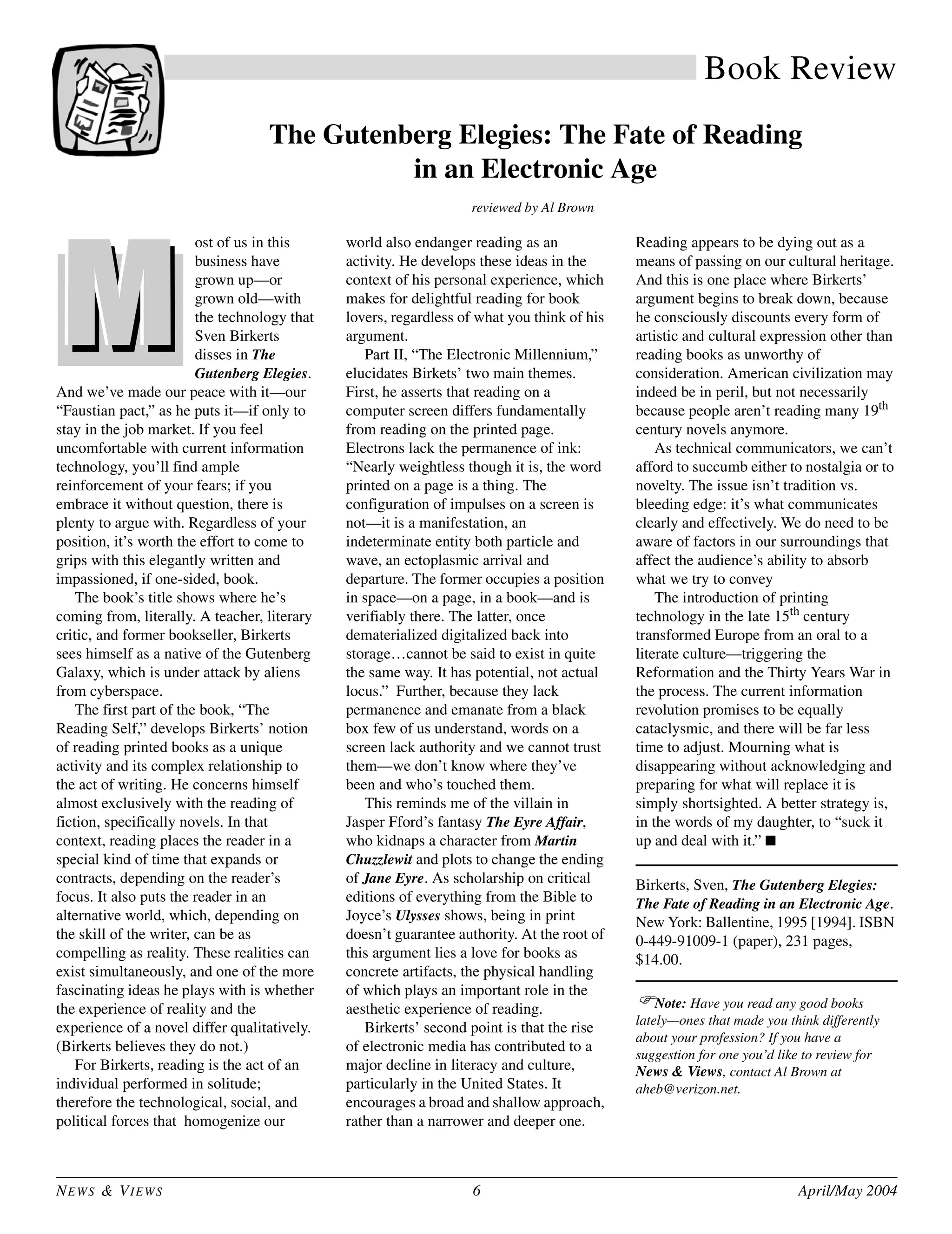 NEWS & VIEWS 6 April/May 2004
Book Review
The Gutenberg Elegies: The Fate of Reading
in an Electronic Age
reviewed by Al Brown
ost of us in this
business have
grown up—or
grown old—with
the technology that
Sven Birkerts
disses in The
Gutenberg Elegies.
And we’ve made our peace with it—our
“Faustian pact,” as he puts it—if only to
stay in the job market. If you feel
uncomfortable with current information
technology, you’ll find ample
reinforcement of your fears; if you
embrace it without question, there is
plenty to argue with. Regardless of your
position, it’s worth the effort to come to
grips with this elegantly written and
impassioned, if one-sided, book.
The book’s title shows where he’s
coming from, literally. A teacher, literary
critic, and former bookseller, Birkerts
sees himself as a native of the Gutenberg
Galaxy, which is under attack by aliens
from cyberspace.
The first part of the book, “The
Reading Self,” develops Birkerts’ notion
of reading printed books as a unique
activity and its complex relationship to
the act of writing. He concerns himself
almost exclusively with the reading of
fiction, specifically novels. In that
context, reading places the reader in a
special kind of time that expands or
contracts, depending on the reader’s
focus. It also puts the reader in an
alternative world, which, depending on
the skill of the writer, can be as
compelling as reality. These realities can
exist simultaneously, and one of the more
fascinating ideas he plays with is whether
the experience of reality and the
experience of a novel differ qualitatively.
(Birkerts believes they do not.)
For Birkerts, reading is the act of an
individual performed in solitude;
therefore the technological, social, and
political forces that homogenize our
world also endanger reading as an
activity. He develops these ideas in the
context of his personal experience, which
makes for delightful reading for book
lovers, regardless of what you think of his
argument.
Part II, “The Electronic Millennium,”
elucidates Birkets’ two main themes.
First, he asserts that reading on a
computer screen differs fundamentally
from reading on the printed page.
Electrons lack the permanence of ink:
“Nearly weightless though it is, the word
printed on a page is a thing. The
configuration of impulses on a screen is
not—it is a manifestation, an
indeterminate entity both particle and
wave, an ectoplasmic arrival and
departure. The former occupies a position
in space—on a page, in a book—and is
verifiably there. The latter, once
dematerialized digitalized back into
storage…cannot be said to exist in quite
the same way. It has potential, not actual
locus.” Further, because they lack
permanence and emanate from a black
box few of us understand, words on a
screen lack authority and we cannot trust
them—we don’t know where they’ve
been and who’s touched them.
This reminds me of the villain in
Jasper Fford’s fantasy The Eyre Affair,
who kidnaps a character from Martin
Chuzzlewit and plots to change the ending
of Jane Eyre. As scholarship on critical
editions of everything from the Bible to
Joyce’s Ulysses shows, being in print
doesn’t guarantee authority. At the root of
this argument lies a love for books as
concrete artifacts, the physical handling
of which plays an important role in the
aesthetic experience of reading.
Birkerts’ second point is that the rise
of electronic media has contributed to a
major decline in literacy and culture,
particularly in the United States. It
encourages a broad and shallow approach,
rather than a narrower and deeper one.
Reading appears to be dying out as a
means of passing on our cultural heritage.
And this is one place where Birkerts’
argument begins to break down, because
he consciously discounts every form of
artistic and cultural expression other than
reading books as unworthy of
consideration. American civilization may
indeed be in peril, but not necessarily
because people aren’t reading many 19th
century novels anymore.
As technical communicators, we can’t
afford to succumb either to nostalgia or to
novelty. The issue isn’t tradition vs.
bleeding edge: it’s what communicates
clearly and effectively. We do need to be
aware of factors in our surroundings that
affect the audience’s ability to absorb
what we try to convey
The introduction of printing
technology in the late 15th century
transformed Europe from an oral to a
literate culture—triggering the
Reformation and the Thirty Years War in
the process. The current information
revolution promises to be equally
cataclysmic, and there will be far less
time to adjust. Mourning what is
disappearing without acknowledging and
preparing for what will replace it is
simply shortsighted. A better strategy is,
in the words of my daughter, to “suck it
up and deal with it.” ■
Birkerts, Sven, The Gutenberg Elegies:
The Fate of Reading in an Electronic Age.
New York: Ballentine, 1995 [1994]. ISBN
0-449-91009-1 (paper), 231 pages,
$14.00.
Note: Have you read any good books
lately—ones that made you think differently
about your profession? If you have a
suggestion for one you’d like to review for
News & Views, contact Al Brown at
aheb@verizon.net.
 