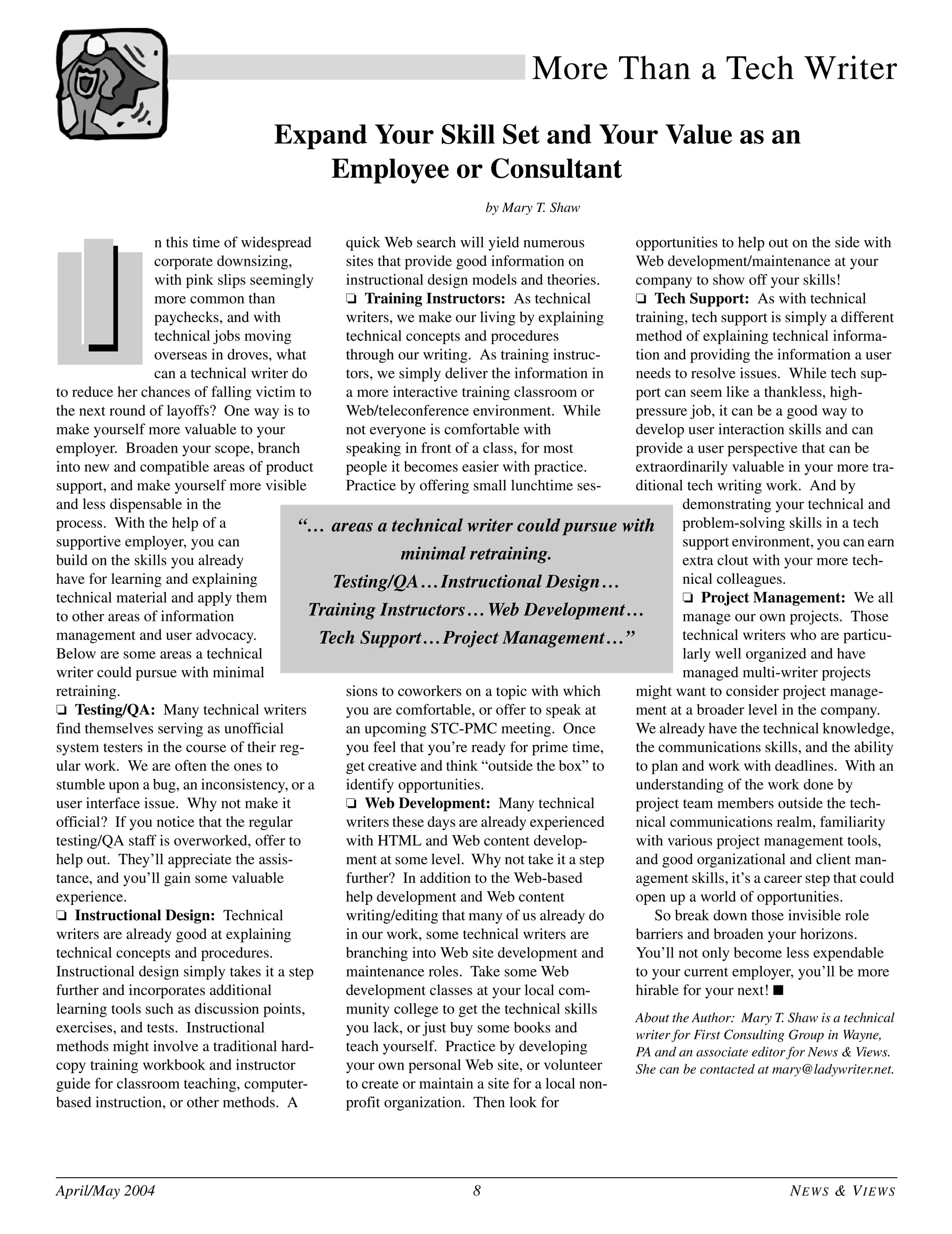 April/May 2004 8 NEWS & VIEWS
More Than a Tech Writer
Expand Your Skill Set and Your Value as an
Employee or Consultant
by Mary T. Shaw
n this time of widespread
corporate downsizing,
with pink slips seemingly
more common than
paychecks, and with
technical jobs moving
overseas in droves, what
can a technical writer do
to reduce her chances of falling victim to
the next round of layoffs? One way is to
make yourself more valuable to your
employer. Broaden your scope, branch
into new and compatible areas of product
support, and make yourself more visible
and less dispensable in the
process. With the help of a
supportive employer, you can
build on the skills you already
have for learning and explaining
technical material and apply them
to other areas of information
management and user advocacy.
Below are some areas a technical
writer could pursue with minimal
retraining.
❏ Testing/QA: Many technical writers
find themselves serving as unofficial
system testers in the course of their reg-
ular work. We are often the ones to
stumble upon a bug, an inconsistency, or a
user interface issue. Why not make it
official? If you notice that the regular
testing/QA staff is overworked, offer to
help out. They’ll appreciate the assis-
tance, and you’ll gain some valuable
experience.
❏ Instructional Design: Technical
writers are already good at explaining
technical concepts and procedures.
Instructional design simply takes it a step
further and incorporates additional
learning tools such as discussion points,
exercises, and tests. Instructional
methods might involve a traditional hard-
copy training workbook and instructor
guide for classroom teaching, computer-
based instruction, or other methods. A
quick Web search will yield numerous
sites that provide good information on
instructional design models and theories.
❏ Training Instructors: As technical
writers, we make our living by explaining
technical concepts and procedures
through our writing. As training instruc-
tors, we simply deliver the information in
a more interactive training classroom or
Web/teleconference environment. While
not everyone is comfortable with
speaking in front of a class, for most
people it becomes easier with practice.
Practice by offering small lunchtime ses-
sions to coworkers on a topic with which
you are comfortable, or offer to speak at
an upcoming STC-PMC meeting. Once
you feel that you’re ready for prime time,
get creative and think “outside the box” to
identify opportunities.
❏ Web Development: Many technical
writers these days are already experienced
with HTML and Web content develop-
ment at some level. Why not take it a step
further? In addition to the Web-based
help development and Web content
writing/editing that many of us already do
in our work, some technical writers are
branching into Web site development and
maintenance roles. Take some Web
development classes at your local com-
munity college to get the technical skills
you lack, or just buy some books and
teach yourself. Practice by developing
your own personal Web site, or volunteer
to create or maintain a site for a local non-
profit organization. Then look for
opportunities to help out on the side with
Web development/maintenance at your
company to show off your skills!
❏ Tech Support: As with technical
training, tech support is simply a different
method of explaining technical informa-
tion and providing the information a user
needs to resolve issues. While tech sup-
port can seem like a thankless, high-
pressure job, it can be a good way to
develop user interaction skills and can
provide a user perspective that can be
extraordinarily valuable in your more tra-
ditional tech writing work. And by
demonstrating your technical and
problem-solving skills in a tech
support environment, you can earn
extra clout with your more tech-
nical colleagues.
❏ Project Management: We all
manage our own projects. Those
technical writers who are particu-
larly well organized and have
managed multi-writer projects
might want to consider project manage-
ment at a broader level in the company.
We already have the technical knowledge,
the communications skills, and the ability
to plan and work with deadlines. With an
understanding of the work done by
project team members outside the tech-
nical communications realm, familiarity
with various project management tools,
and good organizational and client man-
agement skills, it’s a career step that could
open up a world of opportunities.
So break down those invisible role
barriers and broaden your horizons.
You’ll not only become less expendable
to your current employer, you’ll be more
hirable for your next! ■
About the Author: Mary T. Shaw is a technical
writer for First Consulting Group in Wayne,
PA and an associate editor for News & Views.
She can be contacted at mary@ladywriter.net.
“… areas a technical writer could pursue with
minimal retraining.
Testing/QA…Instructional Design…
Training Instructors…Web Development…
Tech Support…Project Management…”
 