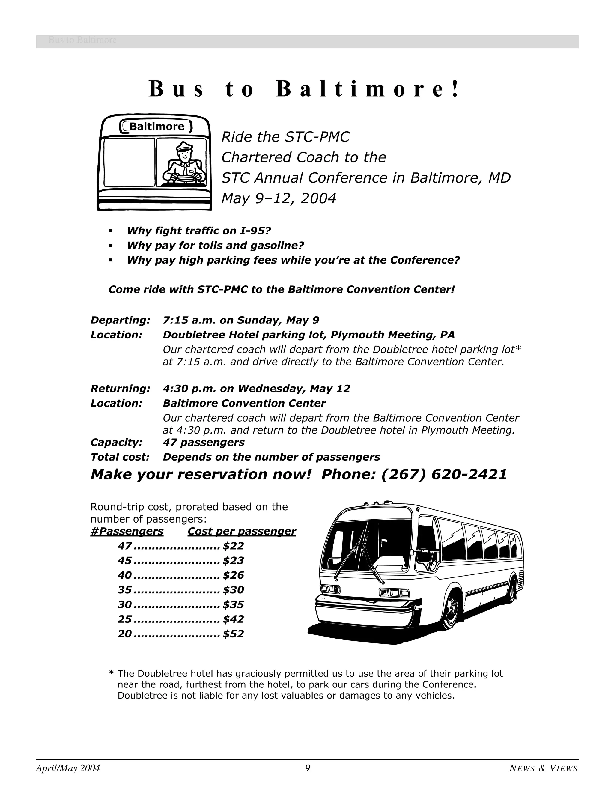 April/May 2004 9 NEWS & VIEWS
Bus to Baltimore
B u s t o B a l t i m o r e !
Ride the STC-PMC
Baltimore
Chartered Coach to the
STC Annual Conference in Baltimore, MD
May 9–12, 2004
Why fight traffic on I-95?
Why pay for tolls and gasoline?
Why pay high parking fees while you’re at the Conference?
Come ride with STC-PMC to the Baltimore Convention Center!
Departing: 7:15 a.m. on Sunday, May 9
Location: Doubletree Hotel parking lot, Plymouth Meeting, PA
Our chartered coach will depart from the Doubletree hotel parking lot*
at 7:15 a.m. and drive directly to the Baltimore Convention Center.
Returning: 4:30 p.m. on Wednesday, May 12
Location: Baltimore Convention Center
Our chartered coach will depart from the Baltimore Convention Center
at 4:30 p.m. and return to the Doubletree hotel in Plymouth Meeting.
Capacity: 47 passengers
Total cost: Depends on the number of passengers
Make your reservation now! Phone: (267) 620-2421
Round-trip cost, prorated based on the
number of passengers:
#Passengers Cost per passenger
47 ........................ $22
45 ........................ $23
40 ........................ $26
35 ........................ $30
30 ........................ $35
25 ........................ $42
20 ........................ $52
* The Doubletree hotel has graciously permitted us to use the area of their parking lot
near the road, furthest from the hotel, to park our cars during the Conference.
Doubletree is not liable for any lost valuables or damages to any vehicles.
 