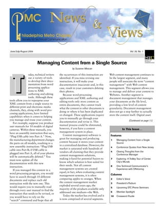 June/July/August 2004 Vol. 39, No. 1
Managing Content from a Single Source
by Suzanne Mescan
oday, technical writers
use a variety of tools
to develop their docu-
mentation from word
processing applica-
tions to XML
authoring and editing
tools. Although these
tools allow you to repurpose your
XML content from a single source to
different print and electronic media
channels, they, along with word pro-
cessing applications, have limited
capabilities when it comes to helping
you manage and reuse your content.
For example, suppose you produce
user manuals for 10 models of digital
cameras. Within these manuals, you
have an assembly instruction that says,
“Plug USB cable into Part A.” Now,
the manufacturing department changes
the parts on all models, resulting in a
new assembly instruction: “Plug USB
cable into Part B; if USB cable is
plugged into Part A, all of your photos
will be automatically deleted.” You
must now update all the
documentation with this new
instruction.
If you managed this content in a
word processing program, you would
have to search through 10 different
documents and replace each old
instruction with the new one. This
would require you to manually read
through every user manual to find the
instruction that needs to be revised, or
you would have to rely on the
“search” command and hope that all
the occurrences of this instruction are
identified. If you miss revising one
instruction, it will make your
documentation inaccurate and, in this
case, result in your customers deleting
their photos.
Because word processing
applications and XML authoring and
editing tools only store content as
entire documents, they cannot track
what the content in other documents is
doing or where it has been duplicated
or changed. These applications require
you to manually go through your
documentation and revise it. This
manual process could be eliminated,
however, if you have a content
management system in place.
Content management software is
great for managing and producing
content because it stores your content
in a centralized database. However, the
market is saturated with hundreds of
vendors all claiming that they provide
content management solutions,
making it hard for potential buyers to
know which solution is best suited for
their needs. Not all content
management systems are created
equal; in fact, when evaluating content
management systems, it is often
comparing apples to oranges. When
the content management market
exploded several years ago, the
majority of the products available only
addressed one medium—the Web.
Today the market has evolved and it
is now comprised of several segments.
Web content management continues to
be the largest segment, and many
people still associate the term “content
management” with Web content
management. This segment allows you
to manage and deliver your content to
Websites. Another segment is
document management that manages
your documents at the file level,
providing a low level of content
granularity. Document management
does not go a step further to actually
store the content itself. Digital asset
(Continued on page 11)
In This Issue…
Features
1 Managing Content from a Single
Source
4 Conference Quotes from New Jersey
4 Closing Thoughts from the
Conference Manager
7 Exploring: A Trolley Tour of Center
City's Murals
8 One Technical Communicator’s
Experience with Offshoring
Columns
2 Editor’s Voice
3 President’s Podium
5 Upcoming STC Phone Seminars
6 Member Spotlight
10 Crossword Puzzle
 