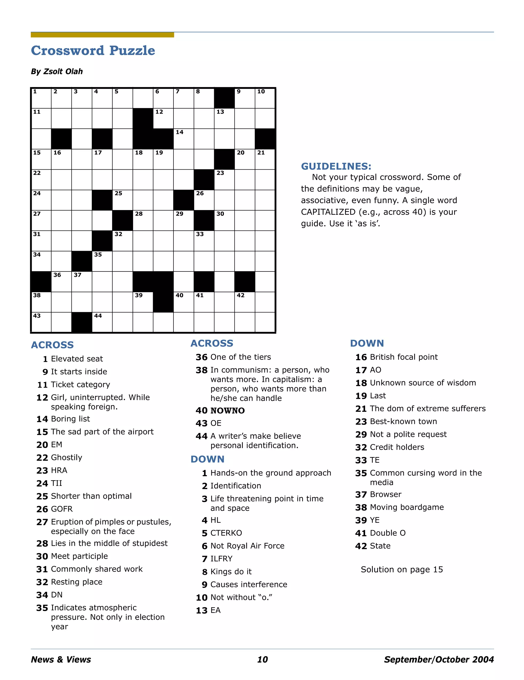 News & Views 10 September/October 2004
Crossword Puzzle
By Zsolt Olah
Solution on page 15
1
G
2
O
3
O
4
G
5
L E
6 7
R
8
O
9
I
10
N
11
A P R O N
12
B E Y
13
O N D
R
14 14
F L O N
15
B
16
N
17
D R
18
I
19
L L
20 21
S
22
O A R E
21 23
C E L
24
L G
25 25
I O
26
T N E
27
O N S
28
O
29
T
30
S T E
31
G U P
32
M T O
33
E P
34
Y
35
A M O R T C W
36
C
37
O O K
41
A
38
P H O N E
39
Y
40
B
41
A S
42
I L
43
O F
44
E R S H R I N K
ACROSS
1 Elevated seat
9 It starts inside
11 Ticket category
12 Girl, uninterrupted. While
speaking foreign.
14 Boring list
15 The sad part of the airport
20 EM
22 Ghostily
23 HRA
24 TII
25 Shorter than optimal
26 GOFR
27 Eruption of pimples or pustules,
especially on the face
28 Lies in the middle of stupidest
30 Meet participle
31 Commonly shared work
32 Resting place
34 DN
35 Indicates atmospheric
pressure. Not only in election
year
36 One of the tiers
38 In communism: a person, who
wants more. In capitalism: a
person, who wants more than
he/she can handle
40 NOWNO
43 OE
44 A writer’s make believe
personal identification.
DOWN
1 Hands-on the ground approach
2 Identification
3 Life threatening point in time
and space
4 HL
5 CTERKO
6 Not Royal Air Force
7 ILFRY
8 Kings do it
9 Causes interference
10 Not without “o.”
13 EA
ACROSS
16 British focal point
17 AO
18 Unknown source of wisdom
19 Last
21 The dom of extreme sufferers
23 Best-known town
29 Not a polite request
32 Credit holders
33 TE
35 Common cursing word in the
media
37 Browser
38 Moving boardgame
39 YE
41 Double O
42 State
DOWN
GUIDELINES:
Not your typical crossword. Some of
the definitions may be vague,
associative, even funny. A single word
CAPITALIZED (e.g., across 40) is your
guide. Use it ‘as is’.
 