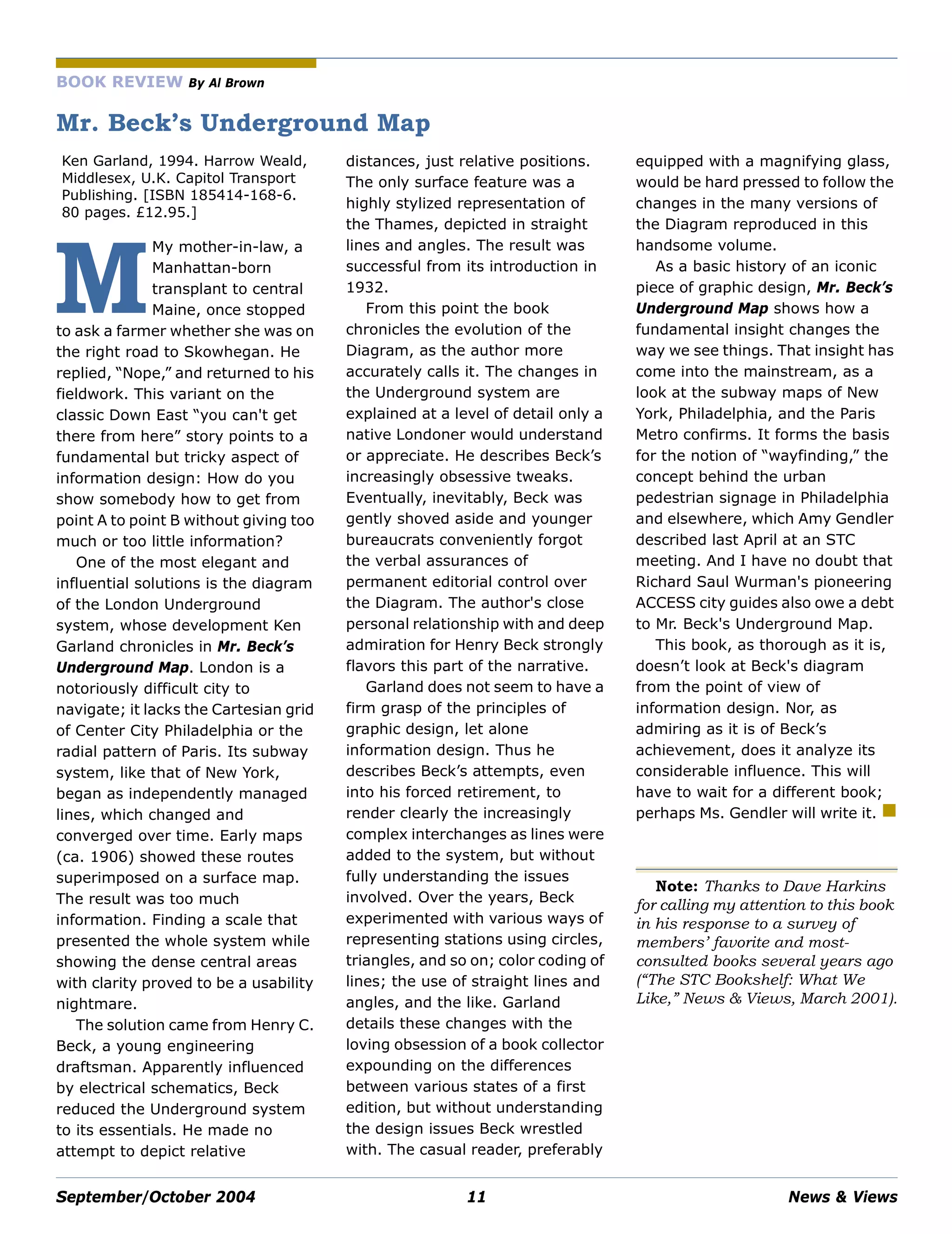 September/October 2004 11 News & Views
BOOK REVIEW By Al Brown
Mr. Beck’s Underground Map
Ken Garland, 1994. Harrow Weald,
Middlesex, U.K. Capitol Transport
Publishing. [ISBN 185414-168-6.
80 pages. £12.95.]
My mother-in-law, a
Manhattan-born
transplant to central
Maine, once stopped
to ask a farmer whether she was on
the right road to Skowhegan. He
replied, “Nope,” and returned to his
fieldwork. This variant on the
classic Down East “you can't get
there from here” story points to a
fundamental but tricky aspect of
information design: How do you
show somebody how to get from
point A to point B without giving too
much or too little information?
One of the most elegant and
influential solutions is the diagram
of the London Underground
system, whose development Ken
Garland chronicles in Mr. Beck’s
Underground Map. London is a
notoriously difficult city to
navigate; it lacks the Cartesian grid
of Center City Philadelphia or the
radial pattern of Paris. Its subway
system, like that of New York,
began as independently managed
lines, which changed and
converged over time. Early maps
(ca. 1906) showed these routes
superimposed on a surface map.
The result was too much
information. Finding a scale that
presented the whole system while
showing the dense central areas
with clarity proved to be a usability
nightmare.
The solution came from Henry C.
Beck, a young engineering
draftsman. Apparently influenced
by electrical schematics, Beck
reduced the Underground system
to its essentials. He made no
attempt to depict relative
distances, just relative positions.
The only surface feature was a
highly stylized representation of
the Thames, depicted in straight
lines and angles. The result was
successful from its introduction in
1932.
From this point the book
chronicles the evolution of the
Diagram, as the author more
accurately calls it. The changes in
the Underground system are
explained at a level of detail only a
native Londoner would understand
or appreciate. He describes Beck’s
increasingly obsessive tweaks.
Eventually, inevitably, Beck was
gently shoved aside and younger
bureaucrats conveniently forgot
the verbal assurances of
permanent editorial control over
the Diagram. The author's close
personal relationship with and deep
admiration for Henry Beck strongly
flavors this part of the narrative.
Garland does not seem to have a
firm grasp of the principles of
graphic design, let alone
information design. Thus he
describes Beck’s attempts, even
into his forced retirement, to
render clearly the increasingly
complex interchanges as lines were
added to the system, but without
fully understanding the issues
involved. Over the years, Beck
experimented with various ways of
representing stations using circles,
triangles, and so on; color coding of
lines; the use of straight lines and
angles, and the like. Garland
details these changes with the
loving obsession of a book collector
expounding on the differences
between various states of a first
edition, but without understanding
the design issues Beck wrestled
with. The casual reader, preferably
equipped with a magnifying glass,
would be hard pressed to follow the
changes in the many versions of
the Diagram reproduced in this
handsome volume.
As a basic history of an iconic
piece of graphic design, Mr. Beck’s
Underground Map shows how a
fundamental insight changes the
way we see things. That insight has
come into the mainstream, as a
look at the subway maps of New
York, Philadelphia, and the Paris
Metro confirms. It forms the basis
for the notion of “wayfinding,” the
concept behind the urban
pedestrian signage in Philadelphia
and elsewhere, which Amy Gendler
described last April at an STC
meeting. And I have no doubt that
Richard Saul Wurman's pioneering
ACCESS city guides also owe a debt
to Mr. Beck's Underground Map.
This book, as thorough as it is,
doesn’t look at Beck's diagram
from the point of view of
information design. Nor, as
admiring as it is of Beck’s
achievement, does it analyze its
considerable influence. This will
have to wait for a different book;
perhaps Ms. Gendler will write it.
Note: Thanks to Dave Harkins
for calling my attention to this book
in his response to a survey of
members’ favorite and most-
consulted books several years ago
(“The STC Bookshelf: What We
Like,” News & Views, March 2001).
M
 
