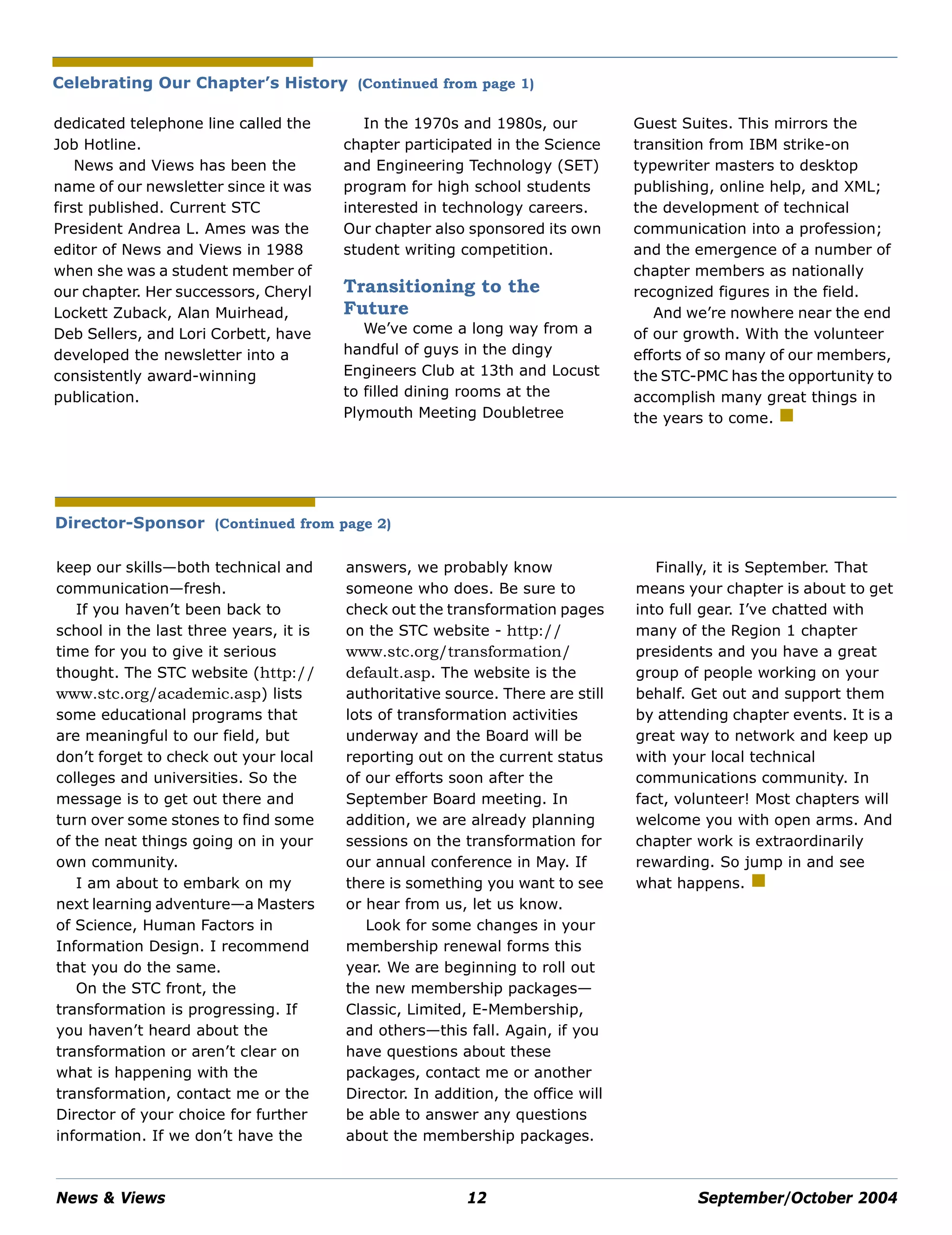 News & Views 12 September/October 2004
dedicated telephone line called the
Job Hotline.
News and Views has been the
name of our newsletter since it was
first published. Current STC
President Andrea L. Ames was the
editor of News and Views in 1988
when she was a student member of
our chapter. Her successors, Cheryl
Lockett Zuback, Alan Muirhead,
Deb Sellers, and Lori Corbett, have
developed the newsletter into a
consistently award-winning
publication.
In the 1970s and 1980s, our
chapter participated in the Science
and Engineering Technology (SET)
program for high school students
interested in technology careers.
Our chapter also sponsored its own
student writing competition.
Transitioning to the
Future
We’ve come a long way from a
handful of guys in the dingy
Engineers Club at 13th and Locust
to filled dining rooms at the
Plymouth Meeting Doubletree
Guest Suites. This mirrors the
transition from IBM strike-on
typewriter masters to desktop
publishing, online help, and XML;
the development of technical
communication into a profession;
and the emergence of a number of
chapter members as nationally
recognized figures in the field.
And we’re nowhere near the end
of our growth. With the volunteer
efforts of so many of our members,
the STC-PMC has the opportunity to
accomplish many great things in
the years to come.
keep our skills—both technical and
communication—fresh.
If you haven’t been back to
school in the last three years, it is
time for you to give it serious
thought. The STC website (http://
www.stc.org/academic.asp) lists
some educational programs that
are meaningful to our field, but
don’t forget to check out your local
colleges and universities. So the
message is to get out there and
turn over some stones to find some
of the neat things going on in your
own community.
I am about to embark on my
next learning adventure—a Masters
of Science, Human Factors in
Information Design. I recommend
that you do the same.
On the STC front, the
transformation is progressing. If
you haven’t heard about the
transformation or aren’t clear on
what is happening with the
transformation, contact me or the
Director of your choice for further
information. If we don’t have the
answers, we probably know
someone who does. Be sure to
check out the transformation pages
on the STC website - http://
www.stc.org/transformation/
default.asp. The website is the
authoritative source. There are still
lots of transformation activities
underway and the Board will be
reporting out on the current status
of our efforts soon after the
September Board meeting. In
addition, we are already planning
sessions on the transformation for
our annual conference in May. If
there is something you want to see
or hear from us, let us know.
Look for some changes in your
membership renewal forms this
year. We are beginning to roll out
the new membership packages—
Classic, Limited, E-Membership,
and others—this fall. Again, if you
have questions about these
packages, contact me or another
Director. In addition, the office will
be able to answer any questions
about the membership packages.
Finally, it is September. That
means your chapter is about to get
into full gear. I’ve chatted with
many of the Region 1 chapter
presidents and you have a great
group of people working on your
behalf. Get out and support them
by attending chapter events. It is a
great way to network and keep up
with your local technical
communications community. In
fact, volunteer! Most chapters will
welcome you with open arms. And
chapter work is extraordinarily
rewarding. So jump in and see
what happens.
Celebrating Our Chapter’s History (Continued from page 1)
Director-Sponsor (Continued from page 2)
 