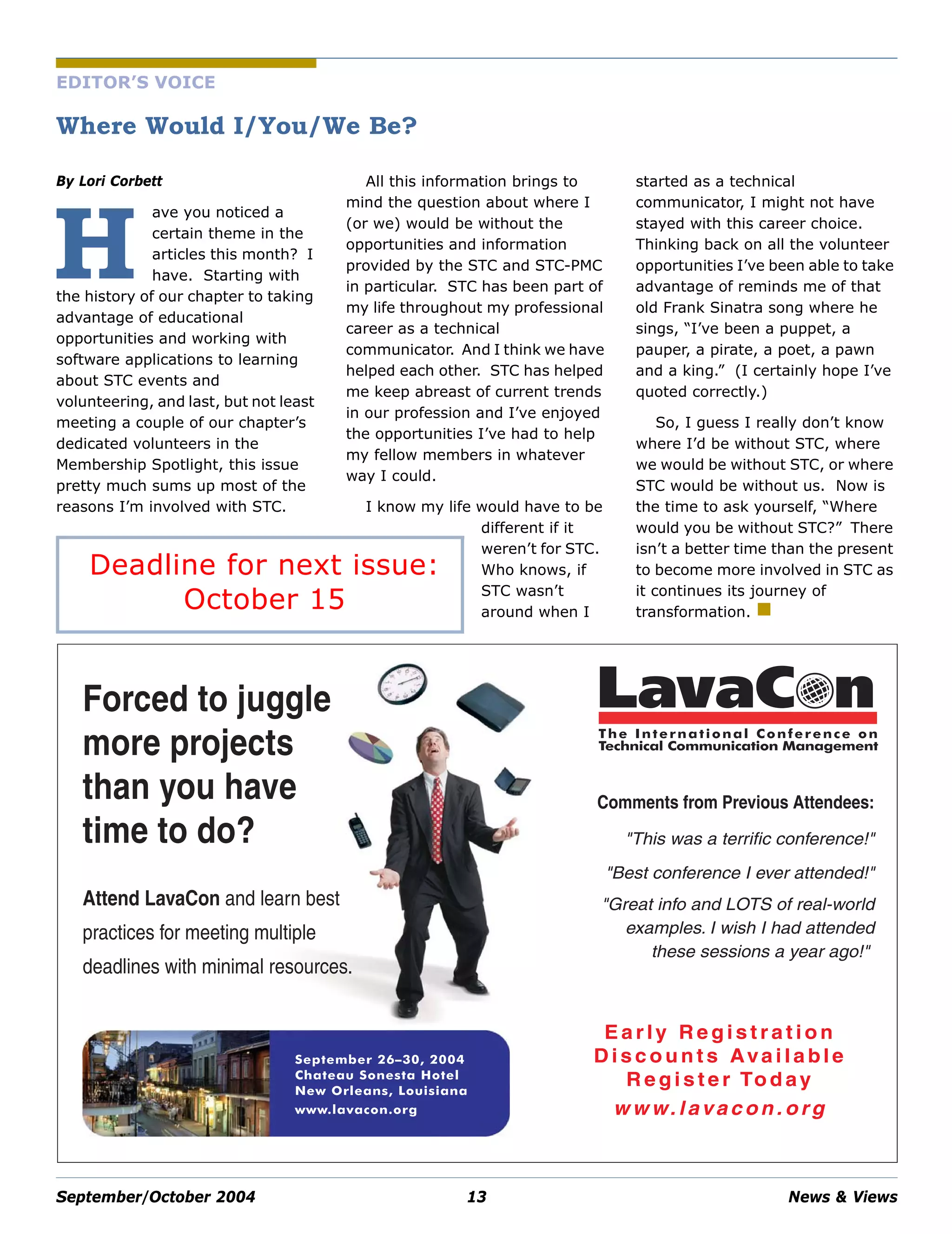September/October 2004 13 News & Views
EDITOR’S VOICE
Where Would I/You/We Be?
By Lori Corbett
ave you noticed a
certain theme in the
articles this month? I
have. Starting with
the history of our chapter to taking
advantage of educational
opportunities and working with
software applications to learning
about STC events and
volunteering, and last, but not least
meeting a couple of our chapter’s
dedicated volunteers in the
Membership Spotlight, this issue
pretty much sums up most of the
reasons I’m involved with STC.
All this information brings to
mind the question about where I
(or we) would be without the
opportunities and information
provided by the STC and STC-PMC
in particular. STC has been part of
my life throughout my professional
career as a technical
communicator. And I think we have
helped each other. STC has helped
me keep abreast of current trends
in our profession and I’ve enjoyed
the opportunities I’ve had to help
my fellow members in whatever
way I could.
I know my life would have to be
different if it
weren’t for STC.
Who knows, if
STC wasn’t
around when I
started as a technical
communicator, I might not have
stayed with this career choice.
Thinking back on all the volunteer
opportunities I’ve been able to take
advantage of reminds me of that
old Frank Sinatra song where he
sings, “I’ve been a puppet, a
pauper, a pirate, a poet, a pawn
and a king.” (I certainly hope I’ve
quoted correctly.)
So, I guess I really don’t know
where I’d be without STC, where
we would be without STC, or where
STC would be without us. Now is
the time to ask yourself, “Where
would you be without STC?” There
isn’t a better time than the present
to become more involved in STC as
it continues its journey of
transformation.
H
Forced to juggle
more projects
than you have
time to do?
Attend LavaCon and learn best
practices for meeting multiple
deadlines with minimal resources.
E a r ly R e g i s t r a t i o n
D i s c o u n t s Ava i l a bl e
R e g i s t e r To d ay
w w w. l ava c o n . o rg
September 26–30, 2004
Chateau Sonesta Hotel
New Orleans, Louisiana
www.lavacon.org
The International Conference on
Technical Communication Management
LavaCon
Comments from Previous Attendees:
"This was a terrific conference!"
"Best conference I ever attended!"
"Great info and LOTS of real-world
examples. I wish I had attended
these sessions a year ago!"
Deadline for next issue:
October 15
 