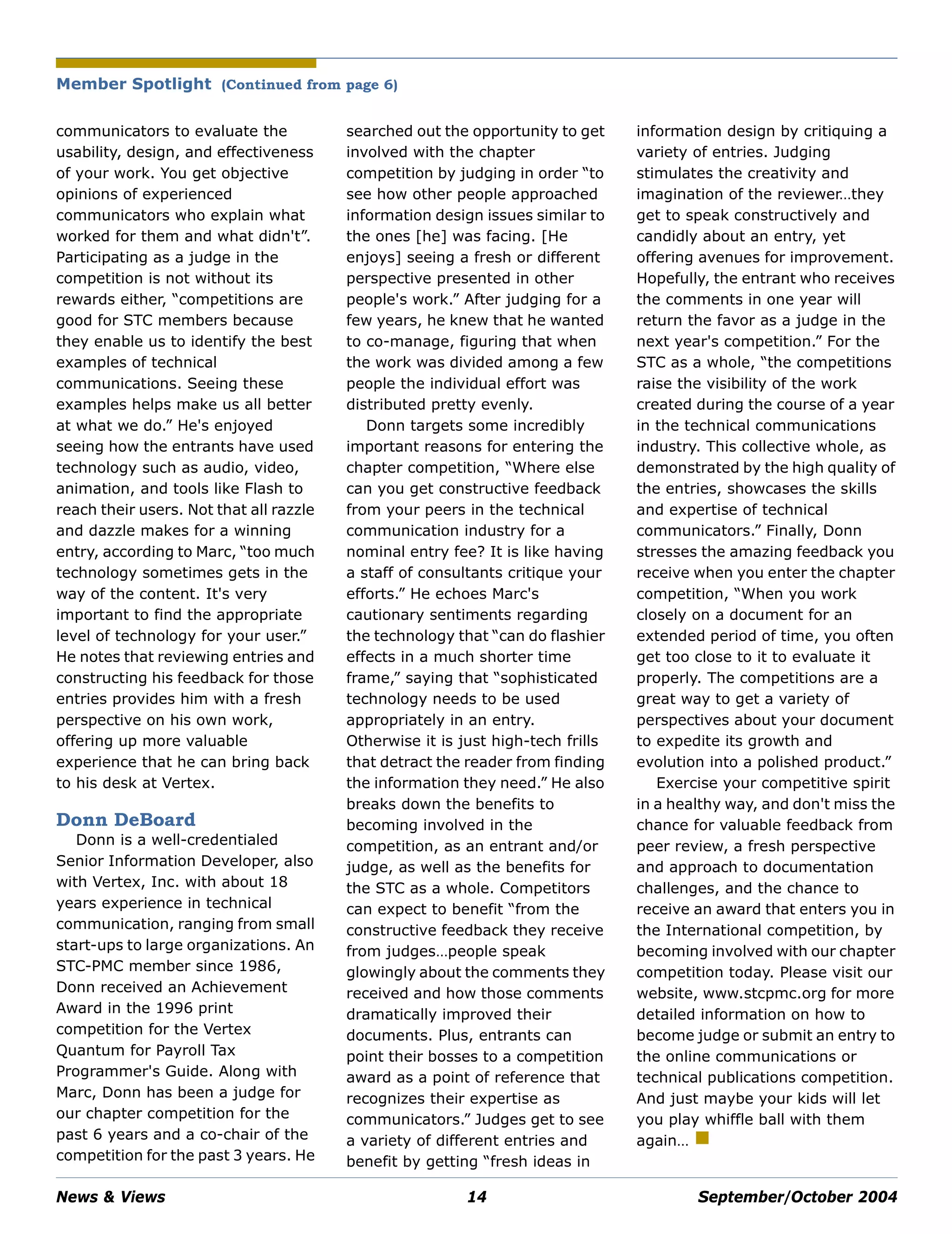 News & Views 14 September/October 2004
Member Spotlight (Continued from page 6)
communicators to evaluate the
usability, design, and effectiveness
of your work. You get objective
opinions of experienced
communicators who explain what
worked for them and what didn't”.
Participating as a judge in the
competition is not without its
rewards either, “competitions are
good for STC members because
they enable us to identify the best
examples of technical
communications. Seeing these
examples helps make us all better
at what we do.” He's enjoyed
seeing how the entrants have used
technology such as audio, video,
animation, and tools like Flash to
reach their users. Not that all razzle
and dazzle makes for a winning
entry, according to Marc, “too much
technology sometimes gets in the
way of the content. It's very
important to find the appropriate
level of technology for your user.”
He notes that reviewing entries and
constructing his feedback for those
entries provides him with a fresh
perspective on his own work,
offering up more valuable
experience that he can bring back
to his desk at Vertex.
Donn DeBoard
Donn is a well-credentialed
Senior Information Developer, also
with Vertex, Inc. with about 18
years experience in technical
communication, ranging from small
start-ups to large organizations. An
STC-PMC member since 1986,
Donn received an Achievement
Award in the 1996 print
competition for the Vertex
Quantum for Payroll Tax
Programmer's Guide. Along with
Marc, Donn has been a judge for
our chapter competition for the
past 6 years and a co-chair of the
competition for the past 3 years. He
searched out the opportunity to get
involved with the chapter
competition by judging in order “to
see how other people approached
information design issues similar to
the ones [he] was facing. [He
enjoys] seeing a fresh or different
perspective presented in other
people's work.” After judging for a
few years, he knew that he wanted
to co-manage, figuring that when
the work was divided among a few
people the individual effort was
distributed pretty evenly.
Donn targets some incredibly
important reasons for entering the
chapter competition, “Where else
can you get constructive feedback
from your peers in the technical
communication industry for a
nominal entry fee? It is like having
a staff of consultants critique your
efforts.” He echoes Marc's
cautionary sentiments regarding
the technology that “can do flashier
effects in a much shorter time
frame,” saying that “sophisticated
technology needs to be used
appropriately in an entry.
Otherwise it is just high-tech frills
that detract the reader from finding
the information they need.” He also
breaks down the benefits to
becoming involved in the
competition, as an entrant and/or
judge, as well as the benefits for
the STC as a whole. Competitors
can expect to benefit “from the
constructive feedback they receive
from judges…people speak
glowingly about the comments they
received and how those comments
dramatically improved their
documents. Plus, entrants can
point their bosses to a competition
award as a point of reference that
recognizes their expertise as
communicators.” Judges get to see
a variety of different entries and
benefit by getting “fresh ideas in
information design by critiquing a
variety of entries. Judging
stimulates the creativity and
imagination of the reviewer…they
get to speak constructively and
candidly about an entry, yet
offering avenues for improvement.
Hopefully, the entrant who receives
the comments in one year will
return the favor as a judge in the
next year's competition.” For the
STC as a whole, “the competitions
raise the visibility of the work
created during the course of a year
in the technical communications
industry. This collective whole, as
demonstrated by the high quality of
the entries, showcases the skills
and expertise of technical
communicators.” Finally, Donn
stresses the amazing feedback you
receive when you enter the chapter
competition, “When you work
closely on a document for an
extended period of time, you often
get too close to it to evaluate it
properly. The competitions are a
great way to get a variety of
perspectives about your document
to expedite its growth and
evolution into a polished product.”
Exercise your competitive spirit
in a healthy way, and don't miss the
chance for valuable feedback from
peer review, a fresh perspective
and approach to documentation
challenges, and the chance to
receive an award that enters you in
the International competition, by
becoming involved with our chapter
competition today. Please visit our
website, www.stcpmc.org for more
detailed information on how to
become judge or submit an entry to
the online communications or
technical publications competition.
And just maybe your kids will let
you play whiffle ball with them
again…
 