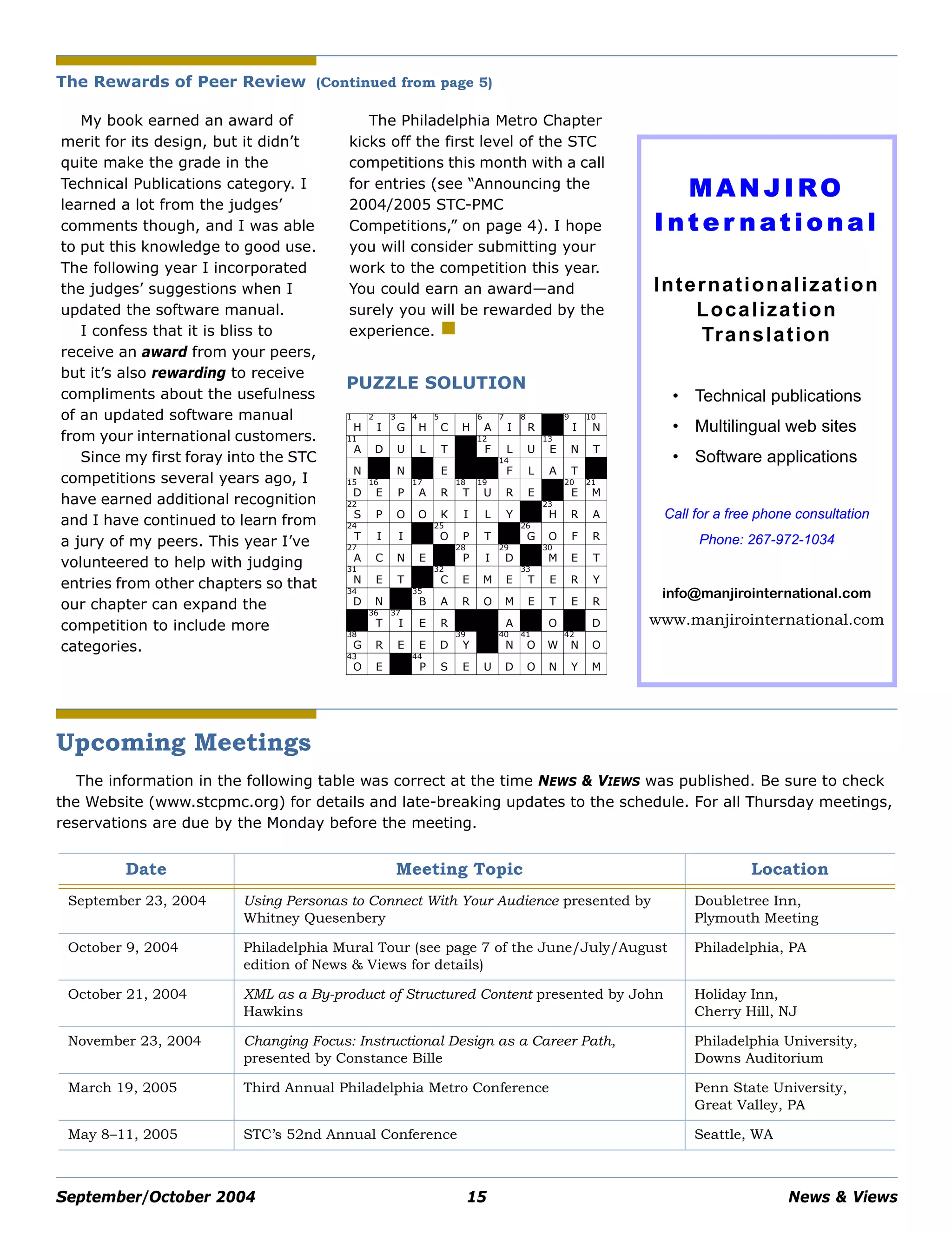 September/October 2004 15 News & Views
My book earned an award of
merit for its design, but it didn’t
quite make the grade in the
Technical Publications category. I
learned a lot from the judges’
comments though, and I was able
to put this knowledge to good use.
The following year I incorporated
the judges’ suggestions when I
updated the software manual.
I confess that it is bliss to
receive an award from your peers,
but it’s also rewarding to receive
compliments about the usefulness
of an updated software manual
from your international customers.
Since my first foray into the STC
competitions several years ago, I
have earned additional recognition
and I have continued to learn from
a jury of my peers. This year I’ve
volunteered to help with judging
entries from other chapters so that
our chapter can expand the
competition to include more
categories.
The Philadelphia Metro Chapter
kicks off the first level of the STC
competitions this month with a call
for entries (see “Announcing the
2004/2005 STC-PMC
Competitions,” on page 4). I hope
you will consider submitting your
work to the competition this year.
You could earn an award—and
surely you will be rewarded by the
experience.
M AN J I RO
I n t e r n ati o n a l
Internationalization
Localization
Translation
• Technical publications
• Multilingual web sites
• Software applications
Call for a free phone consultation
Phone: 267-972-1034
info@manjirointernational.com
www.manjirointernational.com
Upcoming Meetings
The information in the following table was correct at the time NEWS & VIEWS was published. Be sure to check
the Website (www.stcpmc.org) for details and late-breaking updates to the schedule. For all Thursday meetings,
reservations are due by the Monday before the meeting.
Date Meeting Topic Location
September 23, 2004 Using Personas to Connect With Your Audience presented by
Whitney Quesenbery
Doubletree Inn,
Plymouth Meeting
October 9, 2004 Philadelphia Mural Tour (see page 7 of the June/July/August
edition of News & Views for details)
Philadelphia, PA
October 21, 2004 XML as a By-product of Structured Content presented by John
Hawkins
Holiday Inn,
Cherry Hill, NJ
November 23, 2004 Changing Focus: Instructional Design as a Career Path,
presented by Constance Bille
Philadelphia University,
Downs Auditorium
March 19, 2005 Third Annual Philadelphia Metro Conference Penn State University,
Great Valley, PA
May 8–11, 2005 STC’s 52nd Annual Conference Seattle, WA
The Rewards of Peer Review (Continued from page 5)
PUZZLE SOLUTION
1
H
2
I
3
G
4
H
5
C H
6
A
7
I
8
R
7
R
9
I
10
N
11
A D U L T
10
O
12
F L U
13
E N T
N L N S E
14
R
15
B
14
F L A T H
15
D
16
E P
17
A R
18
T
19
U R E C
20
E
21
M
22
S P O O K I L Y O
23
H R A
24
T I I I
25
O P T E
26
G O F R
27
A C N E O
28
P I
29
D R
30
M E T
31
N E T
32
E
32
C E M E
33
T E R Y
34
D N H
35
B A R O M E T E R
38
E
36
T
37
I E R E F A R O
42
I D
38
G R E E D
39
Y
43
H
40
N
41
O W
42
N O
43
O E N
44
P S E U D O N Y M
 