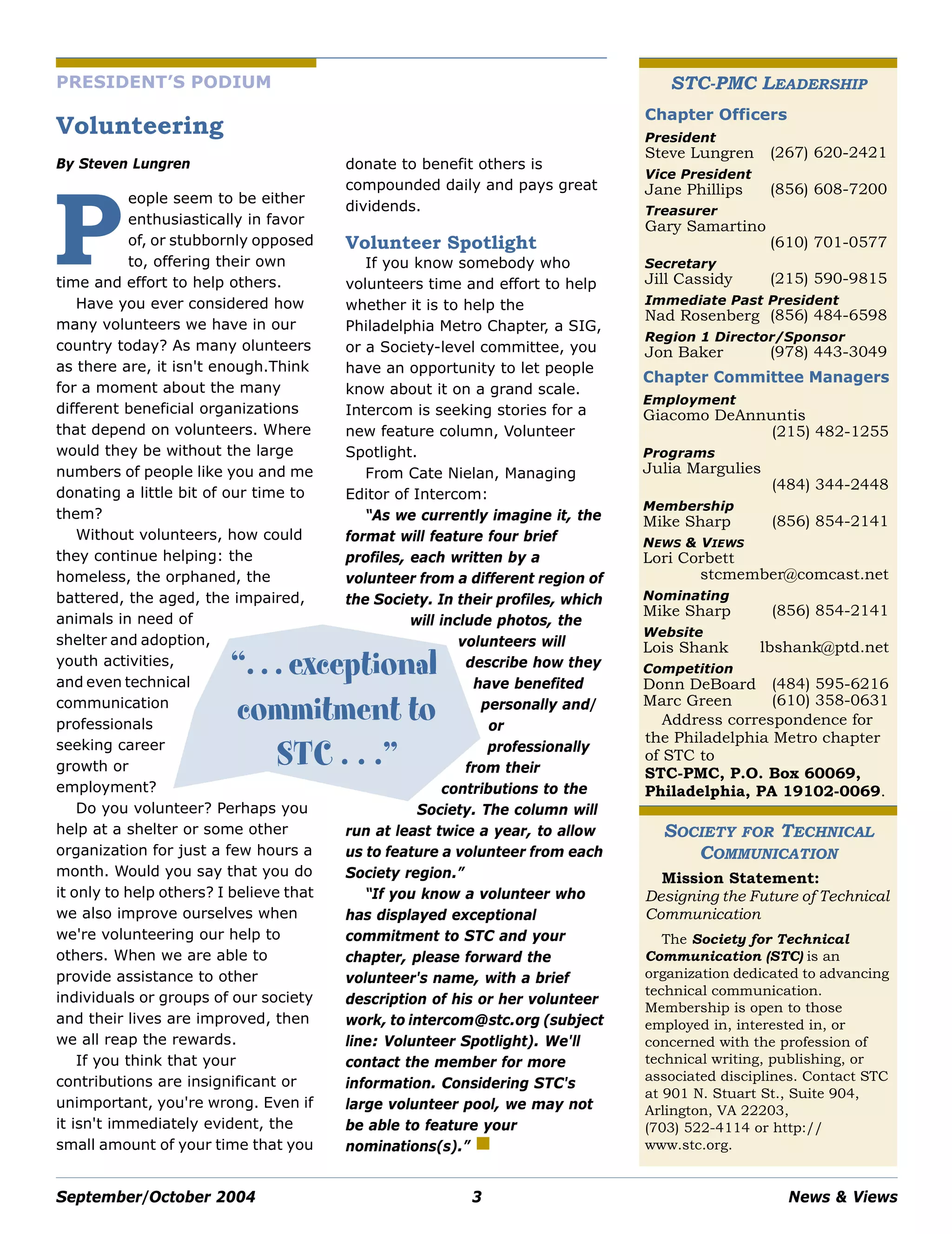 September/October 2004 3 News & Views
PRESIDENT’S PODIUM
Volunteering
By Steven Lungren
eople seem to be either
enthusiastically in favor
of, or stubbornly opposed
to, offering their own
time and effort to help others.
Have you ever considered how
many volunteers we have in our
country today? As many olunteers
as there are, it isn't enough.Think
for a moment about the many
different beneficial organizations
that depend on volunteers. Where
would they be without the large
numbers of people like you and me
donating a little bit of our time to
them?
Without volunteers, how could
they continue helping: the
homeless, the orphaned, the
battered, the aged, the impaired,
animals in need of
shelter and adoption,
youth activities,
and even technical
communication
professionals
seeking career
growth or
employment?
Do you volunteer? Perhaps you
help at a shelter or some other
organization for just a few hours a
month. Would you say that you do
it only to help others? I believe that
we also improve ourselves when
we're volunteering our help to
others. When we are able to
provide assistance to other
individuals or groups of our society
and their lives are improved, then
we all reap the rewards.
If you think that your
contributions are insignificant or
unimportant, you're wrong. Even if
it isn't immediately evident, the
small amount of your time that you
donate to benefit others is
compounded daily and pays great
dividends.
Volunteer Spotlight
If you know somebody who
volunteers time and effort to help
whether it is to help the
Philadelphia Metro Chapter, a SIG,
or a Society-level committee, you
have an opportunity to let people
know about it on a grand scale.
Intercom is seeking stories for a
new feature column, Volunteer
Spotlight.
From Cate Nielan, Managing
Editor of Intercom:
“As we currently imagine it, the
format will feature four brief
profiles, each written by a
volunteer from a different region of
the Society. In their profiles, which
will include photos, the
volunteers will
describe how they
have benefited
personally and/
or
professionally
from their
contributions to the
Society. The column will
run at least twice a year, to allow
us to feature a volunteer from each
Society region.”
“If you know a volunteer who
has displayed exceptional
commitment to STC and your
chapter, please forward the
volunteer's name, with a brief
description of his or her volunteer
work, to intercom@stc.org (subject
line: Volunteer Spotlight). We'll
contact the member for more
information. Considering STC's
large volunteer pool, we may not
be able to feature your
nominations(s).”
P
STC-PMC LEADERSHIP
Address correspondence for
the Philadelphia Metro chapter
of STC to
STC-PMC, P.O. Box 60069,
Philadelphia, PA 19102-0069.
SOCIETY FOR TECHNICAL
COMMUNICATION
Mission Statement:
Designing the Future of Technical
Communication
The Society for Technical
Communication (STC) is an
organization dedicated to advancing
technical communication.
Membership is open to those
employed in, interested in, or
concerned with the profession of
technical writing, publishing, or
associated disciplines. Contact STC
at 901 N. Stuart St., Suite 904,
Arlington, VA 22203,
(703) 522-4114 or http://
www.stc.org.
Chapter Officers
President
Steve Lungren (267) 620-2421
Vice President
Jane Phillips (856) 608-7200
Treasurer
Gary Samartino
(610) 701-0577
Secretary
Jill Cassidy (215) 590-9815
Immediate Past President
Nad Rosenberg (856) 484-6598
Region 1 Director/Sponsor
Jon Baker (978) 443-3049
Chapter Committee Managers
Employment
Giacomo DeAnnuntis
(215) 482-1255
Programs
Julia Margulies
(484) 344-2448
Membership
Mike Sharp (856) 854-2141
NEWS & VIEWS
Lori Corbett
stcmember@comcast.net
Nominating
Mike Sharp (856) 854-2141
Website
Lois Shank lbshank@ptd.net
Competition
Donn DeBoard (484) 595-6216
Marc Green (610) 358-0631
“. . . exceptional
commitment to
STC . . .”
 