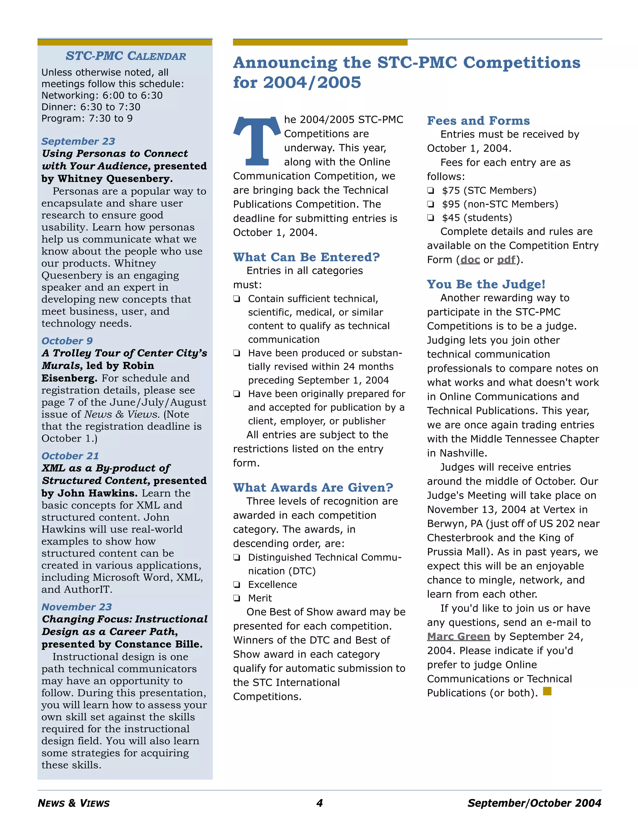 NEWS & VIEWS 4 September/October 2004
STC-PMC CALENDAR
Unless otherwise noted, all
meetings follow this schedule:
Networking: 6:00 to 6:30
Dinner: 6:30 to 7:30
Program: 7:30 to 9
September 23
Using Personas to Connect
with Your Audience, presented
by Whitney Quesenbery.
Personas are a popular way to
encapsulate and share user
research to ensure good
usability. Learn how personas
help us communicate what we
know about the people who use
our products. Whitney
Quesenbery is an engaging
speaker and an expert in
developing new concepts that
meet business, user, and
technology needs.
October 9
A Trolley Tour of Center City’s
Murals, led by Robin
Eisenberg. For schedule and
registration details, please see
page 7 of the June/July/August
issue of News & Views. (Note
that the registration deadline is
October 1.)
October 21
XML as a By-product of
Structured Content, presented
by John Hawkins. Learn the
basic concepts for XML and
structured content. John
Hawkins will use real-world
examples to show how
structured content can be
created in various applications,
including Microsoft Word, XML,
and AuthorIT.
November 23
Changing Focus: Instructional
Design as a Career Path,
presented by Constance Bille.
Instructional design is one
path technical communicators
may have an opportunity to
follow. During this presentation,
you will learn how to assess your
own skill set against the skills
required for the instructional
design field. You will also learn
some strategies for acquiring
these skills.
Announcing the STC-PMC Competitions
for 2004/2005
he 2004/2005 STC-PMC
Competitions are
underway. This year,
along with the Online
Communication Competition, we
are bringing back the Technical
Publications Competition. The
deadline for submitting entries is
October 1, 2004.
What Can Be Entered?
Entries in all categories
must:
❏ Contain sufficient technical,
scientific, medical, or similar
content to qualify as technical
communication
❏ Have been produced or substan-
tially revised within 24 months
preceding September 1, 2004
❏ Have been originally prepared for
and accepted for publication by a
client, employer, or publisher
All entries are subject to the
restrictions listed on the entry
form.
What Awards Are Given?
Three levels of recognition are
awarded in each competition
category. The awards, in
descending order, are:
❏ Distinguished Technical Commu-
nication (DTC)
❏ Excellence
❏ Merit
One Best of Show award may be
presented for each competition.
Winners of the DTC and Best of
Show award in each category
qualify for automatic submission to
the STC International
Competitions.
Fees and Forms
Entries must be received by
October 1, 2004.
Fees for each entry are as
follows:
❏ $75 (STC Members)
❏ $95 (non-STC Members)
❏ $45 (students)
Complete details and rules are
available on the Competition Entry
Form (doc or pdf).
You Be the Judge!
Another rewarding way to
participate in the STC-PMC
Competitions is to be a judge.
Judging lets you join other
technical communication
professionals to compare notes on
what works and what doesn't work
in Online Communications and
Technical Publications. This year,
we are once again trading entries
with the Middle Tennessee Chapter
in Nashville.
Judges will receive entries
around the middle of October. Our
Judge's Meeting will take place on
November 13, 2004 at Vertex in
Berwyn, PA (just off of US 202 near
Chesterbrook and the King of
Prussia Mall). As in past years, we
expect this will be an enjoyable
chance to mingle, network, and
learn from each other.
If you'd like to join us or have
any questions, send an e-mail to
Marc Green by September 24,
2004. Please indicate if you'd
prefer to judge Online
Communications or Technical
Publications (or both).
T
 