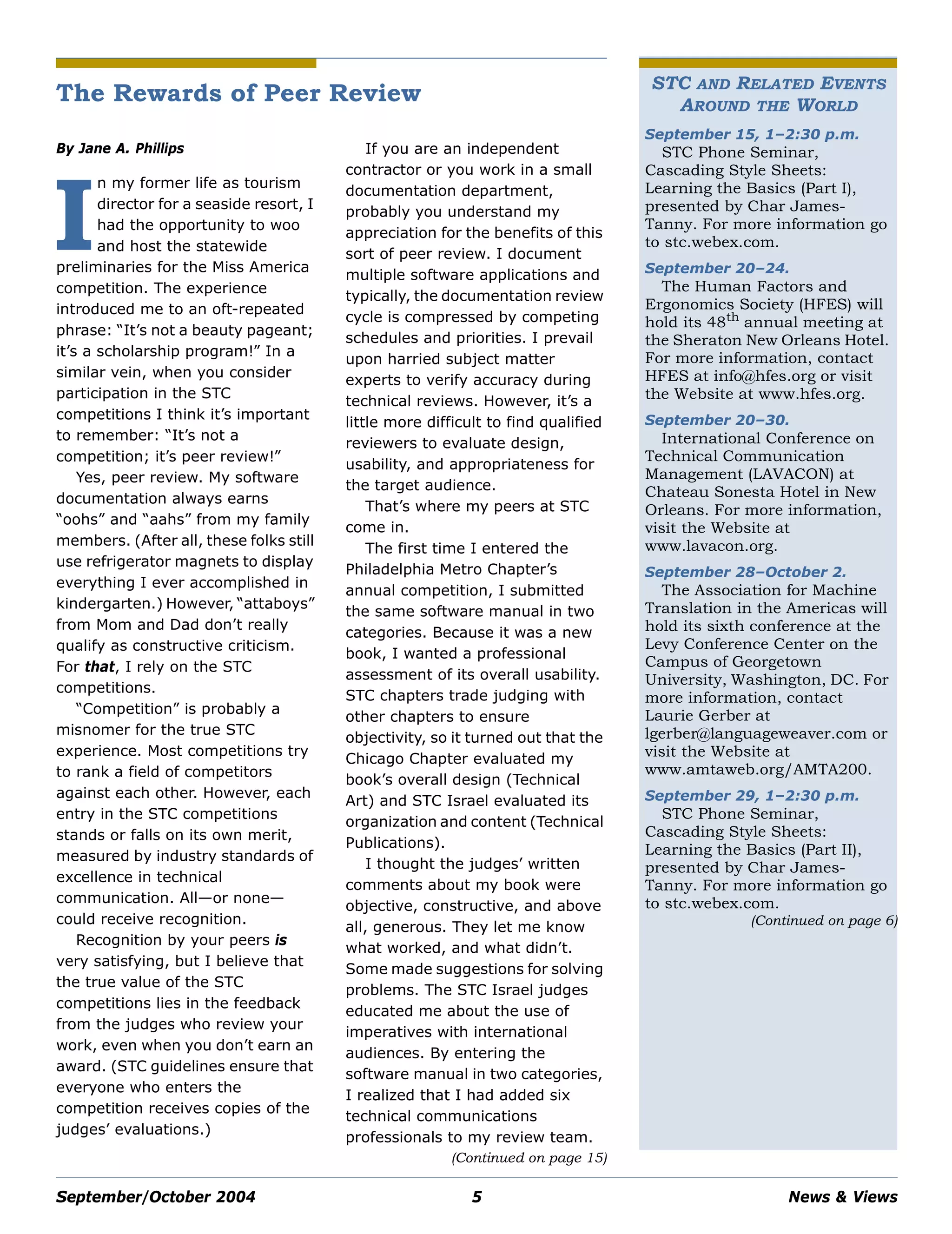 September/October 2004 5 News & Views
STC AND RELATED EVENTS
AROUND THE WORLD
September 15, 1–2:30 p.m.
STC Phone Seminar,
Cascading Style Sheets:
Learning the Basics (Part I),
presented by Char James-
Tanny. For more information go
to stc.webex.com.
September 20–24.
The Human Factors and
Ergonomics Society (HFES) will
hold its 48th
annual meeting at
the Sheraton New Orleans Hotel.
For more information, contact
HFES at info@hfes.org or visit
the Website at www.hfes.org.
September 20–30.
International Conference on
Technical Communication
Management (LAVACON) at
Chateau Sonesta Hotel in New
Orleans. For more information,
visit the Website at
www.lavacon.org.
September 28–October 2.
The Association for Machine
Translation in the Americas will
hold its sixth conference at the
Levy Conference Center on the
Campus of Georgetown
University, Washington, DC. For
more information, contact
Laurie Gerber at
lgerber@languageweaver.com or
visit the Website at
www.amtaweb.org/AMTA200.
September 29, 1–2:30 p.m.
STC Phone Seminar,
Cascading Style Sheets:
Learning the Basics (Part II),
presented by Char James-
Tanny. For more information go
to stc.webex.com.
(Continued on page 6)
The Rewards of Peer Review
By Jane A. Phillips
n my former life as tourism
director for a seaside resort, I
had the opportunity to woo
and host the statewide
preliminaries for the Miss America
competition. The experience
introduced me to an oft-repeated
phrase: “It’s not a beauty pageant;
it’s a scholarship program!” In a
similar vein, when you consider
participation in the STC
competitions I think it’s important
to remember: “It’s not a
competition; it’s peer review!”
Yes, peer review. My software
documentation always earns
“oohs” and “aahs” from my family
members. (After all, these folks still
use refrigerator magnets to display
everything I ever accomplished in
kindergarten.) However, “attaboys”
from Mom and Dad don’t really
qualify as constructive criticism.
For that, I rely on the STC
competitions.
“Competition” is probably a
misnomer for the true STC
experience. Most competitions try
to rank a field of competitors
against each other. However, each
entry in the STC competitions
stands or falls on its own merit,
measured by industry standards of
excellence in technical
communication. All—or none—
could receive recognition.
Recognition by your peers is
very satisfying, but I believe that
the true value of the STC
competitions lies in the feedback
from the judges who review your
work, even when you don’t earn an
award. (STC guidelines ensure that
everyone who enters the
competition receives copies of the
judges’ evaluations.)
If you are an independent
contractor or you work in a small
documentation department,
probably you understand my
appreciation for the benefits of this
sort of peer review. I document
multiple software applications and
typically, the documentation review
cycle is compressed by competing
schedules and priorities. I prevail
upon harried subject matter
experts to verify accuracy during
technical reviews. However, it’s a
little more difficult to find qualified
reviewers to evaluate design,
usability, and appropriateness for
the target audience.
That’s where my peers at STC
come in.
The first time I entered the
Philadelphia Metro Chapter’s
annual competition, I submitted
the same software manual in two
categories. Because it was a new
book, I wanted a professional
assessment of its overall usability.
STC chapters trade judging with
other chapters to ensure
objectivity, so it turned out that the
Chicago Chapter evaluated my
book’s overall design (Technical
Art) and STC Israel evaluated its
organization and content (Technical
Publications).
I thought the judges’ written
comments about my book were
objective, constructive, and above
all, generous. They let me know
what worked, and what didn’t.
Some made suggestions for solving
problems. The STC Israel judges
educated me about the use of
imperatives with international
audiences. By entering the
software manual in two categories,
I realized that I had added six
technical communications
professionals to my review team.
I
(Continued on page 15)
 