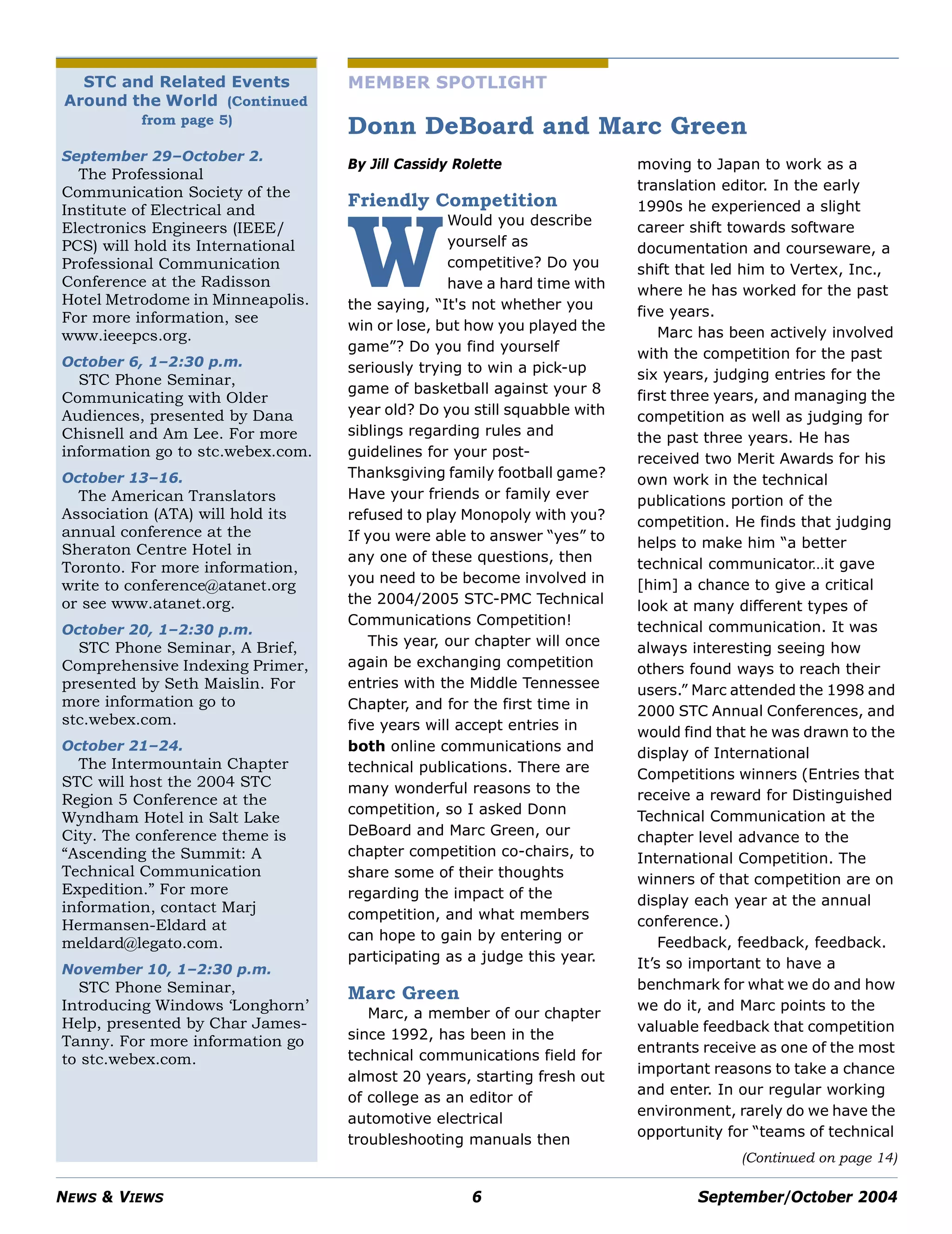 NEWS & VIEWS 6 September/October 2004
STC and Related Events
Around the World (Continued
from page 5)
September 29–October 2.
The Professional
Communication Society of the
Institute of Electrical and
Electronics Engineers (IEEE/
PCS) will hold its International
Professional Communication
Conference at the Radisson
Hotel Metrodome in Minneapolis.
For more information, see
www.ieeepcs.org.
October 6, 1–2:30 p.m.
STC Phone Seminar,
Communicating with Older
Audiences, presented by Dana
Chisnell and Am Lee. For more
information go to stc.webex.com.
October 13–16.
The American Translators
Association (ATA) will hold its
annual conference at the
Sheraton Centre Hotel in
Toronto. For more information,
write to conference@atanet.org
or see www.atanet.org.
October 20, 1–2:30 p.m.
STC Phone Seminar, A Brief,
Comprehensive Indexing Primer,
presented by Seth Maislin. For
more information go to
stc.webex.com.
October 21–24.
The Intermountain Chapter
STC will host the 2004 STC
Region 5 Conference at the
Wyndham Hotel in Salt Lake
City. The conference theme is
“Ascending the Summit: A
Technical Communication
Expedition.” For more
information, contact Marj
Hermansen-Eldard at
meldard@legato.com.
November 10, 1–2:30 p.m.
STC Phone Seminar,
Introducing Windows ‘Longhorn’
Help, presented by Char James-
Tanny. For more information go
to stc.webex.com.
(Continued on page 14)
MEMBER SPOTLIGHT
Donn DeBoard and Marc Green
By Jill Cassidy Rolette
Friendly Competition
Would you describe
yourself as
competitive? Do you
have a hard time with
the saying, “It's not whether you
win or lose, but how you played the
game”? Do you find yourself
seriously trying to win a pick-up
game of basketball against your 8
year old? Do you still squabble with
siblings regarding rules and
guidelines for your post-
Thanksgiving family football game?
Have your friends or family ever
refused to play Monopoly with you?
If you were able to answer “yes” to
any one of these questions, then
you need to be become involved in
the 2004/2005 STC-PMC Technical
Communications Competition!
This year, our chapter will once
again be exchanging competition
entries with the Middle Tennessee
Chapter, and for the first time in
five years will accept entries in
both online communications and
technical publications. There are
many wonderful reasons to the
competition, so I asked Donn
DeBoard and Marc Green, our
chapter competition co-chairs, to
share some of their thoughts
regarding the impact of the
competition, and what members
can hope to gain by entering or
participating as a judge this year.
Marc Green
Marc, a member of our chapter
since 1992, has been in the
technical communications field for
almost 20 years, starting fresh out
of college as an editor of
automotive electrical
troubleshooting manuals then
moving to Japan to work as a
translation editor. In the early
1990s he experienced a slight
career shift towards software
documentation and courseware, a
shift that led him to Vertex, Inc.,
where he has worked for the past
five years.
Marc has been actively involved
with the competition for the past
six years, judging entries for the
first three years, and managing the
competition as well as judging for
the past three years. He has
received two Merit Awards for his
own work in the technical
publications portion of the
competition. He finds that judging
helps to make him “a better
technical communicator…it gave
[him] a chance to give a critical
look at many different types of
technical communication. It was
always interesting seeing how
others found ways to reach their
users.” Marc attended the 1998 and
2000 STC Annual Conferences, and
would find that he was drawn to the
display of International
Competitions winners (Entries that
receive a reward for Distinguished
Technical Communication at the
chapter level advance to the
International Competition. The
winners of that competition are on
display each year at the annual
conference.)
Feedback, feedback, feedback.
It’s so important to have a
benchmark for what we do and how
we do it, and Marc points to the
valuable feedback that competition
entrants receive as one of the most
important reasons to take a chance
and enter. In our regular working
environment, rarely do we have the
opportunity for “teams of technical
W
 