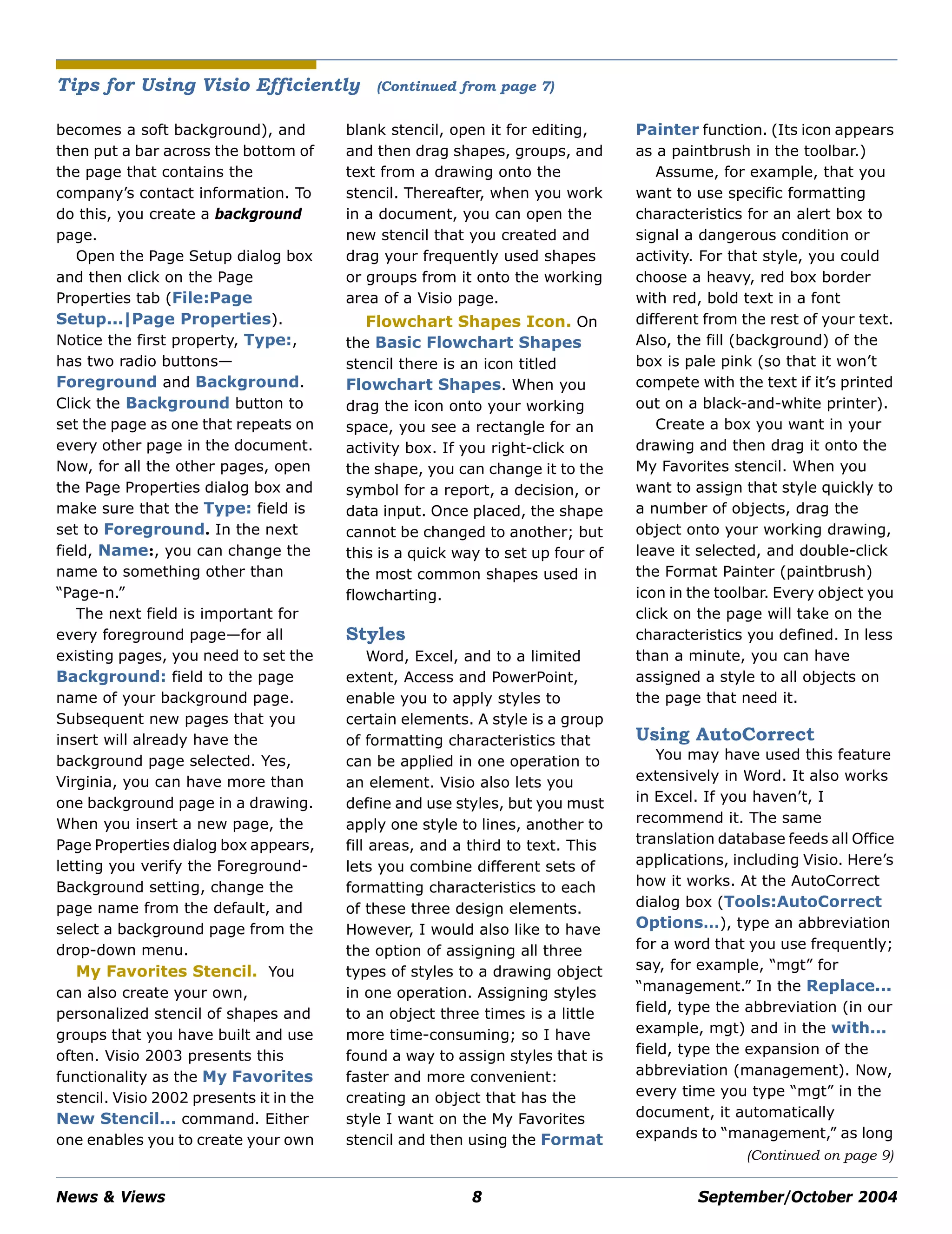 News & Views 8 September/October 2004
becomes a soft background), and
then put a bar across the bottom of
the page that contains the
company’s contact information. To
do this, you create a background
page.
Open the Page Setup dialog box
and then click on the Page
Properties tab (File:Page
Setup...|Page Properties).
Notice the first property, Type:,
has two radio buttons—
Foreground and Background.
Click the Background button to
set the page as one that repeats on
every other page in the document.
Now, for all the other pages, open
the Page Properties dialog box and
make sure that the Type: field is
set to Foreground. In the next
field, Name:, you can change the
name to something other than
“Page-n.”
The next field is important for
every foreground page—for all
existing pages, you need to set the
Background: field to the page
name of your background page.
Subsequent new pages that you
insert will already have the
background page selected. Yes,
Virginia, you can have more than
one background page in a drawing.
When you insert a new page, the
Page Properties dialog box appears,
letting you verify the Foreground-
Background setting, change the
page name from the default, and
select a background page from the
drop-down menu.
My Favorites Stencil. You
can also create your own,
personalized stencil of shapes and
groups that you have built and use
often. Visio 2003 presents this
functionality as the My Favorites
stencil. Visio 2002 presents it in the
New Stencil... command. Either
one enables you to create your own
blank stencil, open it for editing,
and then drag shapes, groups, and
text from a drawing onto the
stencil. Thereafter, when you work
in a document, you can open the
new stencil that you created and
drag your frequently used shapes
or groups from it onto the working
area of a Visio page.
Flowchart Shapes Icon. On
the Basic Flowchart Shapes
stencil there is an icon titled
Flowchart Shapes. When you
drag the icon onto your working
space, you see a rectangle for an
activity box. If you right-click on
the shape, you can change it to the
symbol for a report, a decision, or
data input. Once placed, the shape
cannot be changed to another; but
this is a quick way to set up four of
the most common shapes used in
flowcharting.
Styles
Word, Excel, and to a limited
extent, Access and PowerPoint,
enable you to apply styles to
certain elements. A style is a group
of formatting characteristics that
can be applied in one operation to
an element. Visio also lets you
define and use styles, but you must
apply one style to lines, another to
fill areas, and a third to text. This
lets you combine different sets of
formatting characteristics to each
of these three design elements.
However, I would also like to have
the option of assigning all three
types of styles to a drawing object
in one operation. Assigning styles
to an object three times is a little
more time-consuming; so I have
found a way to assign styles that is
faster and more convenient:
creating an object that has the
style I want on the My Favorites
stencil and then using the Format
Painter function. (Its icon appears
as a paintbrush in the toolbar.)
Assume, for example, that you
want to use specific formatting
characteristics for an alert box to
signal a dangerous condition or
activity. For that style, you could
choose a heavy, red box border
with red, bold text in a font
different from the rest of your text.
Also, the fill (background) of the
box is pale pink (so that it won’t
compete with the text if it’s printed
out on a black-and-white printer).
Create a box you want in your
drawing and then drag it onto the
My Favorites stencil. When you
want to assign that style quickly to
a number of objects, drag the
object onto your working drawing,
leave it selected, and double-click
the Format Painter (paintbrush)
icon in the toolbar. Every object you
click on the page will take on the
characteristics you defined. In less
than a minute, you can have
assigned a style to all objects on
the page that need it.
Using AutoCorrect
You may have used this feature
extensively in Word. It also works
in Excel. If you haven’t, I
recommend it. The same
translation database feeds all Office
applications, including Visio. Here’s
how it works. At the AutoCorrect
dialog box (Tools:AutoCorrect
Options…), type an abbreviation
for a word that you use frequently;
say, for example, “mgt” for
“management.” In the Replace...
field, type the abbreviation (in our
example, mgt) and in the with...
field, type the expansion of the
abbreviation (management). Now,
every time you type “mgt” in the
document, it automatically
expands to “management,” as long
Tips for Using Visio Efficiently (Continued from page 7)
(Continued on page 9)
 