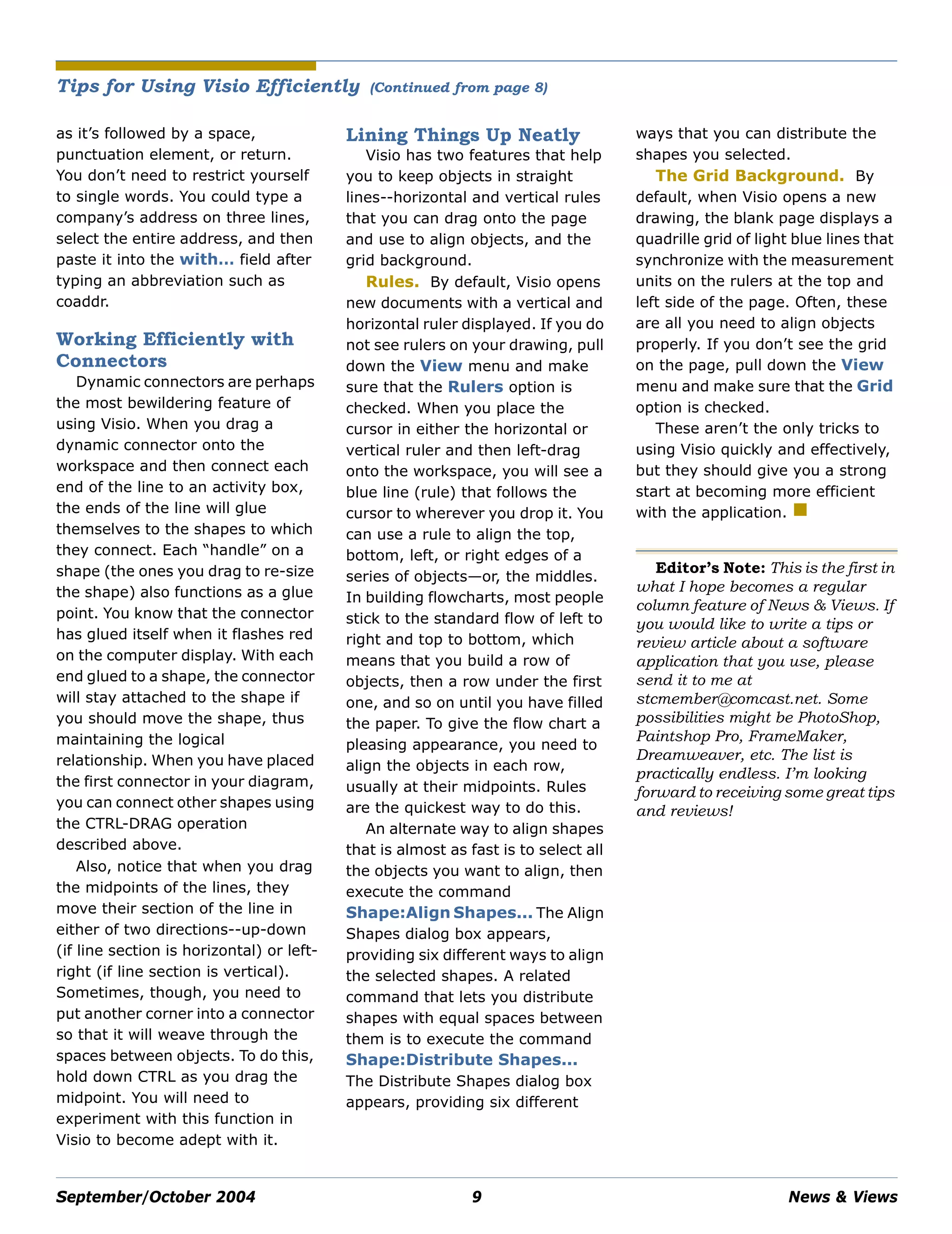 September/October 2004 9 News & Views
as it’s followed by a space,
punctuation element, or return.
You don’t need to restrict yourself
to single words. You could type a
company’s address on three lines,
select the entire address, and then
paste it into the with… field after
typing an abbreviation such as
coaddr.
Working Efficiently with
Connectors
Dynamic connectors are perhaps
the most bewildering feature of
using Visio. When you drag a
dynamic connector onto the
workspace and then connect each
end of the line to an activity box,
the ends of the line will glue
themselves to the shapes to which
they connect. Each “handle” on a
shape (the ones you drag to re-size
the shape) also functions as a glue
point. You know that the connector
has glued itself when it flashes red
on the computer display. With each
end glued to a shape, the connector
will stay attached to the shape if
you should move the shape, thus
maintaining the logical
relationship. When you have placed
the first connector in your diagram,
you can connect other shapes using
the CTRL-DRAG operation
described above.
Also, notice that when you drag
the midpoints of the lines, they
move their section of the line in
either of two directions--up-down
(if line section is horizontal) or left-
right (if line section is vertical).
Sometimes, though, you need to
put another corner into a connector
so that it will weave through the
spaces between objects. To do this,
hold down CTRL as you drag the
midpoint. You will need to
experiment with this function in
Visio to become adept with it.
Lining Things Up Neatly
Visio has two features that help
you to keep objects in straight
lines--horizontal and vertical rules
that you can drag onto the page
and use to align objects, and the
grid background.
Rules. By default, Visio opens
new documents with a vertical and
horizontal ruler displayed. If you do
not see rulers on your drawing, pull
down the View menu and make
sure that the Rulers option is
checked. When you place the
cursor in either the horizontal or
vertical ruler and then left-drag
onto the workspace, you will see a
blue line (rule) that follows the
cursor to wherever you drop it. You
can use a rule to align the top,
bottom, left, or right edges of a
series of objects—or, the middles.
In building flowcharts, most people
stick to the standard flow of left to
right and top to bottom, which
means that you build a row of
objects, then a row under the first
one, and so on until you have filled
the paper. To give the flow chart a
pleasing appearance, you need to
align the objects in each row,
usually at their midpoints. Rules
are the quickest way to do this.
An alternate way to align shapes
that is almost as fast is to select all
the objects you want to align, then
execute the command
Shape:Align Shapes... The Align
Shapes dialog box appears,
providing six different ways to align
the selected shapes. A related
command that lets you distribute
shapes with equal spaces between
them is to execute the command
Shape:Distribute Shapes...
The Distribute Shapes dialog box
appears, providing six different
ways that you can distribute the
shapes you selected.
The Grid Background. By
default, when Visio opens a new
drawing, the blank page displays a
quadrille grid of light blue lines that
synchronize with the measurement
units on the rulers at the top and
left side of the page. Often, these
are all you need to align objects
properly. If you don’t see the grid
on the page, pull down the View
menu and make sure that the Grid
option is checked.
These aren’t the only tricks to
using Visio quickly and effectively,
but they should give you a strong
start at becoming more efficient
with the application.
Editor’s Note: This is the first in
what I hope becomes a regular
column feature of News & Views. If
you would like to write a tips or
review article about a software
application that you use, please
send it to me at
stcmember@comcast.net. Some
possibilities might be PhotoShop,
Paintshop Pro, FrameMaker,
Dreamweaver, etc. The list is
practically endless. I’m looking
forward to receiving some great tips
and reviews!
Tips for Using Visio Efficiently (Continued from page 8)
 