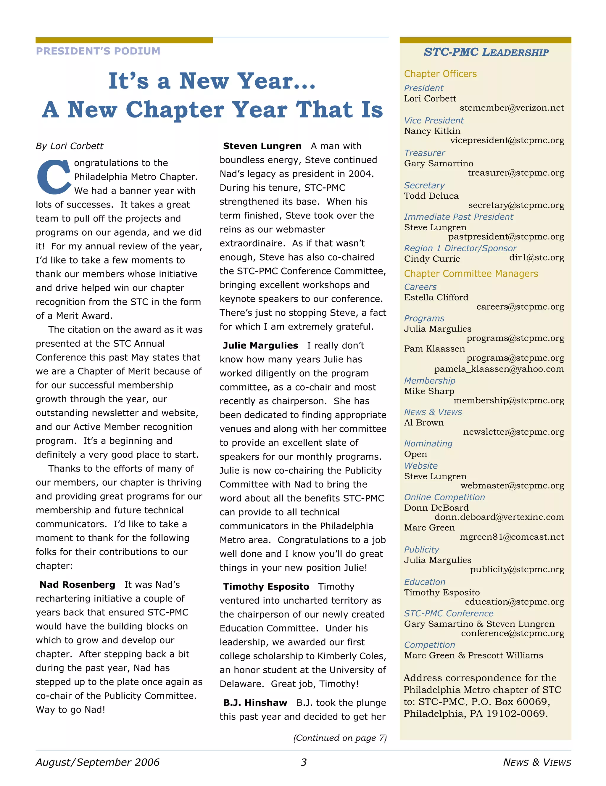 August/September 2006 3 NEWS & VIEWS
PRESIDENT’S PODIUM
It’s a New Year…
A New Chapter Year That Is
By Lori Corbett
ongratulations to the
Philadelphia Metro Chapter.
We had a banner year with
lots of successes. It takes a great
team to pull off the projects and
programs on our agenda, and we did
it! For my annual review of the year,
I’d like to take a few moments to
thank our members whose initiative
and drive helped win our chapter
recognition from the STC in the form
of a Merit Award.
The citation on the award as it was
presented at the STC Annual
Conference this past May states that
we are a Chapter of Merit because of
for our successful membership
growth through the year, our
outstanding newsletter and website,
and our Active Member recognition
program. It’s a beginning and
definitely a very good place to start.
Thanks to the efforts of many of
our members, our chapter is thriving
and providing great programs for our
membership and future technical
communicators. I’d like to take a
moment to thank for the following
folks for their contributions to our
chapter:
Nad Rosenberg It was Nad’s
rechartering initiative a couple of
years back that ensured STC-PMC
would have the building blocks on
which to grow and develop our
chapter. After stepping back a bit
during the past year, Nad has
stepped up to the plate once again as
co-chair of the Publicity Committee.
Way to go Nad!
Steven Lungren A man with
boundless energy, Steve continued
Nad’s legacy as president in 2004.
During his tenure, STC-PMC
strengthened its base. When his
term finished, Steve took over the
reins as our webmaster
extraordinaire. As if that wasn’t
enough, Steve has also co-chaired
the STC-PMC Conference Committee,
bringing excellent workshops and
keynote speakers to our conference.
There’s just no stopping Steve, a fact
for which I am extremely grateful.
Julie Margulies I really don’t
know how many years Julie has
worked diligently on the program
committee, as a co-chair and most
recently as chairperson. She has
been dedicated to finding appropriate
venues and along with her committee
to provide an excellent slate of
speakers for our monthly programs.
Julie is now co-chairing the Publicity
Committee with Nad to bring the
word about all the benefits STC-PMC
can provide to all technical
communicators in the Philadelphia
Metro area. Congratulations to a job
well done and I know you’ll do great
things in your new position Julie!
Timothy Esposito Timothy
ventured into uncharted territory as
the chairperson of our newly created
Education Committee. Under his
leadership, we awarded our first
college scholarship to Kimberly Coles,
an honor student at the University of
Delaware. Great job, Timothy!
B.J. Hinshaw B.J. took the plunge
this past year and decided to get her
C
STC-PMC LEADERSHIP
Address correspondence for the
Philadelphia Metro chapter of STC
to: STC-PMC, P.O. Box 60069,
Philadelphia, PA 19102-0069.
Chapter Officers
President
Lori Corbett
stcmember@verizon.net
Vice President
Nancy Kitkin
vicepresident@stcpmc.org
Treasurer
Gary Samartino
treasurer@stcpmc.org
Secretary
Todd Deluca
secretary@stcpmc.org
Immediate Past President
Steve Lungren
pastpresident@stcpmc.org
Region 1 Director/Sponsor
Cindy Currie dir1@stc.org
Chapter Committee Managers
Careers
Estella Clifford
careers@stcpmc.org
Programs
Julia Margulies
programs@stcpmc.org
Pam Klaassen
programs@stcpmc.org
pamela_klaassen@yahoo.com
Membership
Mike Sharp
membership@stcpmc.org
NEWS & VIEWS
Al Brown
newsletter@stcpmc.org
Nominating
Open
Website
Steve Lungren
webmaster@stcpmc.org
Online Competition
Donn DeBoard
donn.deboard@vertexinc.com
Marc Green
mgreen81@comcast.net
Publicity
Julia Margulies
publicity@stcpmc.org
Education
Timothy Esposito
education@stcpmc.org
STC-PMC Conference
Gary Samartino & Steven Lungren
conference@stcpmc.org
Competition
Marc Green & Prescott Williams
(Continued on page 7)
 