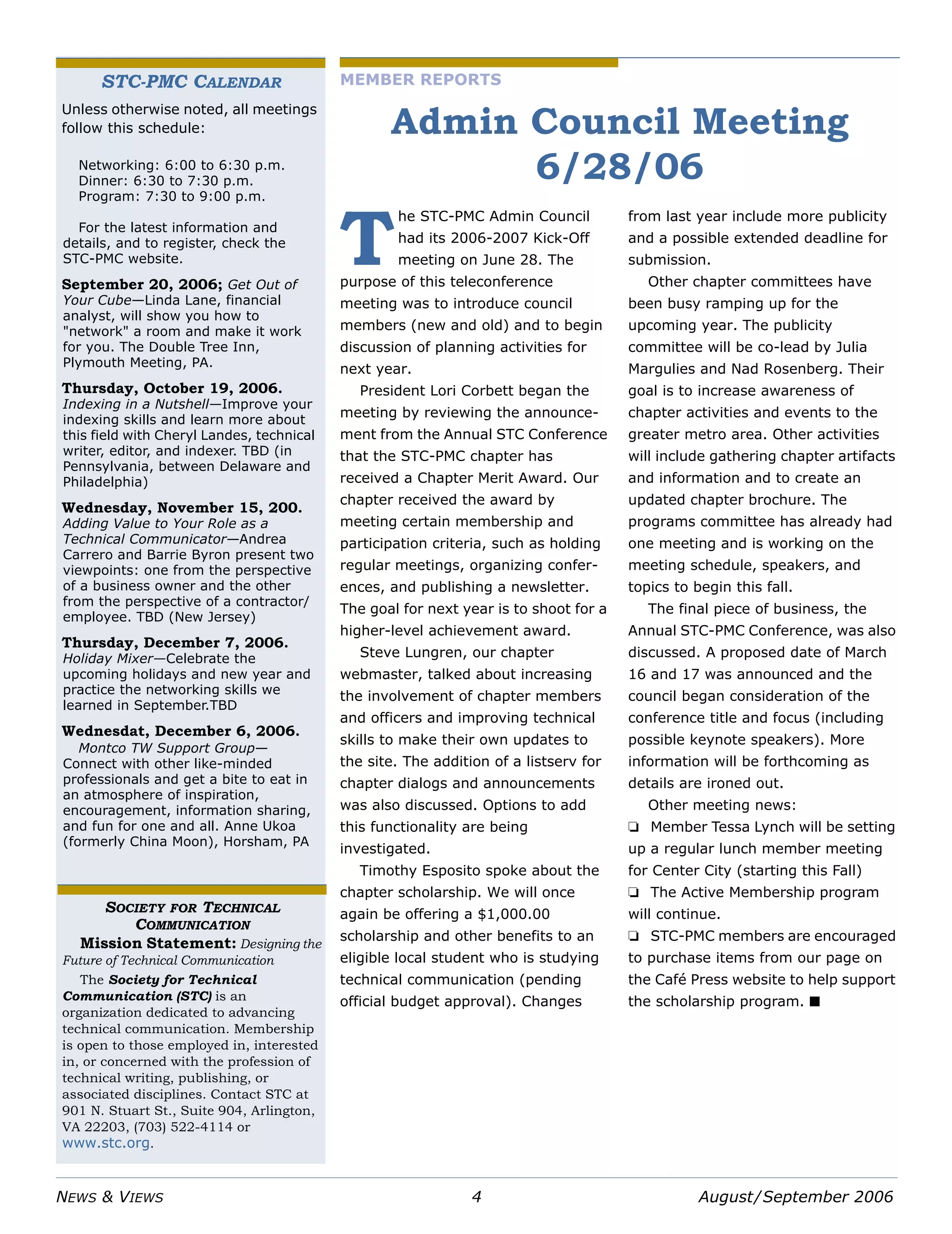 NEWS & VIEWS 4 August/September 2006
MEMBER REPORTS
Admin Council Meeting
6/28/06
he STC-PMC Admin Council
had its 2006-2007 Kick-Off
meeting on June 28. The
purpose of this teleconference
meeting was to introduce council
members (new and old) and to begin
discussion of planning activities for
next year.
President Lori Corbett began the
meeting by reviewing the announce-
ment from the Annual STC Conference
that the STC-PMC chapter has
received a Chapter Merit Award. Our
chapter received the award by
meeting certain membership and
participation criteria, such as holding
regular meetings, organizing confer-
ences, and publishing a newsletter.
The goal for next year is to shoot for a
higher-level achievement award.
Steve Lungren, our chapter
webmaster, talked about increasing
the involvement of chapter members
and officers and improving technical
skills to make their own updates to
the site. The addition of a listserv for
chapter dialogs and announcements
was also discussed. Options to add
this functionality are being
investigated.
Timothy Esposito spoke about the
chapter scholarship. We will once
again be offering a $1,000.00
scholarship and other benefits to an
eligible local student who is studying
technical communication (pending
official budget approval). Changes
from last year include more publicity
and a possible extended deadline for
submission.
Other chapter committees have
been busy ramping up for the
upcoming year. The publicity
committee will be co-lead by Julia
Margulies and Nad Rosenberg. Their
goal is to increase awareness of
chapter activities and events to the
greater metro area. Other activities
will include gathering chapter artifacts
and information and to create an
updated chapter brochure. The
programs committee has already had
one meeting and is working on the
meeting schedule, speakers, and
topics to begin this fall.
The final piece of business, the
Annual STC-PMC Conference, was also
discussed. A proposed date of March
16 and 17 was announced and the
council began consideration of the
conference title and focus (including
possible keynote speakers). More
information will be forthcoming as
details are ironed out.
Other meeting news:
❏ Member Tessa Lynch will be setting
up a regular lunch member meeting
for Center City (starting this Fall)
❏ The Active Membership program
will continue.
❏ STC-PMC members are encouraged
to purchase items from our page on
the Café Press website to help support
the scholarship program. ■
T
STC-PMC CALENDAR
Unless otherwise noted, all meetings
follow this schedule:
Networking: 6:00 to 6:30 p.m.
Dinner: 6:30 to 7:30 p.m.
Program: 7:30 to 9:00 p.m.
For the latest information and
details, and to register, check the
STC-PMC website.
September 20, 2006; Get Out of
Your Cube—Linda Lane, financial
analyst, will show you how to
"network" a room and make it work
for you. The Double Tree Inn,
Plymouth Meeting, PA.
Thursday, October 19, 2006.
Indexing in a Nutshell—Improve your
indexing skills and learn more about
this field with Cheryl Landes, technical
writer, editor, and indexer. TBD (in
Pennsylvania, between Delaware and
Philadelphia)
Wednesday, November 15, 200.
Adding Value to Your Role as a
Technical Communicator—Andrea
Carrero and Barrie Byron present two
viewpoints: one from the perspective
of a business owner and the other
from the perspective of a contractor/
employee. TBD (New Jersey)
Thursday, December 7, 2006.
Holiday Mixer—Celebrate the
upcoming holidays and new year and
practice the networking skills we
learned in September.TBD
Wednesdat, December 6, 2006.
Montco TW Support Group—
Connect with other like-minded
professionals and get a bite to eat in
an atmosphere of inspiration,
encouragement, information sharing,
and fun for one and all. Anne Ukoa
(formerly China Moon), Horsham, PA
SOCIETY FOR TECHNICAL
COMMUNICATION
Mission Statement: Designing the
Future of Technical Communication
The Society for Technical
Communication (STC) is an
organization dedicated to advancing
technical communication. Membership
is open to those employed in, interested
in, or concerned with the profession of
technical writing, publishing, or
associated disciplines. Contact STC at
901 N. Stuart St., Suite 904, Arlington,
VA 22203, (703) 522-4114 or
www.stc.org.
 