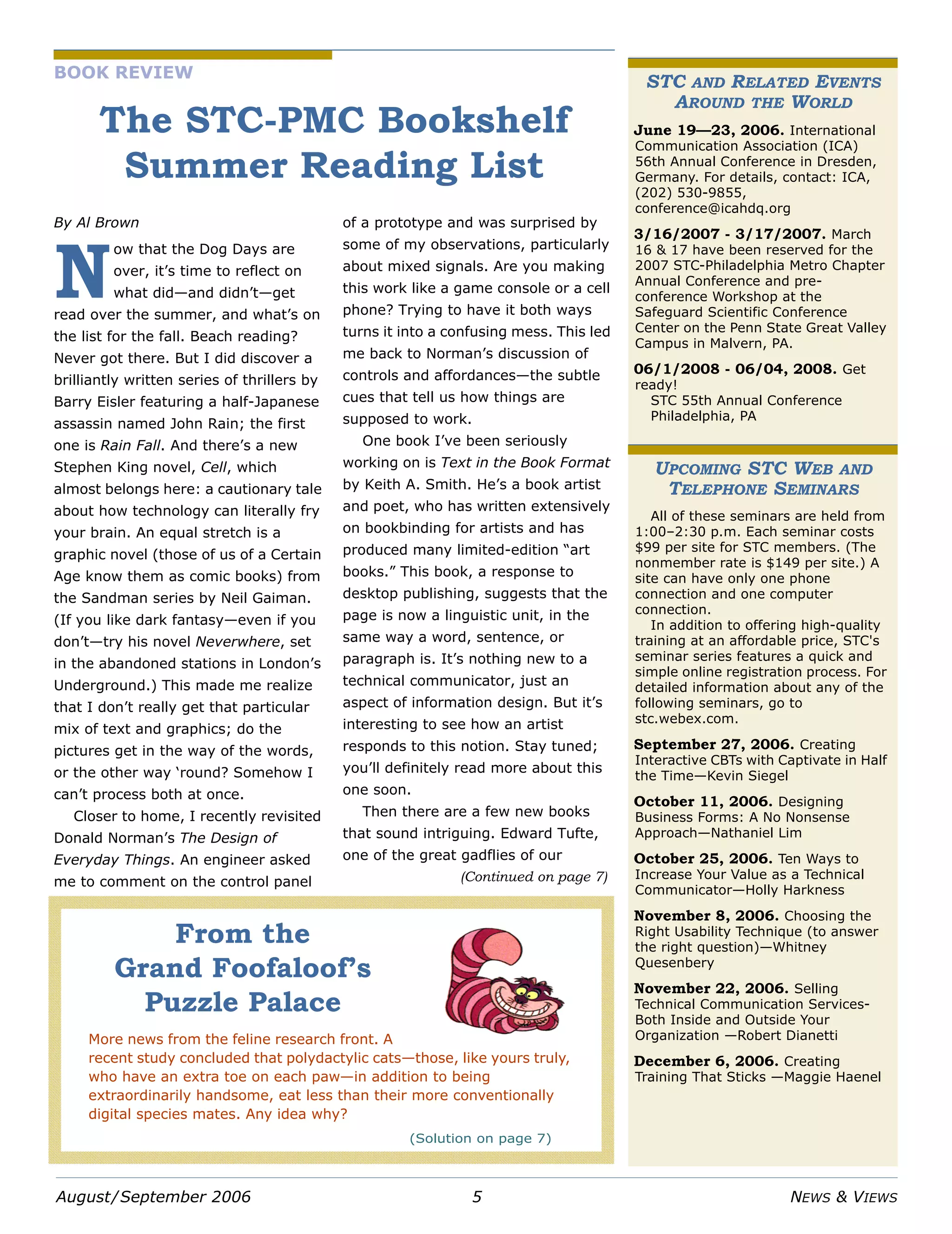 August/September 2006 5 NEWS & VIEWS
STC AND RELATED EVENTS
AROUND THE WORLD
June 19—23, 2006. International
Communication Association (ICA)
56th Annual Conference in Dresden,
Germany. For details, contact: ICA,
(202) 530-9855,
conference@icahdq.org
3/16/2007 - 3/17/2007. March
16 & 17 have been reserved for the
2007 STC-Philadelphia Metro Chapter
Annual Conference and pre-
conference Workshop at the
Safeguard Scientific Conference
Center on the Penn State Great Valley
Campus in Malvern, PA.
06/1/2008 - 06/04, 2008. Get
ready!
STC 55th Annual Conference
Philadelphia, PA
UPCOMING STC WEB AND
TELEPHONE SEMINARS
All of these seminars are held from
1:00–2:30 p.m. Each seminar costs
$99 per site for STC members. (The
nonmember rate is $149 per site.) A
site can have only one phone
connection and one computer
connection.
In addition to offering high-quality
training at an affordable price, STC's
seminar series features a quick and
simple online registration process. For
detailed information about any of the
following seminars, go to
stc.webex.com.
September 27, 2006. Creating
Interactive CBTs with Captivate in Half
the Time—Kevin Siegel
October 11, 2006. Designing
Business Forms: A No Nonsense
Approach—Nathaniel Lim
October 25, 2006. Ten Ways to
Increase Your Value as a Technical
Communicator—Holly Harkness
November 8, 2006. Choosing the
Right Usability Technique (to answer
the right question)—Whitney
Quesenbery
November 22, 2006. Selling
Technical Communication Services-
Both Inside and Outside Your
Organization —Robert Dianetti
December 6, 2006. Creating
Training That Sticks —Maggie Haenel
BOOK REVIEW
The STC-PMC Bookshelf
Summer Reading List
By Al Brown
ow that the Dog Days are
over, it’s time to reflect on
what did—and didn’t—get
read over the summer, and what’s on
the list for the fall. Beach reading?
Never got there. But I did discover a
brilliantly written series of thrillers by
Barry Eisler featuring a half-Japanese
assassin named John Rain; the first
one is Rain Fall. And there’s a new
Stephen King novel, Cell, which
almost belongs here: a cautionary tale
about how technology can literally fry
your brain. An equal stretch is a
graphic novel (those of us of a Certain
Age know them as comic books) from
the Sandman series by Neil Gaiman.
(If you like dark fantasy—even if you
don’t—try his novel Neverwhere, set
in the abandoned stations in London’s
Underground.) This made me realize
that I don’t really get that particular
mix of text and graphics; do the
pictures get in the way of the words,
or the other way ‘round? Somehow I
can’t process both at once.
Closer to home, I recently revisited
Donald Norman’s The Design of
Everyday Things. An engineer asked
me to comment on the control panel
of a prototype and was surprised by
some of my observations, particularly
about mixed signals. Are you making
this work like a game console or a cell
phone? Trying to have it both ways
turns it into a confusing mess. This led
me back to Norman’s discussion of
controls and affordances—the subtle
cues that tell us how things are
supposed to work.
One book I’ve been seriously
working on is Text in the Book Format
by Keith A. Smith. He’s a book artist
and poet, who has written extensively
on bookbinding for artists and has
produced many limited-edition “art
books.” This book, a response to
desktop publishing, suggests that the
page is now a linguistic unit, in the
same way a word, sentence, or
paragraph is. It’s nothing new to a
technical communicator, just an
aspect of information design. But it’s
interesting to see how an artist
responds to this notion. Stay tuned;
you’ll definitely read more about this
one soon.
Then there are a few new books
that sound intriguing. Edward Tufte,
one of the great gadflies of our
N
From the
Grand Foofaloof’s
Puzzle Palace
More news from the feline research front. A
recent study concluded that polydactylic cats—those, like yours truly,
who have an extra toe on each paw—in addition to being
extraordinarily handsome, eat less than their more conventionally
digital species mates. Any idea why?
(Solution on page 7)
(Continued on page 7)
 