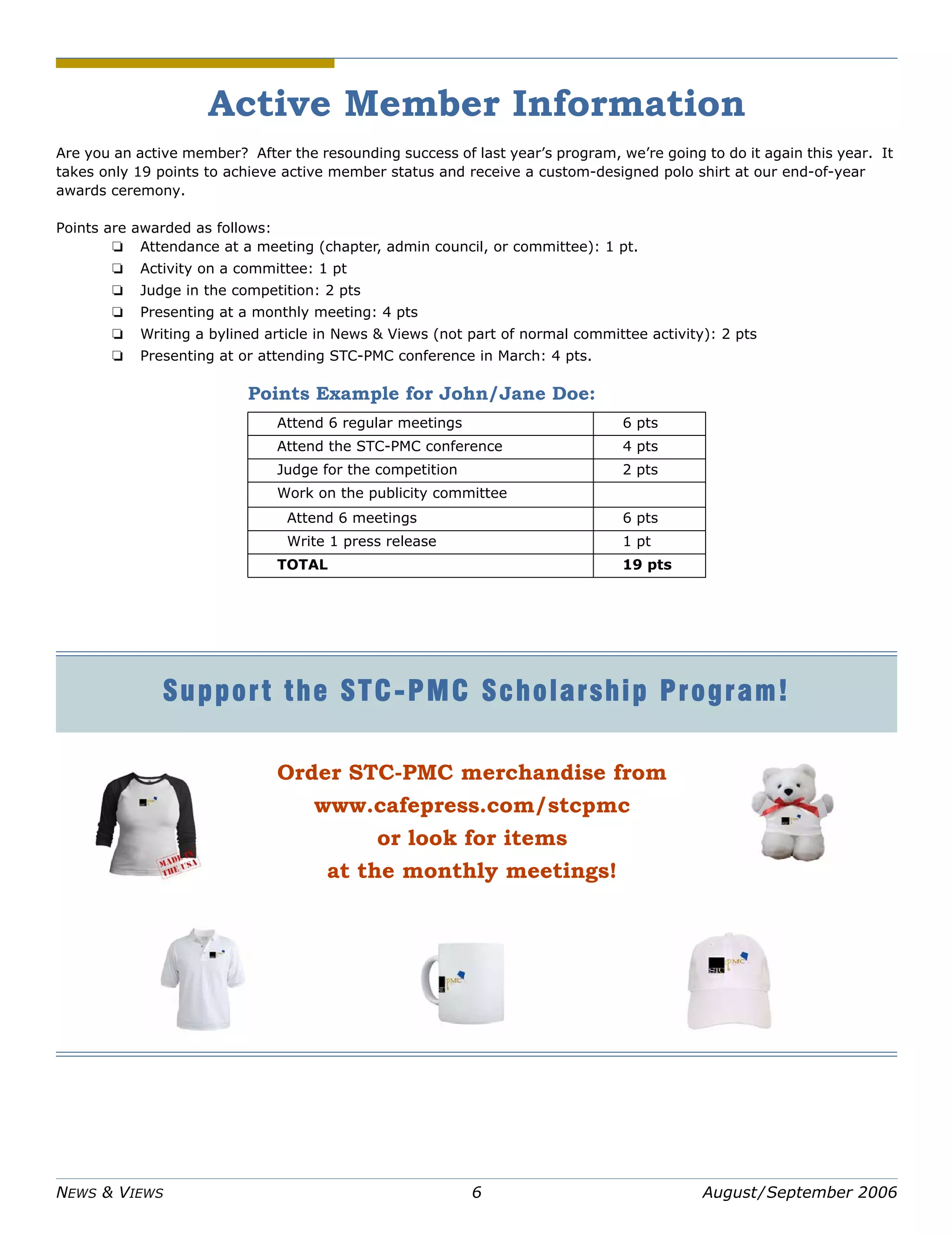 NEWS & VIEWS 6 August/September 2006
Active Member Information
Are you an active member? After the resounding success of last year’s program, we’re going to do it again this year. It
takes only 19 points to achieve active member status and receive a custom-designed polo shirt at our end-of-year
awards ceremony.
Points are awarded as follows:
❏ Attendance at a meeting (chapter, admin council, or committee): 1 pt.
❏ Activity on a committee: 1 pt
❏ Judge in the competition: 2 pts
❏ Presenting at a monthly meeting: 4 pts
❏ Writing a bylined article in News & Views (not part of normal committee activity): 2 pts
❏ Presenting at or attending STC-PMC conference in March: 4 pts.
Points Example for John/Jane Doe:
Attend 6 regular meetings 6 pts
Attend the STC-PMC conference 4 pts
Judge for the competition 2 pts
Work on the publicity committee
Attend 6 meetings 6 pts
Write 1 press release 1 pt
TOTAL 19 pts
Support the STC-PMC Scholarship Program!
Order STC-PMC merchandise from
www.cafepress.com/stcpmc
or look for items
at the monthly meetings!
 