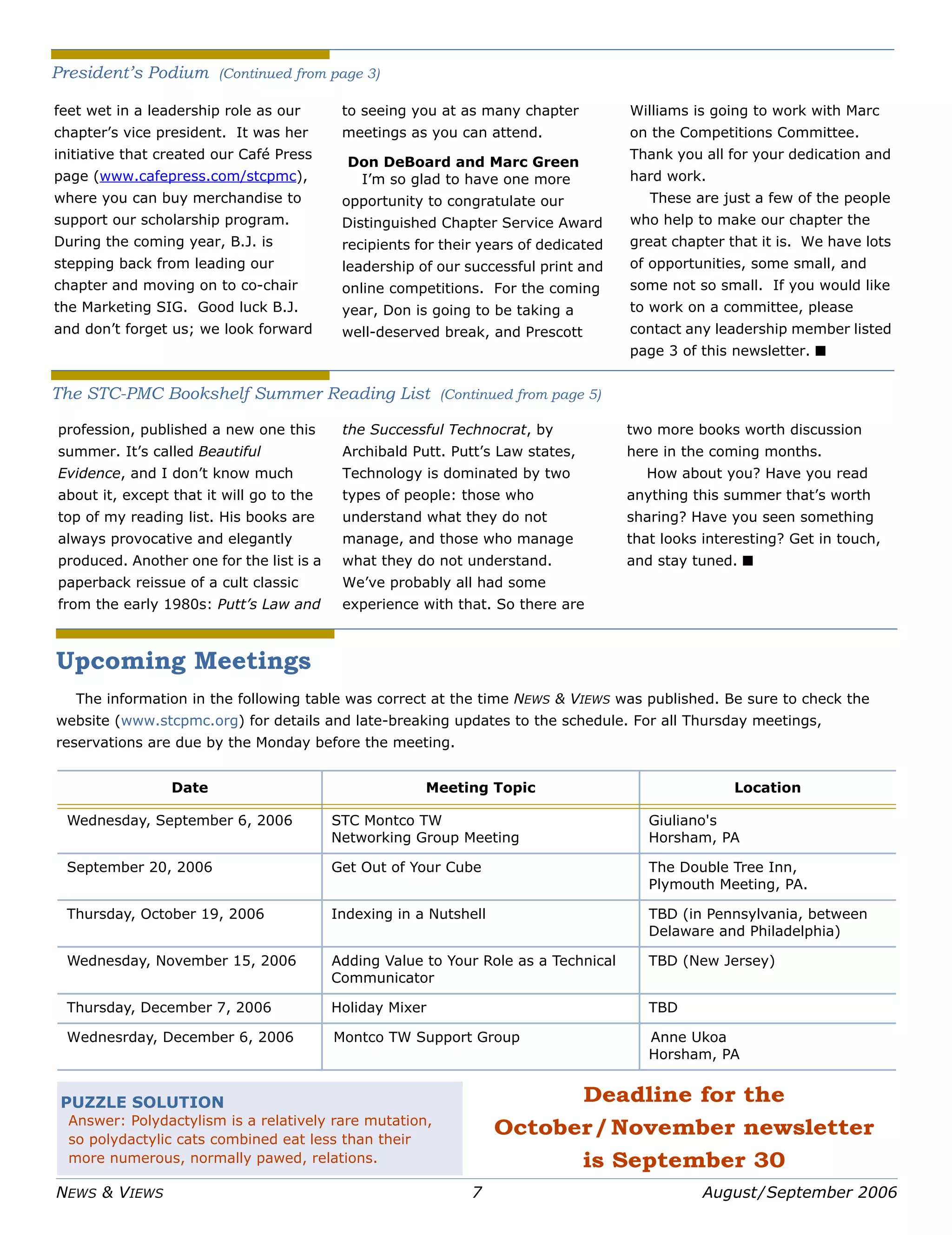 NEWS & VIEWS 7 August/September 2006
Upcoming Meetings
The information in the following table was correct at the time NEWS & VIEWS was published. Be sure to check the
website (www.stcpmc.org) for details and late-breaking updates to the schedule. For all Thursday meetings,
reservations are due by the Monday before the meeting.
Date Meeting Topic Location
Wednesday, September 6, 2006 STC Montco TW
Networking Group Meeting
Giuliano's
Horsham, PA
September 20, 2006 Get Out of Your Cube The Double Tree Inn,
Plymouth Meeting, PA.
Thursday, October 19, 2006 Indexing in a Nutshell TBD (in Pennsylvania, between
Delaware and Philadelphia)
Wednesday, November 15, 2006 Adding Value to Your Role as a Technical
Communicator
TBD (New Jersey)
Thursday, December 7, 2006 Holiday Mixer TBD
Wednesrday, December 6, 2006 Montco TW Support Group Anne Ukoa
Horsham, PA
Deadline for the
October/November newsletter
is September 30
PUZZLE SOLUTION
Answer: Polydactylism is a relatively rare mutation,
so polydactylic cats combined eat less than their
more numerous, normally pawed, relations.
feet wet in a leadership role as our
chapter’s vice president. It was her
initiative that created our Café Press
page (www.cafepress.com/stcpmc),
where you can buy merchandise to
support our scholarship program.
During the coming year, B.J. is
stepping back from leading our
chapter and moving on to co-chair
the Marketing SIG. Good luck B.J.
and don’t forget us; we look forward
to seeing you at as many chapter
meetings as you can attend.
Don DeBoard and Marc Green
I’m so glad to have one more
opportunity to congratulate our
Distinguished Chapter Service Award
recipients for their years of dedicated
leadership of our successful print and
online competitions. For the coming
year, Don is going to be taking a
well-deserved break, and Prescott
Williams is going to work with Marc
on the Competitions Committee.
Thank you all for your dedication and
hard work.
These are just a few of the people
who help to make our chapter the
great chapter that it is. We have lots
of opportunities, some small, and
some not so small. If you would like
to work on a committee, please
contact any leadership member listed
page 3 of this newsletter. ■
President’s Podium (Continued from page 3)
profession, published a new one this
summer. It’s called Beautiful
Evidence, and I don’t know much
about it, except that it will go to the
top of my reading list. His books are
always provocative and elegantly
produced. Another one for the list is a
paperback reissue of a cult classic
from the early 1980s: Putt’s Law and
the Successful Technocrat, by
Archibald Putt. Putt’s Law states,
Technology is dominated by two
types of people: those who
understand what they do not
manage, and those who manage
what they do not understand.
We’ve probably all had some
experience with that. So there are
two more books worth discussion
here in the coming months.
How about you? Have you read
anything this summer that’s worth
sharing? Have you seen something
that looks interesting? Get in touch,
and stay tuned. ■
The STC-PMC Bookshelf Summer Reading List (Continued from page 5)
 
