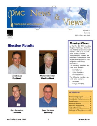 April / May / June 2008 1 NEWS & VIEWS
Volume 41
Number 2
April / May / June 2008
Election Results
In This Issue
Membership Report ........... 2
President’s Podium ............ 3
Book Review .................... 4
Monthly Meeting ............... 5
Personal Perspective.......... 7
Active Members ................ 8
Calendar of Events ...........10
Drawing Winners
At the May 21, 2008 monthly
chapter meeting, a drawing
was held to select winners of
either a $300 or $150 cash
prize for STC Summit
attendees who paid for the
conference themselves. The
prizes were awarded to help
offset the cost of the
conference.
The following members are
$300 prize winners:
• Barrie Byron
• Zippy Goldberg
• David Calloway
The following members are
$150 prize winners:
• Al Brown
• Gary Samartino
Marc Gravez
President
Marianne Johnston
Vice President
Gary Samartino
Treasurer
Gary Sternberg
Secretary
 