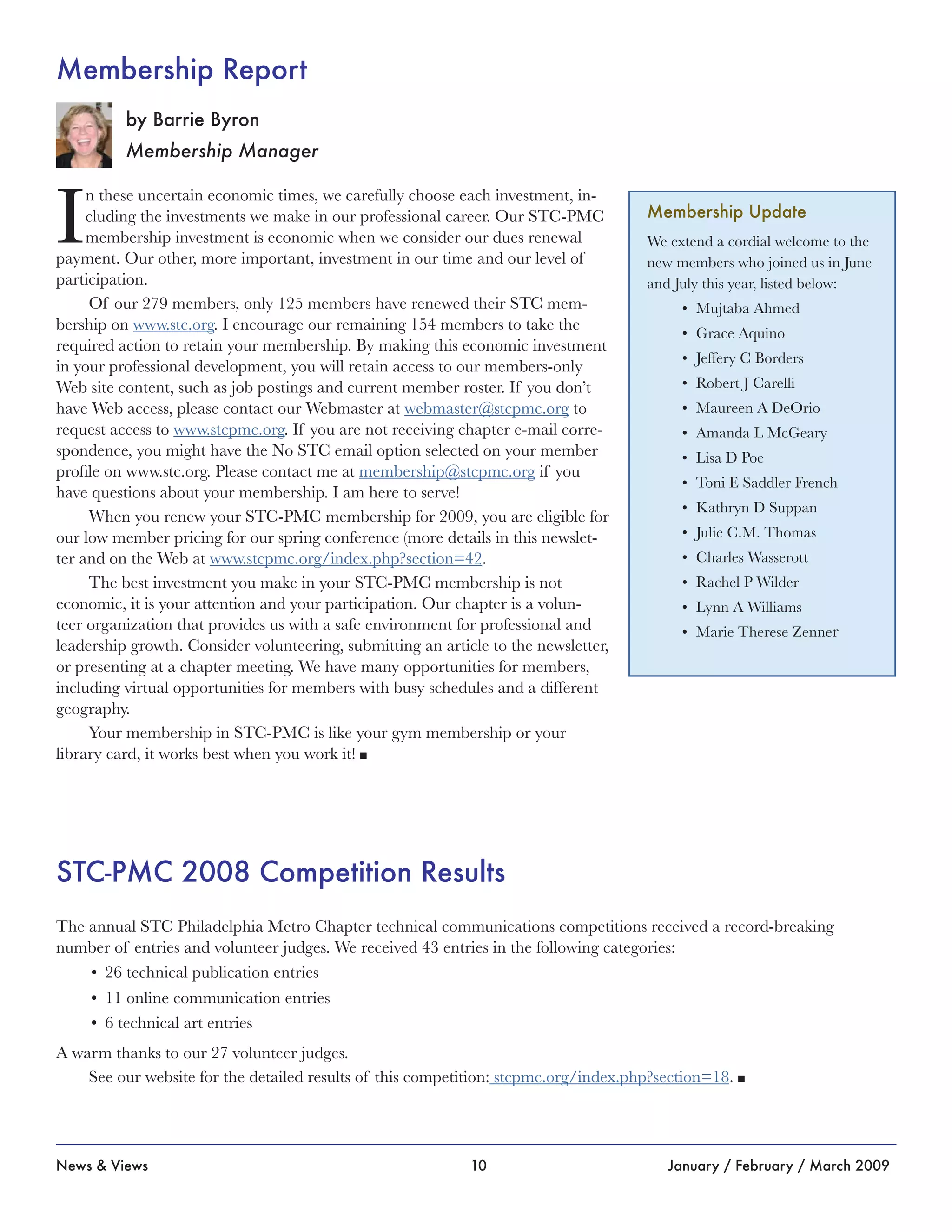 10News & Views January / February / March 2009
I
n these uncertain economic times, we carefully choose each investment, in-
cluding the investments we make in our professional career. Our STC-PMC
membership investment is economic when we consider our dues renewal
payment. Our other, more important, investment in our time and our level of
participation.
Of our 279 members, only 125 members have renewed their STC mem-
bership on www.stc.org. I encourage our remaining 154 members to take the
required action to retain your membership. By making this economic investment
in your professional development, you will retain access to our members-only
Web site content, such as job postings and current member roster. If you don’t
have Web access, please contact our Webmaster at webmaster@stcpmc.org to
request access to www.stcpmc.org. If you are not receiving chapter e-mail corre-
spondence, you might have the No STC email option selected on your member
profile on www.stc.org. Please contact me at membership@stcpmc.org if you
have questions about your membership. I am here to serve!
When you renew your STC-PMC membership for 2009, you are eligible for
our low member pricing for our spring conference (more details in this newslet-
ter and on the Web at www.stcpmc.org/index.php?section=42.
The best investment you make in your STC-PMC membership is not
economic, it is your attention and your participation. Our chapter is a volun-
teer organization that provides us with a safe environment for professional and
leadership growth. Consider volunteering, submitting an article to the newsletter,
or presenting at a chapter meeting. We have many opportunities for members,
including virtual opportunities for members with busy schedules and a different
geography.
Your membership in STC-PMC is like your gym membership or your
library card, it works best when you work it! n
by Barrie Byron
Membership Manager
Membership Report
Membership Update
We extend a cordial welcome to the
new members who joined us in June
and July this year, listed below:
Mujtaba Ahmed•	
Grace Aquino•	
Jeffery C Borders•	
Robert J Carelli•	
Maureen A DeOrio•	
Amanda L McGeary•	
Lisa D Poe•	
Toni E Saddler French•	
Kathryn D Suppan•	
Julie C.M. Thomas•	
Charles Wasserott•	
Rachel P Wilder•	
Lynn A Williams•	
Marie Therese Zenne•	 r
STC-PMC 2008 Competition Results
The annual STC Philadelphia Metro Chapter technical communications competitions received a record-breaking
number of entries and volunteer judges. We received 43 entries in the following categories:
26 technical publication entries•	
11 online communication entries•	
6 technical art entries•	
A warm thanks to our 27 volunteer judges.
See our website for the detailed results of this competition: stcpmc.org/index.php?section=18. n
 