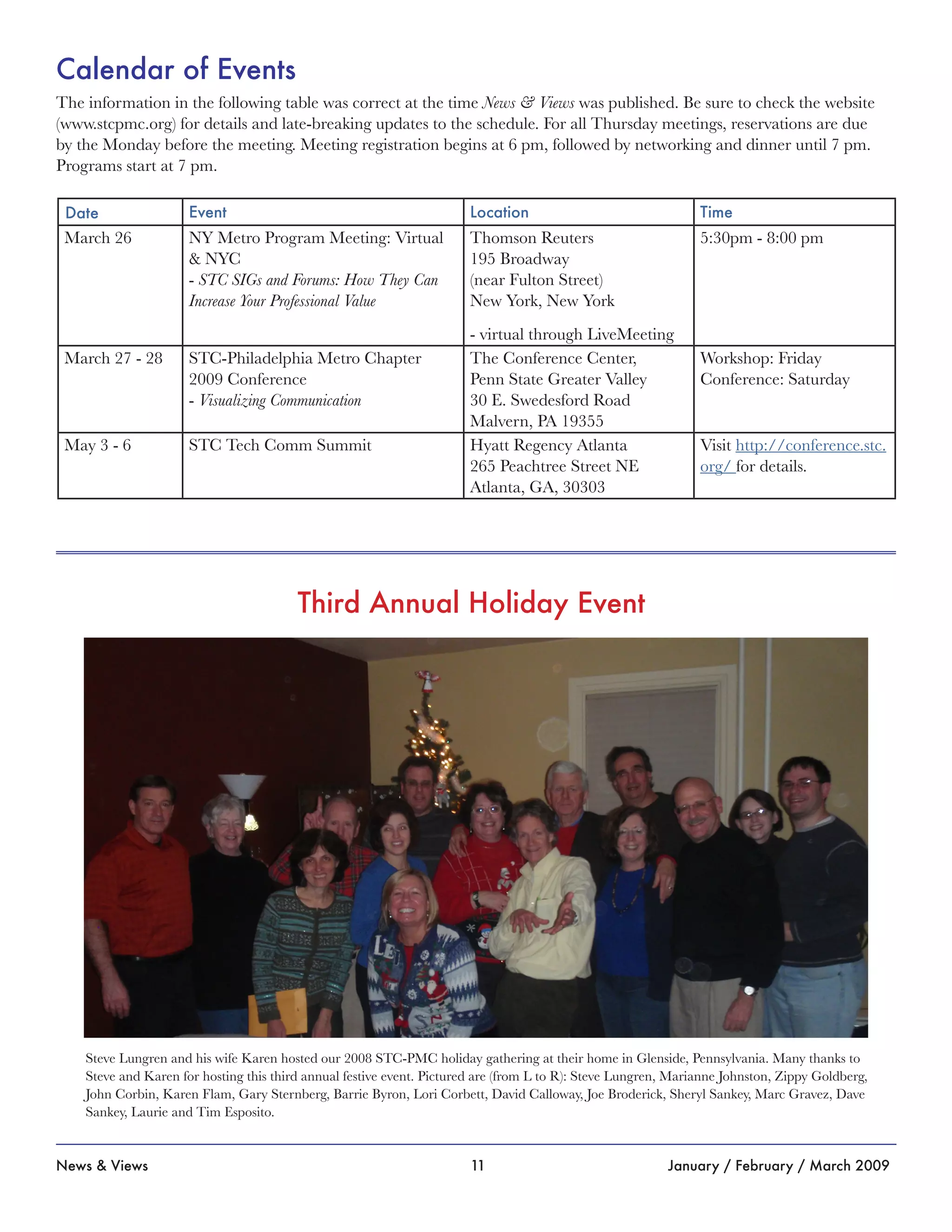 11News & Views January / February / March 2009
Calendar of Events
The information in the following table was correct at the time News & Views was published. Be sure to check the website
(www.stcpmc.org) for details and late-breaking updates to the schedule. For all Thursday meetings, reservations are due
by the Monday before the meeting. Meeting registration begins at 6 pm, followed by networking and dinner until 7 pm.
Programs start at 7 pm.
Date Event Location Time
March 26 NY Metro Program Meeting: Virtual
& NYC
- STC SIGs and Forums: How They Can
Increase Your Professional Value
Thomson Reuters
195 Broadway
(near Fulton Street)
New York, New York
- virtual through LiveMeeting
5:30pm - 8:00 pm
March 27 - 28 STC-Philadelphia Metro Chapter
2009 Conference
- Visualizing Communication
The Conference Center,
Penn State Greater Valley
30 E. Swedesford Road
Malvern, PA 19355
Workshop: Friday
Conference: Saturday
May 3 - 6 STC Tech Comm Summit Hyatt Regency Atlanta
265 Peachtree Street NE
Atlanta, GA, 30303
Visit http://conference.stc.
org/ for details.
Steve Lungren and his wife Karen hosted our 2008 STC-PMC holiday gathering at their home in Glenside, Pennsylvania. Many thanks to
Steve and Karen for hosting this third annual festive event. Pictured are (from L to R): Steve Lungren, Marianne Johnston, Zippy Goldberg,
John Corbin, Karen Flam, Gary Sternberg, Barrie Byron, Lori Corbett, David Calloway, Joe Broderick, Sheryl Sankey, Marc Gravez, Dave
Sankey, Laurie and Tim Esposito.
Third Annual Holiday Event
 