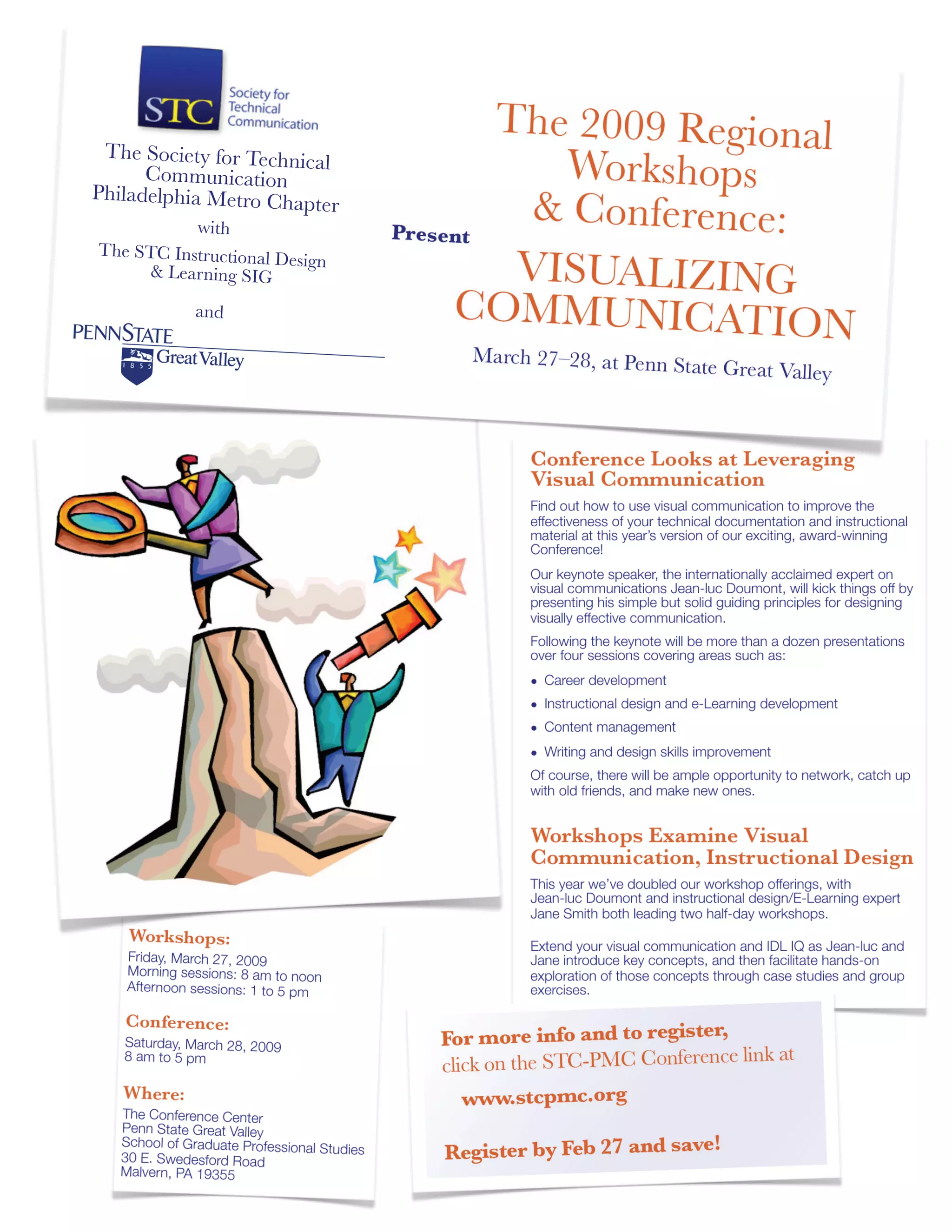 Conference Looks at Leveraging
Visual Communication
Find out how to use visual communication to improve the
effectiveness of your technical documentation and instructional
material at this year’s version of our exciting, award-winning
Conference!
Our keynote speaker, the internationally acclaimed expert on
visual communications Jean-luc Doumont, will kick things off by
presenting his simple but solid guiding principles for designing
visually effective communication.
Following the keynote will be more than a dozen presentations
over four sessions covering areas such as:
• Career development
• Instructional design and e-Learning development
• Content management
• Writing and design skills improvement
Of course, there will be ample opportunity to network, catch up
with old friends, and make new ones.
Workshops Examine Visual
Communication, Instructional Design
This year we’ve doubled our workshop offerings, with
Jean-luc Doumont and instructional design/E-Learning expert
Jane Smith both leading two half-day workshops.
Extend your visual communication and IDL IQ as Jean-luc and
Jane introduce key concepts, and then facilitate hands-on
exploration of those concepts through case studies and group
exercises.
Workshops:
Friday, March 27, 2009
Morning sessions: 8 am to noon
Afternoon sessions: 1 to 5 pm
Conference:
Saturday, March 28, 2009
8 am to 5 pm
Where:
The Conference Center
Penn State Great Valley
School of Graduate Professional Studies
30 E. Swedesford Road
Malvern, PA 19355
For more info and to register,
click on the STC-PMC Conference link at
www.stcpmc.org
Register by Feb 27 and save!
Present
The 2009 Regional
Workshops
& Conference:
VISUALIZING
COMMUNICATION
March 27–28, at Penn State Great Valley
The Society for TechnicalCommunication
Philadelphia Metro Chapter
with
The STC Instructional Design
& Learning SIG
and
 