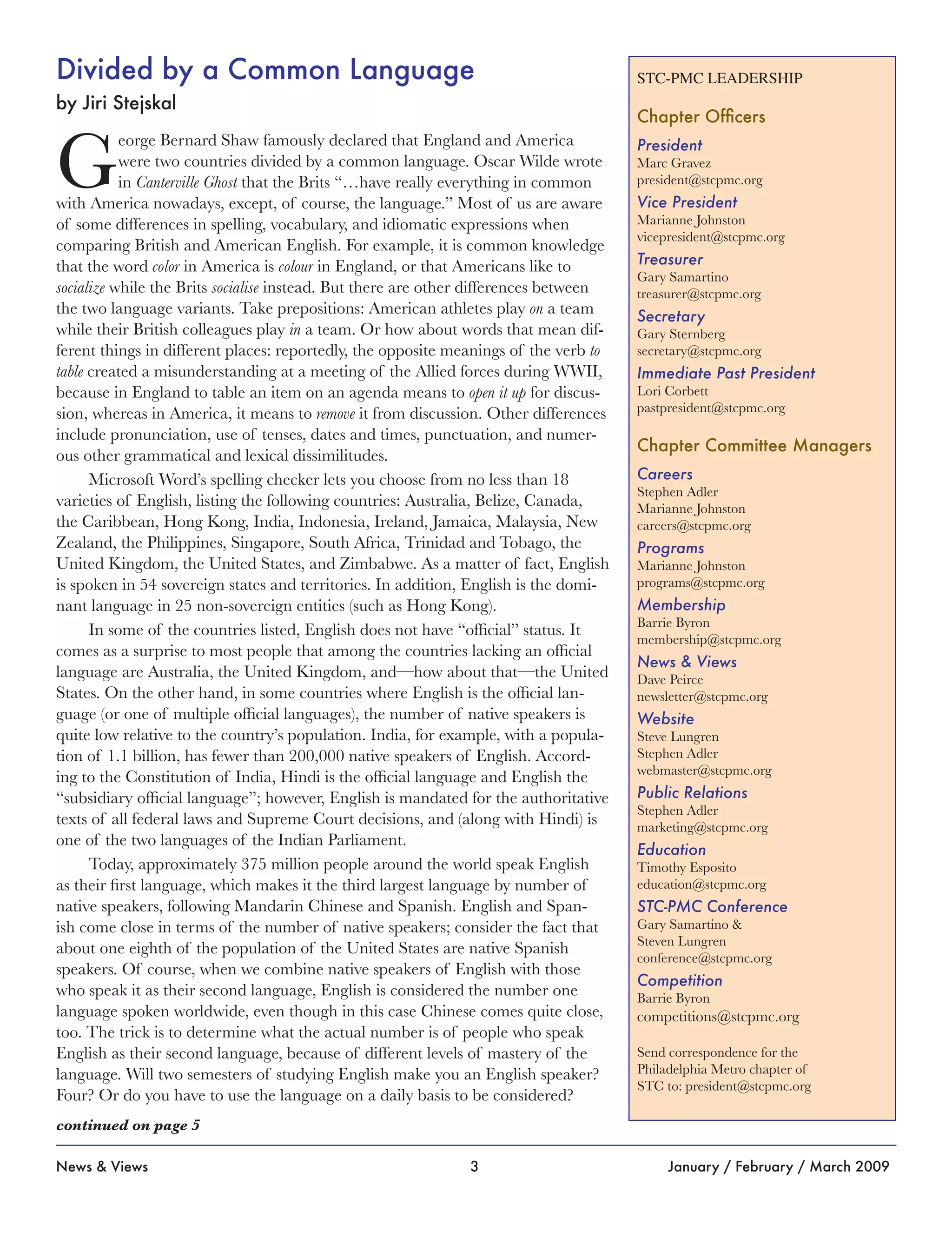 3News & Views January / February / March 2009
STC-PMC LEADERSHIP
Chapter Officers
President
Marc Gravez
president@stcpmc.org
Vice President
Marianne Johnston
vicepresident@stcpmc.org
Treasurer
Gary Samartino
treasurer@stcpmc.org
Secretary
Gary Sternberg
secretary@stcpmc.org
Immediate Past President
Lori Corbett
pastpresident@stcpmc.org
Chapter Committee Managers
Careers
Stephen Adler
Marianne Johnston
careers@stcpmc.org
Programs
Marianne Johnston
programs@stcpmc.org
Membership
Barrie Byron
membership@stcpmc.org
News & Views
Dave Peirce
newsletter@stcpmc.org
Website
Steve Lungren
Stephen Adler
webmaster@stcpmc.org
Public Relations
Stephen Adler
marketing@stcpmc.org
Education
Timothy Esposito
education@stcpmc.org
STC-PMC Conference
Gary Samartino &
Steven Lungren
conference@stcpmc.org
Competition
Barrie Byron
competitions@stcpmc.org
Send correspondence for the
Philadelphia Metro chapter of
STC to: president@stcpmc.org
Divided by a Common Language
by Jiri Stejskal
G
eorge Bernard Shaw famously declared that England and America
were two countries divided by a common language. Oscar Wilde wrote
in Canterville Ghost that the Brits “…have really everything in common
with America nowadays, except, of course, the language.” Most of us are aware
of some differences in spelling, vocabulary, and idiomatic expressions when
comparing British and American English. For example, it is common knowledge
that the word color in America is colour in England, or that Americans like to
socialize while the Brits socialise instead. But there are other differences between
the two language variants. Take prepositions: American athletes play on a team
while their British colleagues play in a team. Or how about words that mean dif-
ferent things in different places: reportedly, the opposite meanings of the verb to
table created a misunderstanding at a meeting of the Allied forces during WWII,
because in England to table an item on an agenda means to open it up for discus-
sion, whereas in America, it means to remove it from discussion. Other differences
include pronunciation, use of tenses, dates and times, punctuation, and numer-
ous other grammatical and lexical dissimilitudes.
Microsoft Word’s spelling checker lets you choose from no less than 18
varieties of English, listing the following countries: Australia, Belize, Canada,
the Caribbean, Hong Kong, India, Indonesia, Ireland, Jamaica, Malaysia, New
Zealand, the Philippines, Singapore, South Africa, Trinidad and Tobago, the
United Kingdom, the United States, and Zimbabwe. As a matter of fact, English
is spoken in 54 sovereign states and territories. In addition, English is the domi-
nant language in 25 non-sovereign entities (such as Hong Kong).
In some of the countries listed, English does not have “official” status. It
comes as a surprise to most people that among the countries lacking an official
language are Australia, the United Kingdom, and—how about that—the United
States. On the other hand, in some countries where English is the official lan-
guage (or one of multiple official languages), the number of native speakers is
quite low relative to the country’s population. India, for example, with a popula-
tion of 1.1 billion, has fewer than 200,000 native speakers of English. Accord-
ing to the Constitution of India, Hindi is the official language and English the
“subsidiary official language”; however, English is mandated for the authoritative
texts of all federal laws and Supreme Court decisions, and (along with Hindi) is
one of the two languages of the Indian Parliament.
Today, approximately 375 million people around the world speak English
as their first language, which makes it the third largest language by number of
native speakers, following Mandarin Chinese and Spanish. English and Span-
ish come close in terms of the number of native speakers; consider the fact that
about one eighth of the population of the United States are native Spanish
speakers. Of course, when we combine native speakers of English with those
who speak it as their second language, English is considered the number one
language spoken worldwide, even though in this case Chinese comes quite close,
too. The trick is to determine what the actual number is of people who speak
English as their second language, because of different levels of mastery of the
language. Will two semesters of studying English make you an English speaker?
Four? Or do you have to use the language on a daily basis to be considered?
continued on page 5
 
