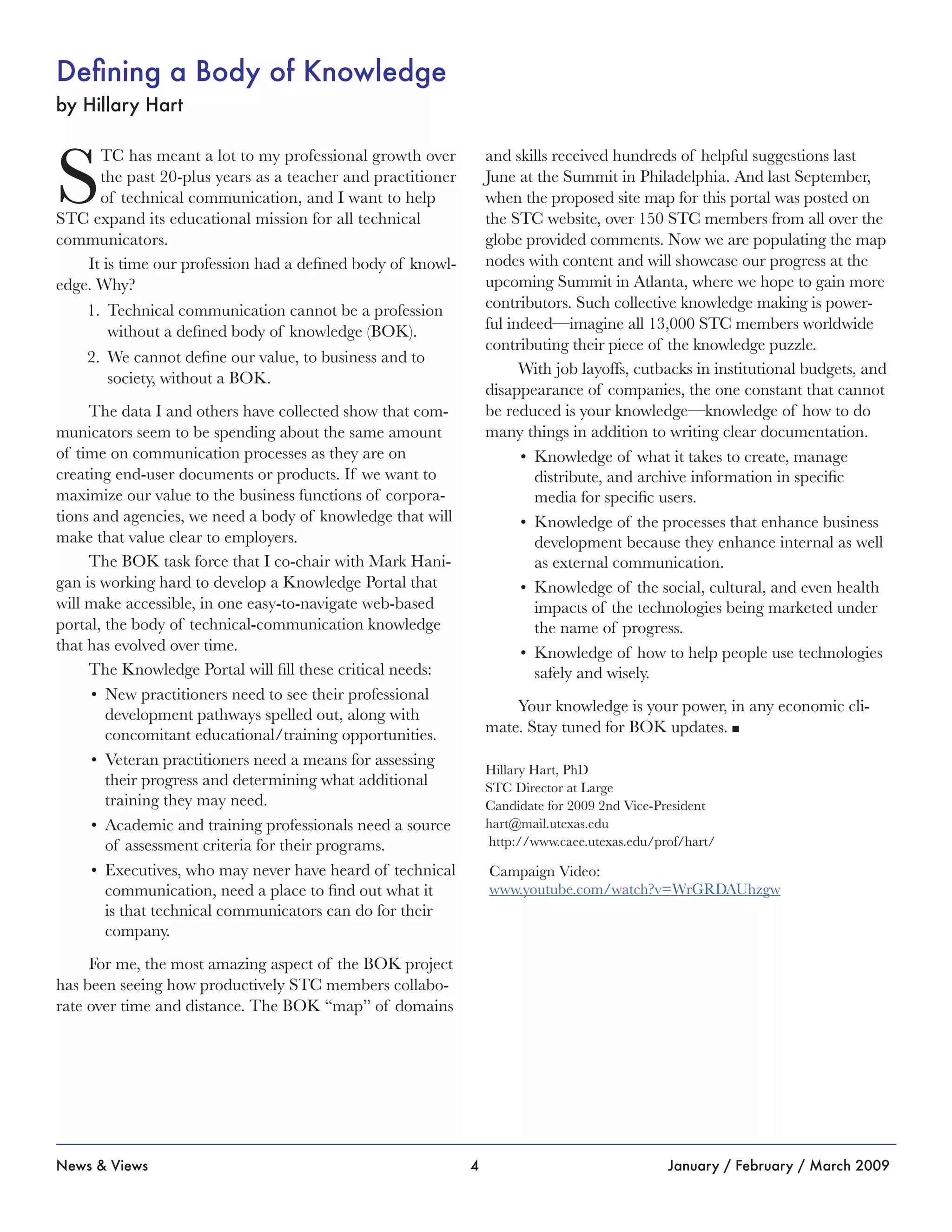 4News & Views January / February / March 2009
Defining a Body of Knowledge
by Hillary Hart
S
TC has meant a lot to my professional growth over
the past 20-plus years as a teacher and practitioner
of technical communication, and I want to help
STC expand its educational mission for all technical
communicators.
It is time our profession had a defined body of knowl-
edge. Why?
Technical communication cannot be a profession1.	
without a defined body of knowledge (BOK).
We cannot define our value, to business and to2.	
society, without a BOK.
The data I and others have collected show that com-
municators seem to be spending about the same amount
of time on communication processes as they are on
creating end-user documents or products. If we want to
maximize our value to the business functions of corpora-
tions and agencies, we need a body of knowledge that will
make that value clear to employers.
The BOK task force that I co-chair with Mark Hani-
gan is working hard to develop a Knowledge Portal that
will make accessible, in one easy-to-navigate web-based
portal, the body of technical-communication knowledge
that has evolved over time.
The Knowledge Portal will fill these critical needs:
New practitioners need to see their professional•	
development pathways spelled out, along with
concomitant educational/training opportunities.
Veteran practitioners need a means for assessing•	
their progress and determining what additional
training they may need.
Academic and training professionals need a source•	
of assessment criteria for their programs.
Executives, who may never have heard of technical•	
communication, need a place to find out what it
is that technical communicators can do for their
company.
For me, the most amazing aspect of the BOK project
has been seeing how productively STC members collabo-
rate over time and distance. The BOK “map” of domains
and skills received hundreds of helpful suggestions last
June at the Summit in Philadelphia. And last September,
when the proposed site map for this portal was posted on
the STC website, over 150 STC members from all over the
globe provided comments. Now we are populating the map
nodes with content and will showcase our progress at the
upcoming Summit in Atlanta, where we hope to gain more
contributors. Such collective knowledge making is power-
ful indeed—imagine all 13,000 STC members worldwide
contributing their piece of the knowledge puzzle.
With job layoffs, cutbacks in institutional budgets, and
disappearance of companies, the one constant that cannot
be reduced is your knowledge—knowledge of how to do
many things in addition to writing clear documentation.
Knowledge of what it takes to create, manage•	
distribute, and archive information in specific
media for specific users.
Knowledge of the processes that enhance business•	
development because they enhance internal as well
as external communication.
Knowledge of the social, cultural, and even health•	
impacts of the technologies being marketed under
the name of progress.
Knowledge of how to help people use technologies•	
safely and wisely.
Your knowledge is your power, in any economic cli-
mate. Stay tuned for BOK updates. n
Hillary Hart, PhD
STC Director at Large
Candidate for 2009 2nd Vice-President
hart@mail.utexas.edu
http://www.caee.utexas.edu/prof/hart/
Campaign Video:
www.youtube.com/watch?v=WrGRDAUhzgw
 