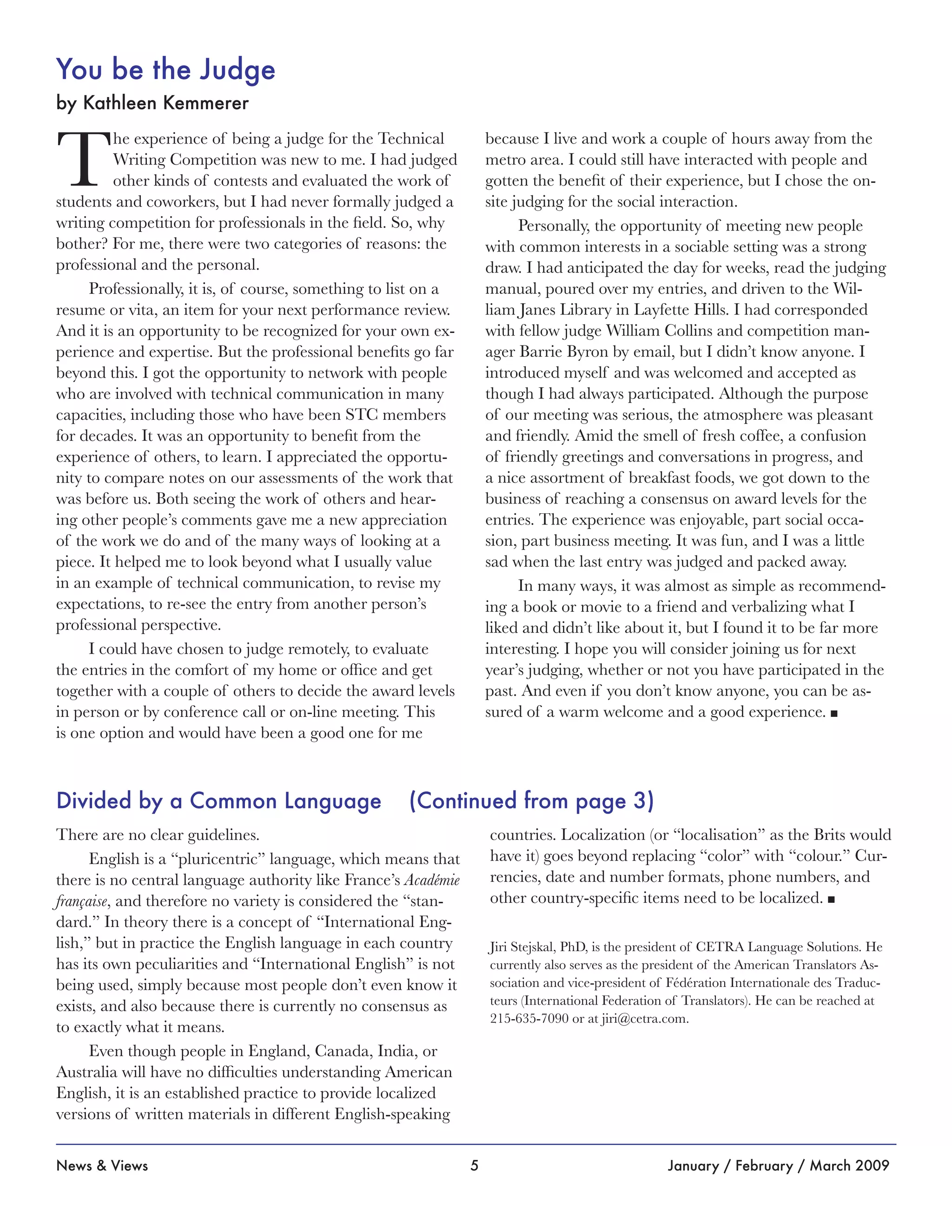 5News & Views January / February / March 2009
You be the Judge
by Kathleen Kemmerer
T
he experience of being a judge for the Technical
Writing Competition was new to me. I had judged
other kinds of contests and evaluated the work of
students and coworkers, but I had never formally judged a
writing competition for professionals in the field. So, why
bother? For me, there were two categories of reasons: the
professional and the personal.
Professionally, it is, of course, something to list on a
resume or vita, an item for your next performance review.
And it is an opportunity to be recognized for your own ex-
perience and expertise. But the professional benefits go far
beyond this. I got the opportunity to network with people
who are involved with technical communication in many
capacities, including those who have been STC members
for decades. It was an opportunity to benefit from the
experience of others, to learn. I appreciated the opportu-
nity to compare notes on our assessments of the work that
was before us. Both seeing the work of others and hear-
ing other people’s comments gave me a new appreciation
of the work we do and of the many ways of looking at a
piece. It helped me to look beyond what I usually value
in an example of technical communication, to revise my
expectations, to re-see the entry from another person’s
professional perspective.
I could have chosen to judge remotely, to evaluate
the entries in the comfort of my home or office and get
together with a couple of others to decide the award levels
in person or by conference call or on-line meeting. This
is one option and would have been a good one for me
because I live and work a couple of hours away from the
metro area. I could still have interacted with people and
gotten the benefit of their experience, but I chose the on-
site judging for the social interaction.
Personally, the opportunity of meeting new people
with common interests in a sociable setting was a strong
draw. I had anticipated the day for weeks, read the judging
manual, poured over my entries, and driven to the Wil-
liam Janes Library in Layfette Hills. I had corresponded
with fellow judge William Collins and competition man-
ager Barrie Byron by email, but I didn’t know anyone. I
introduced myself and was welcomed and accepted as
though I had always participated. Although the purpose
of our meeting was serious, the atmosphere was pleasant
and friendly. Amid the smell of fresh coffee, a confusion
of friendly greetings and conversations in progress, and
a nice assortment of breakfast foods, we got down to the
business of reaching a consensus on award levels for the
entries. The experience was enjoyable, part social occa-
sion, part business meeting. It was fun, and I was a little
sad when the last entry was judged and packed away.
In many ways, it was almost as simple as recommend-
ing a book or movie to a friend and verbalizing what I
liked and didn’t like about it, but I found it to be far more
interesting. I hope you will consider joining us for next
year’s judging, whether or not you have participated in the
past. And even if you don’t know anyone, you can be as-
sured of a warm welcome and a good experience. n
Divided by a Common Language (Continued from page 3)
There are no clear guidelines.
English is a “pluricentric” language, which means that
there is no central language authority like France’s Académie
française, and therefore no variety is considered the “stan-
dard.” In theory there is a concept of “International Eng-
lish,” but in practice the English language in each country
has its own peculiarities and “International English” is not
being used, simply because most people don’t even know it
exists, and also because there is currently no consensus as
to exactly what it means.
Even though people in England, Canada, India, or
Australia will have no difficulties understanding American
English, it is an established practice to provide localized
versions of written materials in different English-speaking
countries. Localization (or “localisation” as the Brits would
have it) goes beyond replacing “color” with “colour.” Cur-
rencies, date and number formats, phone numbers, and
other country-specific items need to be localized. n
Jiri Stejskal, PhD, is the president of CETRA Language Solutions. He
currently also serves as the president of the American Translators As-
sociation and vice-president of Fédération Internationale des Traduc-
teurs (International Federation of Translators). He can be reached at
215-635-7090 or at jiri@cetra.com.
 
