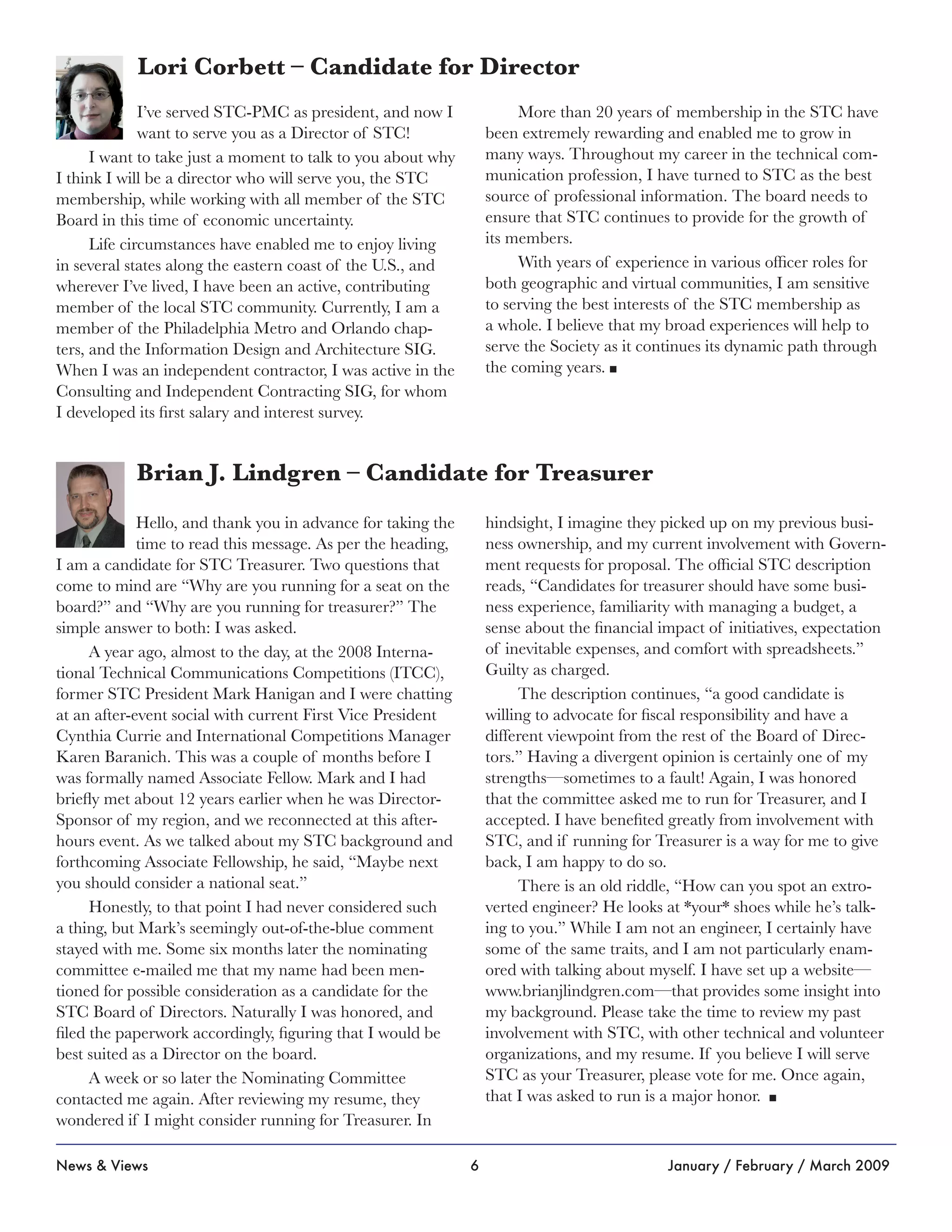 6News & Views January / February / March 2009
Hello, and thank you in advance for taking the
time to read this message. As per the heading,
I am a candidate for STC Treasurer. Two questions that
come to mind are “Why are you running for a seat on the
board?” and “Why are you running for treasurer?” The
simple answer to both: I was asked.
A year ago, almost to the day, at the 2008 Interna-
tional Technical Communications Competitions (ITCC),
former STC President Mark Hanigan and I were chatting
at an after-event social with current First Vice President
Cynthia Currie and International Competitions Manager
Karen Baranich. This was a couple of months before I
was formally named Associate Fellow. Mark and I had
briefly met about 12 years earlier when he was Director-
Sponsor of my region, and we reconnected at this after-
hours event. As we talked about my STC background and
forthcoming Associate Fellowship, he said, “Maybe next
you should consider a national seat.”
Honestly, to that point I had never considered such
a thing, but Mark’s seemingly out-of-the-blue comment
stayed with me. Some six months later the nominating
committee e-mailed me that my name had been men-
tioned for possible consideration as a candidate for the
STC Board of Directors. Naturally I was honored, and
filed the paperwork accordingly, figuring that I would be
best suited as a Director on the board.
A week or so later the Nominating Committee
contacted me again. After reviewing my resume, they
wondered if I might consider running for Treasurer. In
hindsight, I imagine they picked up on my previous busi-
ness ownership, and my current involvement with Govern-
ment requests for proposal. The official STC description
reads, “Candidates for treasurer should have some busi-
ness experience, familiarity with managing a budget, a
sense about the financial impact of initiatives, expectation
of inevitable expenses, and comfort with spreadsheets.”
Guilty as charged.
The description continues, “a good candidate is
willing to advocate for fiscal responsibility and have a
different viewpoint from the rest of the Board of Direc-
tors.” Having a divergent opinion is certainly one of my
strengths—sometimes to a fault! Again, I was honored
that the committee asked me to run for Treasurer, and I
accepted. I have benefited greatly from involvement with
STC, and if running for Treasurer is a way for me to give
back, I am happy to do so.
There is an old riddle, “How can you spot an extro-
verted engineer? He looks at *your* shoes while he’s talk-
ing to you.” While I am not an engineer, I certainly have
some of the same traits, and I am not particularly enam-
ored with talking about myself. I have set up a website—
www.brianjlindgren.com—that provides some insight into
my background. Please take the time to review my past
involvement with STC, with other technical and volunteer
organizations, and my resume. If you believe I will serve
STC as your Treasurer, please vote for me. Once again,
that I was asked to run is a major honor. n
Brian J. Lindgren – Candidate for Treasurer
I’ve served STC-PMC as president, and now I
want to serve you as a Director of STC!
I want to take just a moment to talk to you about why
I think I will be a director who will serve you, the STC
membership, while working with all member of the STC
Board in this time of economic uncertainty.
Life circumstances have enabled me to enjoy living
in several states along the eastern coast of the U.S., and
wherever I’ve lived, I have been an active, contributing
member of the local STC community. Currently, I am a
member of the Philadelphia Metro and Orlando chap-
ters, and the Information Design and Architecture SIG.
When I was an independent contractor, I was active in the
Consulting and Independent Contracting SIG, for whom
I developed its first salary and interest survey.
More than 20 years of membership in the STC have
been extremely rewarding and enabled me to grow in
many ways. Throughout my career in the technical com-
munication profession, I have turned to STC as the best
source of professional information. The board needs to
ensure that STC continues to provide for the growth of
its members.
With years of experience in various officer roles for
both geographic and virtual communities, I am sensitive
to serving the best interests of the STC membership as
a whole. I believe that my broad experiences will help to
serve the Society as it continues its dynamic path through
the coming years. n
Lori Corbett – Candidate for Director
 