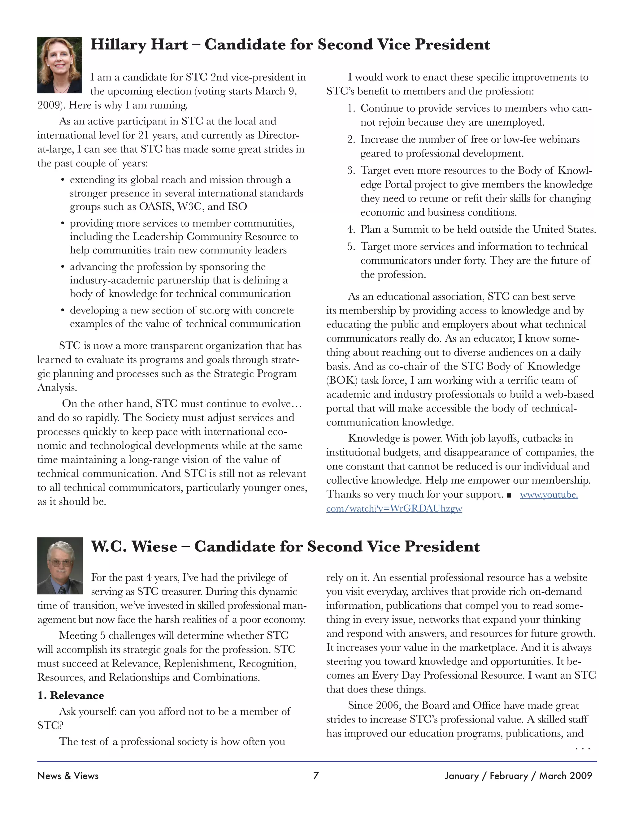7News & Views January / February / March 2009
For the past 4 years, I’ve had the privilege of
serving as STC treasurer. During this dynamic
time of transition, we’ve invested in skilled professional man-
agement but now face the harsh realities of a poor economy.
Meeting 5 challenges will determine whether STC
will accomplish its strategic goals for the profession. STC
must succeed at Relevance, Replenishment, Recognition,
Resources, and Relationships and Combinations.
1. Relevance
Ask yourself: can you afford not to be a member of
STC?
The test of a professional society is how often you
rely on it. An essential professional resource has a website
you visit everyday, archives that provide rich on-demand
information, publications that compel you to read some-
thing in every issue, networks that expand your thinking
and respond with answers, and resources for future growth.
It increases your value in the marketplace. And it is always
steering you toward knowledge and opportunities. It be-
comes an Every Day Professional Resource. I want an STC
that does these things.
Since 2006, the Board and Office have made great
strides to increase STC’s professional value. A skilled staff
has improved our education programs, publications, and
W.C. Wiese – Candidate for Second Vice President
I am a candidate for STC 2nd vice-president in
the upcoming election (voting starts March 9,
2009). Here is why I am running.
As an active participant in STC at the local and
international level for 21 years, and currently as Director-
at-large, I can see that STC has made some great strides in
the past couple of years:
extending its global reach and mission through a•	
stronger presence in several international standards
groups such as OASIS, W3C, and ISO
providing more services to member communities,•	
including the Leadership Community Resource to
help communities train new community leaders
advancing the profession by sponsoring the•	
industry-academic partnership that is defining a
body of knowledge for technical communication
developing a new section of stc.org with concrete•	
examples of the value of technical communication
STC is now a more transparent organization that has
learned to evaluate its programs and goals through strate-
gic planning and processes such as the Strategic Program
Analysis.
On the other hand, STC must continue to evolve…
and do so rapidly. The Society must adjust services and
processes quickly to keep pace with international eco-
nomic and technological developments while at the same
time maintaining a long-range vision of the value of
technical communication. And STC is still not as relevant
to all technical communicators, particularly younger ones,
as it should be.
I would work to enact these specific improvements to
STC’s benefit to members and the profession:
Continue to provide services to members who can-1.	
not rejoin because they are unemployed.
Increase the number of free or low-fee webinars2.	
geared to professional development.
Target even more resources to the Body of Knowl-3.	
edge Portal project to give members the knowledge
they need to retune or refit their skills for changing
economic and business conditions.
Plan a Summit to be held outside the United States.4.	
Target more services and information to technical5.	
communicators under forty. They are the future of
the profession.
As an educational association, STC can best serve
its membership by providing access to knowledge and by
educating the public and employers about what technical
communicators really do. As an educator, I know some-
thing about reaching out to diverse audiences on a daily
basis. And as co-chair of the STC Body of Knowledge
(BOK) task force, I am working with a terrific team of
academic and industry professionals to build a web-based
portal that will make accessible the body of technical-
communication knowledge.
Knowledge is power. With job layoffs, cutbacks in
institutional budgets, and disappearance of companies, the
one constant that cannot be reduced is our individual and
collective knowledge. Help me empower our membership.
Thanks so very much for your support. n www.youtube.
com/watch?v=WrGRDAUhzgw
Hillary Hart – Candidate for Second Vice President
. . .
 