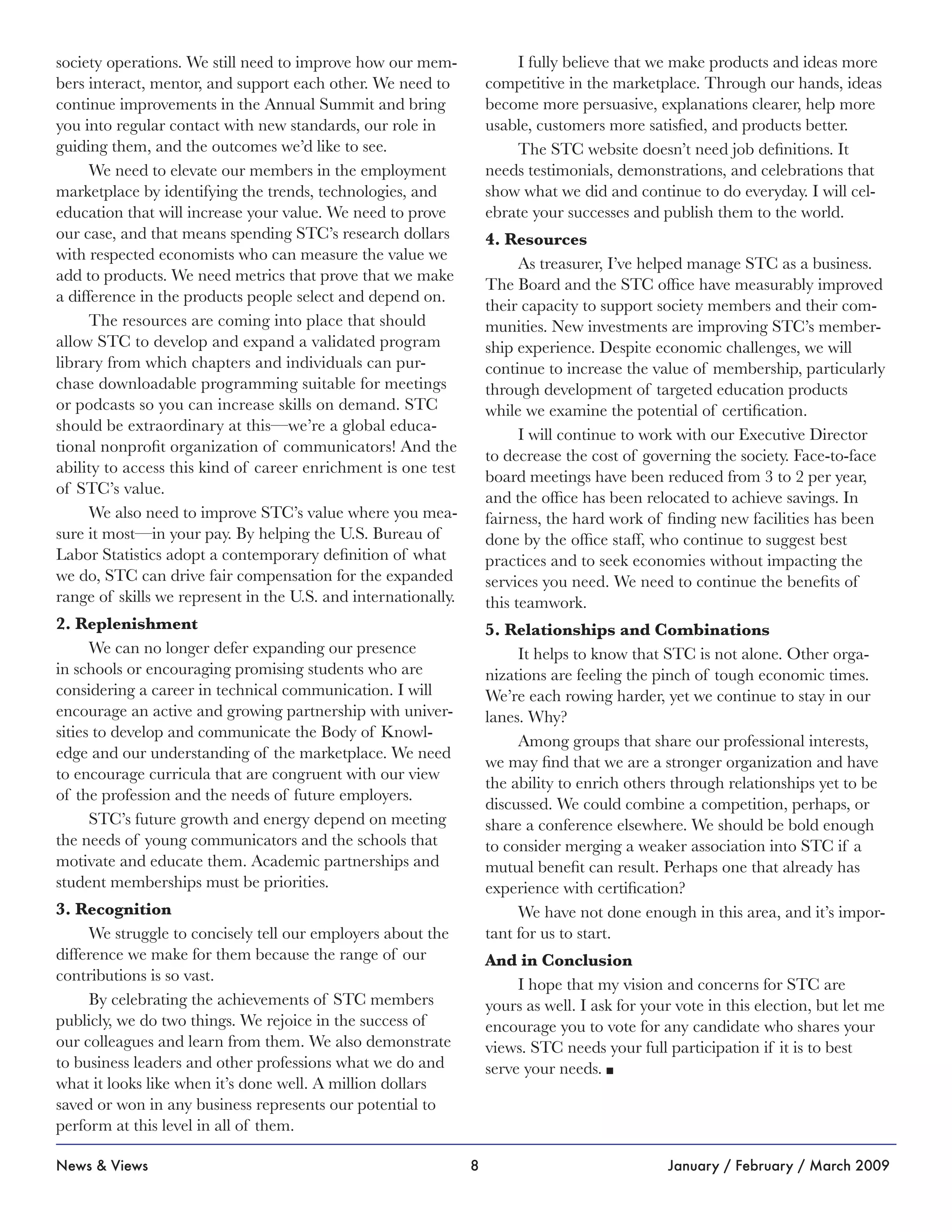8News & Views January / February / March 2009
society operations. We still need to improve how our mem-
bers interact, mentor, and support each other. We need to
continue improvements in the Annual Summit and bring
you into regular contact with new standards, our role in
guiding them, and the outcomes we’d like to see.
We need to elevate our members in the employment
marketplace by identifying the trends, technologies, and
education that will increase your value. We need to prove
our case, and that means spending STC’s research dollars
with respected economists who can measure the value we
add to products. We need metrics that prove that we make
a difference in the products people select and depend on.
The resources are coming into place that should
allow STC to develop and expand a validated program
library from which chapters and individuals can pur-
chase downloadable programming suitable for meetings
or podcasts so you can increase skills on demand. STC
should be extraordinary at this—we’re a global educa-
tional nonprofit organization of communicators! And the
ability to access this kind of career enrichment is one test
of STC’s value.
We also need to improve STC’s value where you mea-
sure it most—in your pay. By helping the U.S. Bureau of
Labor Statistics adopt a contemporary definition of what
we do, STC can drive fair compensation for the expanded
range of skills we represent in the U.S. and internationally.
2. Replenishment
We can no longer defer expanding our presence
in schools or encouraging promising students who are
considering a career in technical communication. I will
encourage an active and growing partnership with univer-
sities to develop and communicate the Body of Knowl-
edge and our understanding of the marketplace. We need
to encourage curricula that are congruent with our view
of the profession and the needs of future employers.
STC’s future growth and energy depend on meeting
the needs of young communicators and the schools that
motivate and educate them. Academic partnerships and
student memberships must be priorities.
3. Recognition
We struggle to concisely tell our employers about the
difference we make for them because the range of our
contributions is so vast.
By celebrating the achievements of STC members
publicly, we do two things. We rejoice in the success of
our colleagues and learn from them. We also demonstrate
to business leaders and other professions what we do and
what it looks like when it’s done well. A million dollars
saved or won in any business represents our potential to
perform at this level in all of them.
I fully believe that we make products and ideas more
competitive in the marketplace. Through our hands, ideas
become more persuasive, explanations clearer, help more
usable, customers more satisfied, and products better.
The STC website doesn’t need job definitions. It
needs testimonials, demonstrations, and celebrations that
show what we did and continue to do everyday. I will cel-
ebrate your successes and publish them to the world.
4. Resources
As treasurer, I’ve helped manage STC as a business.
The Board and the STC office have measurably improved
their capacity to support society members and their com-
munities. New investments are improving STC’s member-
ship experience. Despite economic challenges, we will
continue to increase the value of membership, particularly
through development of targeted education products
while we examine the potential of certification.
I will continue to work with our Executive Director
to decrease the cost of governing the society. Face-to-face
board meetings have been reduced from 3 to 2 per year,
and the office has been relocated to achieve savings. In
fairness, the hard work of finding new facilities has been
done by the office staff, who continue to suggest best
practices and to seek economies without impacting the
services you need. We need to continue the benefits of
this teamwork.
5. Relationships and Combinations
It helps to know that STC is not alone. Other orga-
nizations are feeling the pinch of tough economic times.
We’re each rowing harder, yet we continue to stay in our
lanes. Why?
Among groups that share our professional interests,
we may find that we are a stronger organization and have
the ability to enrich others through relationships yet to be
discussed. We could combine a competition, perhaps, or
share a conference elsewhere. We should be bold enough
to consider merging a weaker association into STC if a
mutual benefit can result. Perhaps one that already has
experience with certification?
We have not done enough in this area, and it’s impor-
tant for us to start.
And in Conclusion
I hope that my vision and concerns for STC are
yours as well. I ask for your vote in this election, but let me
encourage you to vote for any candidate who shares your
views. STC needs your full participation if it is to best
serve your needs. n
 