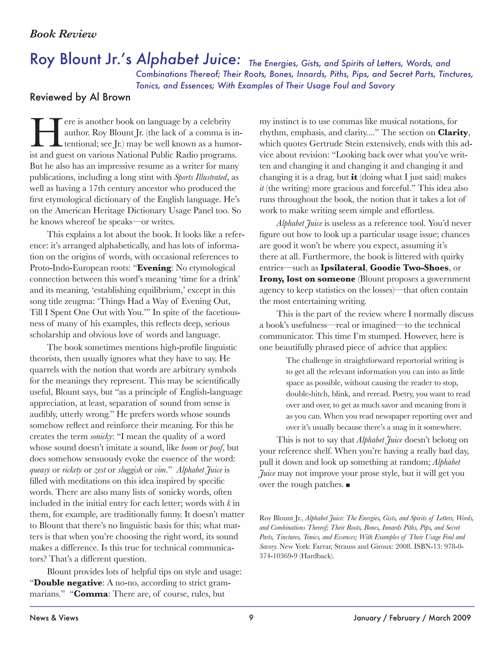 9News & Views January / February / March 2009
The Energies, Gists, and Spirits of Letters, Words, and
Combinations Thereof; Their Roots, Bones, Innards, Piths, Pips, and Secret Parts, Tinctures,
Tonics, and Essences; With Examples of Their Usage Foul and Savory
Roy Blount Jr.’s Alphabet Juice:
Book Review
Reviewed by Al Brown
H
ere is another book on language by a celebrity
author. Roy Blount Jr. (the lack of a comma is in-
tentional; see Jr.) may be well known as a humor-
ist and guest on various National Public Radio programs.
But he also has an impressive resume as a writer for many
publications, including a long stint with Sports Illustrated, as
well as having a 17th century ancestor who produced the
first etymological dictionary of the English language. He’s
on the American Heritage Dictionary Usage Panel too. So
he knows whereof he speaks—or writes.
This explains a lot about the book. It looks like a refer-
ence: it’s arranged alphabetically, and has lots of informa-
tion on the origins of words, with occasional references to
Proto-Indo-European roots: “Evening: No etymological
connection between this word’s meaning ‘time for a drink’
and its meaning, ‘establishing equilibrium,’ except in this
song title zeugma: ‘Things Had a Way of Evening Out,
Till I Spent One Out with You.’” In spite of the facetious-
ness of many of his examples, this reflects deep, serious
scholarship and obvious love of words and language.
The book sometimes mentions high-profile linguistic
theorists, then usually ignores what they have to say. He
quarrels with the notion that words are arbitrary symbols
for the meanings they represent. This may be scientifically
useful, Blount says, but “as a principle of English-language
appreciation, at least, separation of sound from sense is
audibly, utterly wrong.” He prefers words whose sounds
somehow reflect and reinforce their meaning. For this he
creates the term sonicky: “I mean the quality of a word
whose sound doesn’t imitate a sound, like boom or poof, but
does somehow sensuously evoke the essence of the word:
queasy or rickety or zest or sluggish or vim.” Alphabet Juice is
filled with meditations on this idea inspired by specific
words. There are also many lists of sonicky words, often
included in the initial entry for each letter; words with k in
them, for example, are traditionally funny. It doesn’t matter
to Blount that there’s no linguistic basis for this; what mat-
ters is that when you’re choosing the right word, its sound
makes a difference. Is this true for technical communica-
tors? That’s a different question.
Blount provides lots of helpful tips on style and usage:
“Double negative: A no-no, according to strict gram-
marians.” “Comma: There are, of course, rules, but
my instinct is to use commas like musical notations, for
rhythm, emphasis, and clarity....” The section on Clarity,
which quotes Gertrude Stein extensively, ends with this ad-
vice about revision: “Looking back over what you’ve writ-
ten and changing it and changing it and changing it and
changing it is a drag, but it (doing what I just said) makes
it (the writing) more gracious and forceful.” This idea also
runs throughout the book, the notion that it takes a lot of
work to make writing seem simple and effortless.
Alphabet Juice is useless as a reference tool. You’d never
figure out how to look up a particular usage issue; chances
are good it won’t be where you expect, assuming it’s
there at all. Furthermore, the book is littered with quirky
entries—such as Ipsilateral, Goodie Two-Shoes, or
Irony, lost on someone (Blount proposes a government
agency to keep statistics on the losses)—that often contain
the most entertaining writing.
This is the part of the review where I normally discuss
a book’s usefulness—real or imagined—to the technical
communicator. This time I’m stumped. However, here is
one beautifully phrased piece of advice that applies:
The challenge in straightforward reportorial writing is
to get all the relevant information you can into as little
space as possible, without causing the reader to stop,
double-hitch, blink, and reread. Poetry, you want to read
over and over, to get as much savor and meaning from it
as you can. When you read newspaper reporting over and
over it’s usually because there’s a snag in it somewhere.
This is not to say that Alphabet Juice doesn’t belong on
your reference shelf. When you’re having a really bad day,
pull it down and look up something at random; Alphabet
Juice may not improve your prose style, but it will get you
over the rough patches. n
Roy Blount Jr., Alphabet Juice: The Energies, Gists, and Spirits of Letters, Words,
and Combinations Thereof; Their Roots, Bones, Innards Piths, Pips, and Secret
Parts, Tinctures, Tonics, and Essences; With Examples of Their Usage Foul and
Savory. New York: Farrar, Strauss and Giroux: 2008. ISBN-13: 978-0-
374-10369-9 (Hardback).
 