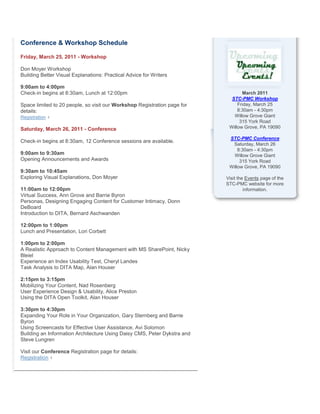 Conference & Workshop Schedule
Friday, March 25, 2011 - Workshop
Don Moyer Workshop
Building Better Visual Explanations: Practical Advice for Writers
9:00am to 4:00pm
Check-in begins at 8:30am, Lunch at 12:00pm
Space limited to 20 people, so visit our Workshop Registration page for
details:
Registration
Saturday, March 26, 2011 - Conference
Check-in begins at 8:30am, 12 Conference sessions are available.
9:00am to 9:30am
Opening Announcements and Awards
9:30am to 10:45am
Exploring Visual Explanations, Don Moyer
11:00am to 12:00pm
Virtual Success, Ann Grove and Barrie Byron
Personas, Designing Engaging Content for Customer Intimacy, Donn
DeBoard
Introduction to DITA, Bernard Aschwanden
12:00pm to 1:00pm
Lunch and Presentation, Lori Corbett
1:00pm to 2:00pm
A Realistic Approach to Content Management with MS SharePoint, Nicky
Bleiel
Experience an Index Usability Test, Cheryl Landes
Task Analysis to DITA Map, Alan Houser
2:15pm to 3:15pm
Mobilizing Your Content, Nad Rosenberg
User Experience Design & Usability, Alice Preston
Using the DITA Open Toolkit, Alan Houser
3:30pm to 4:30pm
Expanding Your Role in Your Organization, Gary Sternberg and Barrie
Byron
Using Screencasts for Effective User Assistance, Avi Solomon
Building an Information Architecture Using Daisy CMS, Peter Dykstra and
Steve Lungren
Visit our Conference Registration page for details:
Registration
March 2011
STC-PMC Workshop
Friday, March 25
8:30am - 4:30pm
Willow Grove Giant
315 York Road
Willow Grove, PA 19090
STC-PMC Conference
Saturday, March 26
8:30am - 4:30pm
Willow Grove Giant
315 York Road
Willow Grove, PA 19090
Visit the Events page of the
STC-PMC website for more
information.
 