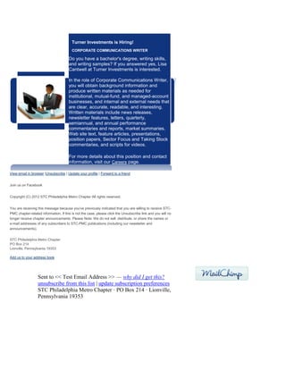 Turner Investments is Hiring!
CORPORATE COMMUNICATIONS WRITER
Do you have a bachelor's degree, writing skills,
and writing samples? If you answered yes, Lisa
Cantwell at Turner Investments is interested.
In the role of Corporate Communications Writer,
you will obtain background information and
produce written materials as needed for
institutional, mutual-fund, and managed-account
businesses, and internal and external needs that
are clear, accurate, readable, and interesting.
Written materials include news releases,
newsletter features, letters, quarterly,
semiannual, and annual performance
commentaries and reports, market summaries,
Web site text, feature articles, presentations,
position papers, Sector Focus and Taking Stock
commentaries, and scripts for videos.
For more details about this position and contact
information, visit our Careers page.
View email in browser |Unsubscribe | Update your profile | Forward to a friend
Join us on Facebook
Copyright (C) 2012 STC Philadelphia Metro Chapter All rights reserved.
You are receiving this message because you've previously indicated that you are willing to receive STC-
PMC chapter-related information. If this is not the case, please click the Unsubscribe link and you will no
longer receive chapter announcements. Please Note: We do not sell, distribute, or share the names or
e-mail addresses of any subscribers to STC-PMC publications (including our newsletter and
announcements).
STC Philadelphia Metro Chapter
PO Box 214
Lionville, Pennsylvania 19353
Add us to your address book
Sent to << Test Email Address >> — why did I get this?
unsubscribe from this list | update subscription preferences
STC Philadelphia Metro Chapter · PO Box 214 · Lionville,
Pennsylvania 19353
 