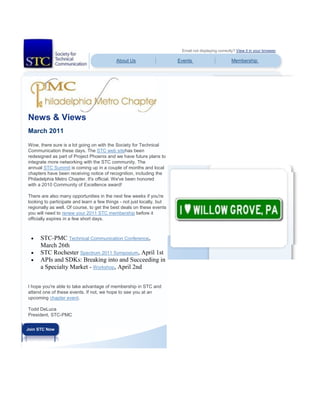 Email not displaying correctly? View it in your browser.
About Us Events Membership
News & Views
March 2011
Wow, there sure is a lot going on with the Society for Technical
Communication these days. The STC web sitehas been
redesigned as part of Project Phoenix and we have future plans to
integrate more networking with the STC community. The
annual STC Summit is coming up in a couple of months and local
chapters have been receiving notice of recognition, including the
Philadelphia Metro Chapter. It's official. We've been honored
with a 2010 Community of Excellence award!
There are also many opportunities in the next few weeks if you're
looking to participate and learn a few things - not just locally, but
regionally as well. Of course, to get the best deals on these events
you will need to renew your 2011 STC membership before it
officially expires in a few short days.
 STC-PMC Technical Communication Conference,
March 26th
 STC Rochester Spectrum 2011 Symposium, April 1st
 APIs and SDKs: Breaking into and Succeeding in
a Specialty Market - Workshop, April 2nd
I hope you're able to take advantage of membership in STC and
attend one of these events. If not, we hope to see you at an
upcoming chapter event.
Todd DeLuca
President, STC-PMC
Join STC Now
 