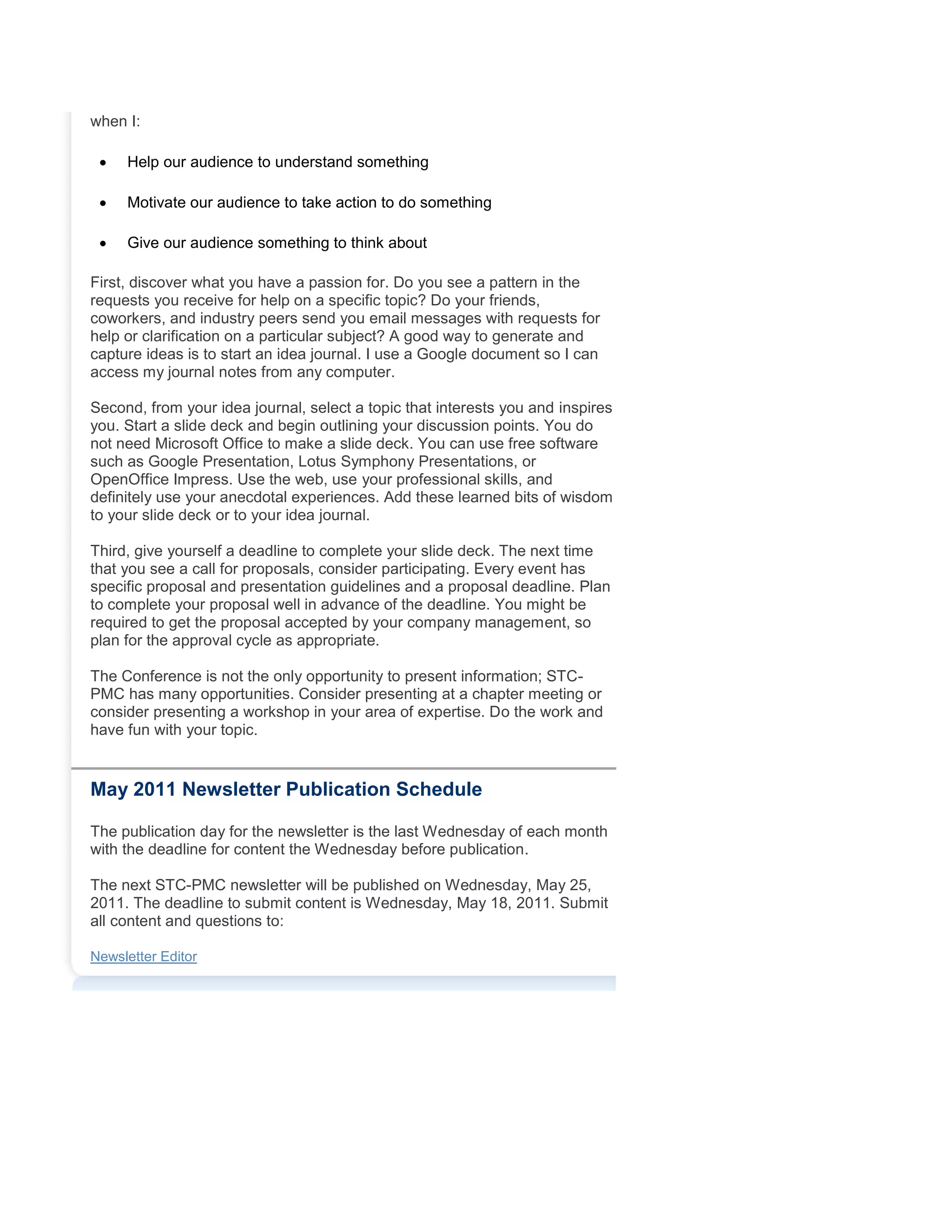 when I:
 Help our audience to understand something
 Motivate our audience to take action to do something
 Give our audience something to think about
First, discover what you have a passion for. Do you see a pattern in the
requests you receive for help on a specific topic? Do your friends,
coworkers, and industry peers send you email messages with requests for
help or clarification on a particular subject? A good way to generate and
capture ideas is to start an idea journal. I use a Google document so I can
access my journal notes from any computer.
Second, from your idea journal, select a topic that interests you and inspires
you. Start a slide deck and begin outlining your discussion points. You do
not need Microsoft Office to make a slide deck. You can use free software
such as Google Presentation, Lotus Symphony Presentations, or
OpenOffice Impress. Use the web, use your professional skills, and
definitely use your anecdotal experiences. Add these learned bits of wisdom
to your slide deck or to your idea journal.
Third, give yourself a deadline to complete your slide deck. The next time
that you see a call for proposals, consider participating. Every event has
specific proposal and presentation guidelines and a proposal deadline. Plan
to complete your proposal well in advance of the deadline. You might be
required to get the proposal accepted by your company management, so
plan for the approval cycle as appropriate.
The Conference is not the only opportunity to present information; STC-
PMC has many opportunities. Consider presenting at a chapter meeting or
consider presenting a workshop in your area of expertise. Do the work and
have fun with your topic.
May 2011 Newsletter Publication Schedule
The publication day for the newsletter is the last Wednesday of each month
with the deadline for content the Wednesday before publication.
The next STC-PMC newsletter will be published on Wednesday, May 25,
2011. The deadline to submit content is Wednesday, May 18, 2011. Submit
all content and questions to:
Newsletter Editor
 