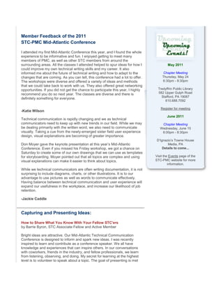 Member Feedback of the 2011
STC-PMC Mid-Atlantic Conference
I attended my first Mid-Atlantic Conference this year, and I found the whole
experience to be informative and fun. I enjoyed getting to meet many
members of PMC, as well as other STC members from around the
surrounding areas. All the classes I attended helped to spur ideas for how I
could improve my own technical writing skills and my career. It also
informed me about the future of technical writing and how to adapt to the
changes that are coming. As you can tell, this conference had a lot to offer.
The workshops were diverse and offered a variety of ideas and methods
that we could take back to work with us. They also offered great networking
opportunities. If you did not get the chance to participate this year, I highly
recommend you do so next year. The classes are diverse and there is
definitely something for everyone.
-Katie Wilson
Technical communication is rapidly changing and we as technical
communicators need to keep up with new trends in our field. While we may
be dealing primarily with the written word, we also need to communicate
visually. Taking a cue from the newly-emerged sister field user experience
design, visual explanations are becoming of greater importance.
Don Moyer gave the keynote presentation at this year’s Mid-Atlantic
Conference. Even if you missed his Friday workshop, we got a chance on
Saturday to create some of our own drawings that we can use as templates
for storyboarding. Moyer pointed out that all topics are complex and using
visual explanations can make it easier to think about topics.
While we technical communicators are often writing documentation, it is not
surprising to include diagrams, charts, or other illustrations. It is to our
advantage to use pictures as well as words to communicate effectively.
Having balance between technical communication and user experience will
expand our usefulness in the workplace, and increase our likelihood of job
retention.
-Jackie Caddle
Capturing and Presenting Ideas:
How to Share What You Know With Your Fellow STC'ers
by Barrie Byron, STC Associate Fellow and Active Member
Bright ideas are attractive. Our Mid-Atlantic Technical Communication
Conference is designed to inform and spark new ideas. I was recently
inspired to learn and contribute as a conference speaker. We all have
knowledge and experiences that can inspire others. In our conversations
with coworkers, friends in the industry, and fellow professionals, we learn
from listening, observing, and doing. My secret for learning at the highest
level is to volunteer to speak about a topic. The goal of presenting is met
May 2011
Chapter Meeting
Thursday, May 24
6:30pm - 8:30pm
Tredyffrin Public Library
582 Upper Gulph Road
Stafford, PA 19087
610.688.7092
Register for meeting
June 2011
Chapter Meeting
Wednesday, June 15
6:00pm - 8:30pm
D’Ignazio’s Towne House
Media, PA
Details to come...
Visit the Events page of the
STC-PMC website for more
information.
 