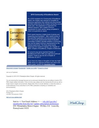2010 Community of Excellence Award
As a 2010 recipient of a 'Community of Excellence'
award, the chapter was required to complete an
extensive application that outlined and documented
activities performed by the chapter during the course
of the year. The application is organized into
different sections, with a stated minimum
requirement for each section being completed in
order to be granted an award.
Each award requires a higher level of activity and
supporting documentation. After careful review of
the submitted application and documentation, the
STC Community Achievement Award Evaluation
Committee (CAAEC) decides whether a community
has met the stated minimum requirements for the
desired award level. The three award levels,
beginning from lowest to highest, are: Chapter of
Merit, Chapter of Excellence, Chapter of Distinction.
I'm proud to say we've reached Chapter of
Excellence for 2010. With your help and continued
support, I hope to say we are a Chapter of
Distinction for 2011!
If you have any ideas or thoughts on how we might
better serve our regional members and reach even
higher goals, contact the Newsletter Editor.
View email in browser |Unsubscribe | Update your profile | Forward to a friend
Join us on Facebook
Copyright (C) 2012 STC Philadelphia Metro Chapter. All rights reserved.
You are receiving this message because you've previously indicated that you are willing to receive STC-
PMC chapter-related information. If this is not the case, please click the Unsubscribe link and you will no
longer receive chapter announcements. Please Note: We do not sell, distribute, or share the names or
e-mail addresses of any subscribers to STC-PMC publications (including our newsletter and
announcements).
STC Philadelphia Metro Chapter
PO Box 214
Lionville, Pennsylvania 19353
Add us to your address book
Sent to << Test Email Address >> — why did I get this?
unsubscribe from this list | update subscription preferences
STC Philadelphia Metro Chapter · PO Box 214 · Lionville,
Pennsylvania 19353
 