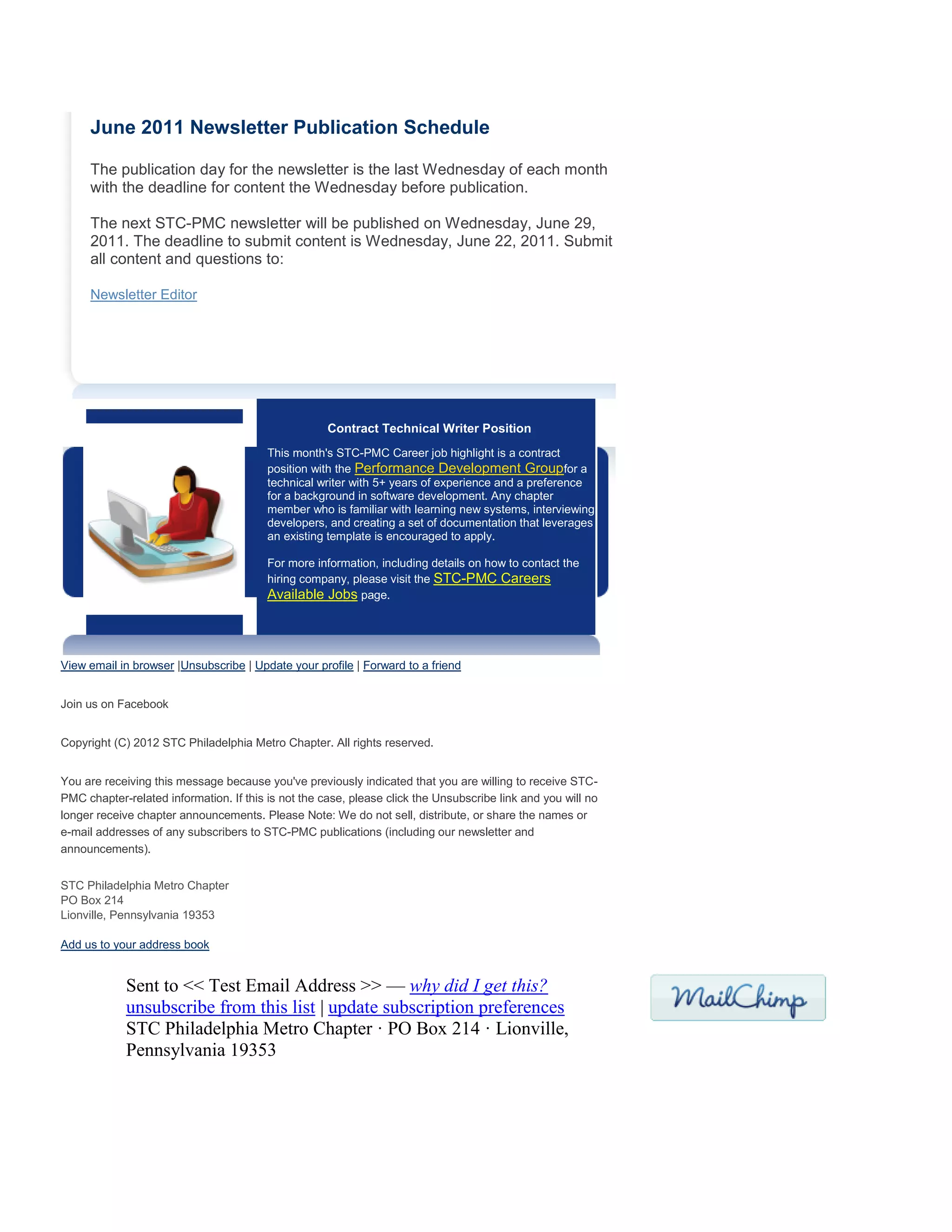 June 2011 Newsletter Publication Schedule
The publication day for the newsletter is the last Wednesday of each month
with the deadline for content the Wednesday before publication.
The next STC-PMC newsletter will be published on Wednesday, June 29,
2011. The deadline to submit content is Wednesday, June 22, 2011. Submit
all content and questions to:
Newsletter Editor
Contract Technical Writer Position
This month's STC-PMC Career job highlight is a contract
position with the Performance Development Groupfor a
technical writer with 5+ years of experience and a preference
for a background in software development. Any chapter
member who is familiar with learning new systems, interviewing
developers, and creating a set of documentation that leverages
an existing template is encouraged to apply.
For more information, including details on how to contact the
hiring company, please visit the STC-PMC Careers
Available Jobs page.
View email in browser |Unsubscribe | Update your profile | Forward to a friend
Join us on Facebook
Copyright (C) 2012 STC Philadelphia Metro Chapter. All rights reserved.
You are receiving this message because you've previously indicated that you are willing to receive STC-
PMC chapter-related information. If this is not the case, please click the Unsubscribe link and you will no
longer receive chapter announcements. Please Note: We do not sell, distribute, or share the names or
e-mail addresses of any subscribers to STC-PMC publications (including our newsletter and
announcements).
STC Philadelphia Metro Chapter
PO Box 214
Lionville, Pennsylvania 19353
Add us to your address book
Sent to << Test Email Address >> — why did I get this?
unsubscribe from this list | update subscription preferences
STC Philadelphia Metro Chapter · PO Box 214 · Lionville,
Pennsylvania 19353
 