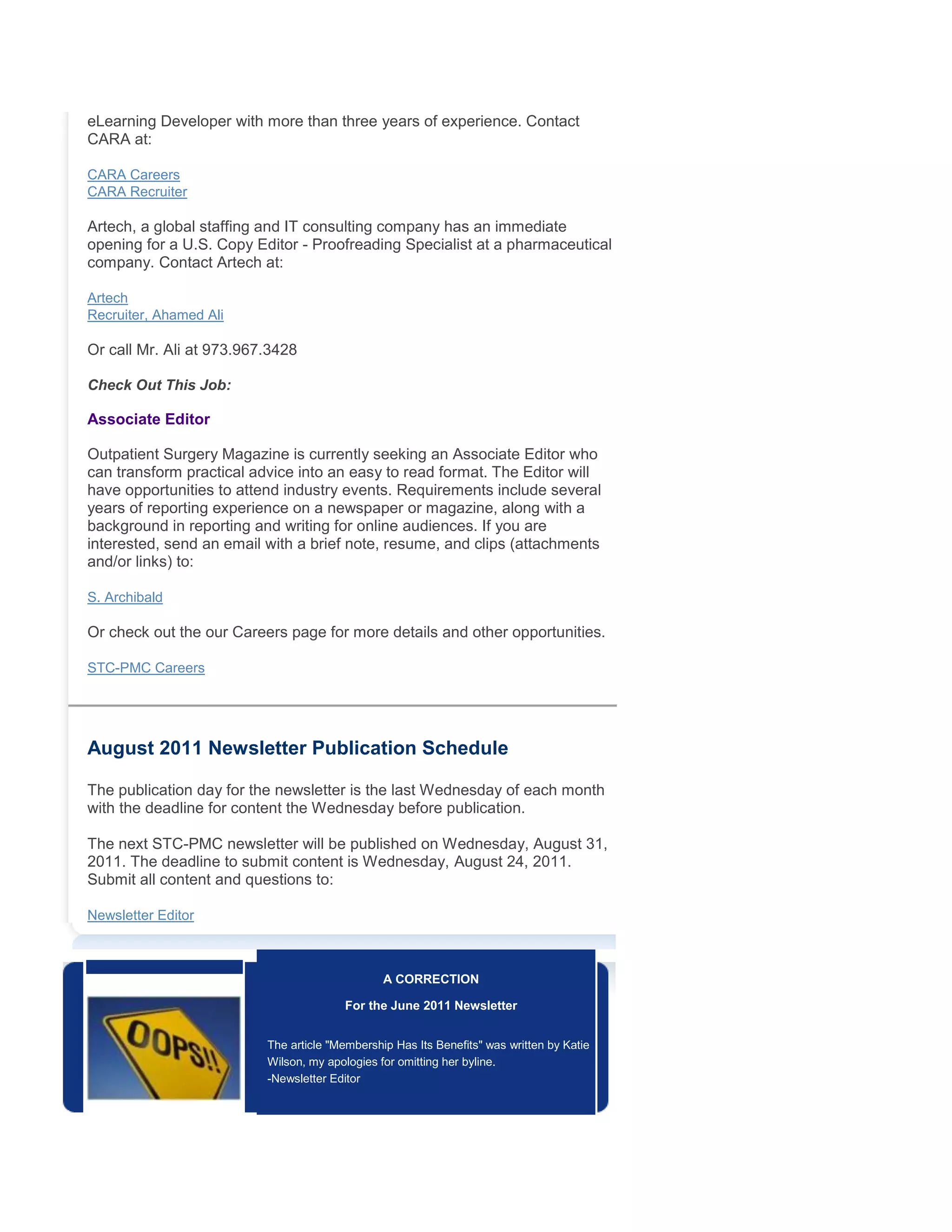 eLearning Developer with more than three years of experience. Contact
CARA at:
CARA Careers
CARA Recruiter
Artech, a global staffing and IT consulting company has an immediate
opening for a U.S. Copy Editor - Proofreading Specialist at a pharmaceutical
company. Contact Artech at:
Artech
Recruiter, Ahamed Ali
Or call Mr. Ali at 973.967.3428
Check Out This Job:
Associate Editor
Outpatient Surgery Magazine is currently seeking an Associate Editor who
can transform practical advice into an easy to read format. The Editor will
have opportunities to attend industry events. Requirements include several
years of reporting experience on a newspaper or magazine, along with a
background in reporting and writing for online audiences. If you are
interested, send an email with a brief note, resume, and clips (attachments
and/or links) to:
S. Archibald
Or check out the our Careers page for more details and other opportunities.
STC-PMC Careers
August 2011 Newsletter Publication Schedule
The publication day for the newsletter is the last Wednesday of each month
with the deadline for content the Wednesday before publication.
The next STC-PMC newsletter will be published on Wednesday, August 31,
2011. The deadline to submit content is Wednesday, August 24, 2011.
Submit all content and questions to:
Newsletter Editor
A CORRECTION
For the June 2011 Newsletter
The article "Membership Has Its Benefits" was written by Katie
Wilson, my apologies for omitting her byline.
-Newsletter Editor
 
