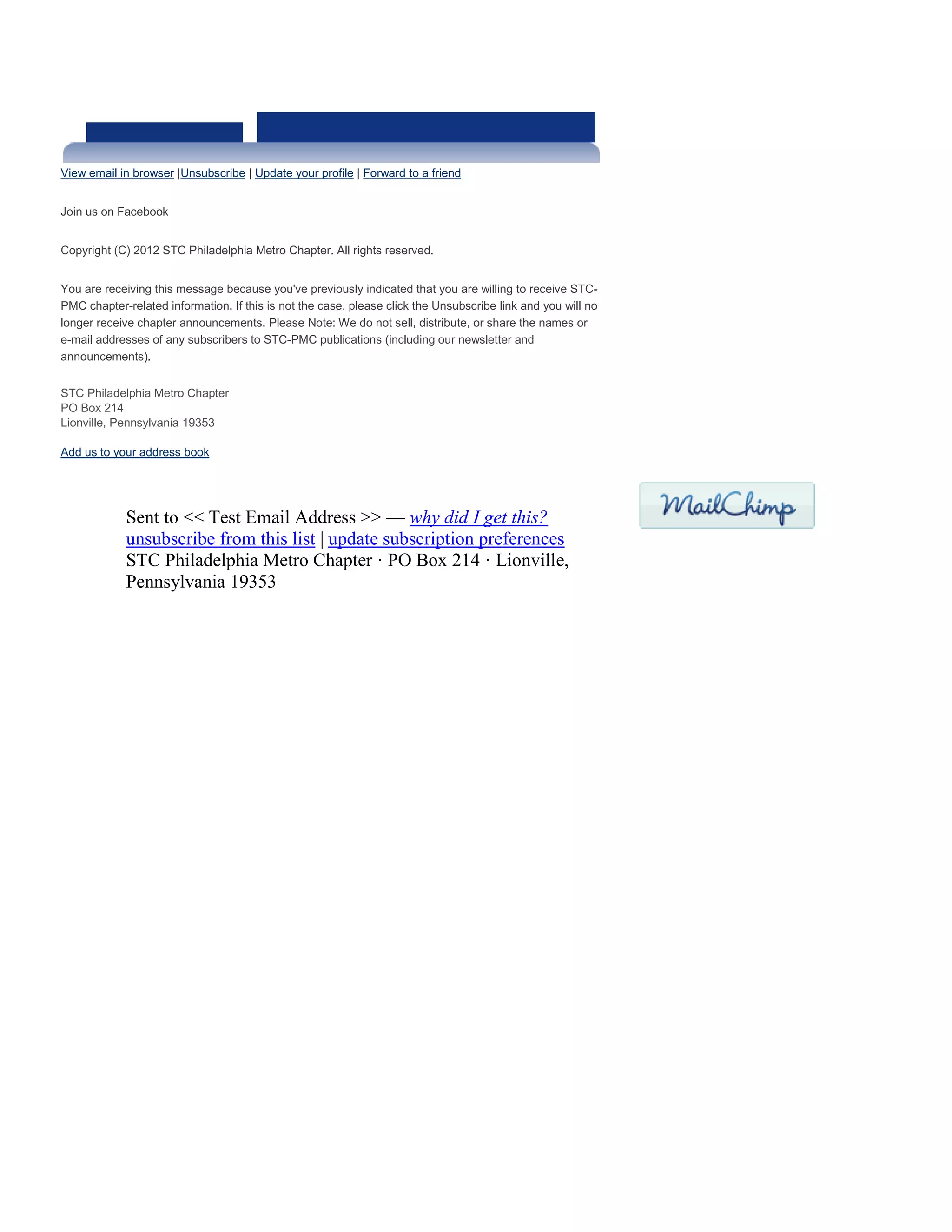 View email in browser |Unsubscribe | Update your profile | Forward to a friend
Join us on Facebook
Copyright (C) 2012 STC Philadelphia Metro Chapter. All rights reserved.
You are receiving this message because you've previously indicated that you are willing to receive STC-
PMC chapter-related information. If this is not the case, please click the Unsubscribe link and you will no
longer receive chapter announcements. Please Note: We do not sell, distribute, or share the names or
e-mail addresses of any subscribers to STC-PMC publications (including our newsletter and
announcements).
STC Philadelphia Metro Chapter
PO Box 214
Lionville, Pennsylvania 19353
Add us to your address book
Sent to << Test Email Address >> — why did I get this?
unsubscribe from this list | update subscription preferences
STC Philadelphia Metro Chapter · PO Box 214 · Lionville,
Pennsylvania 19353
 